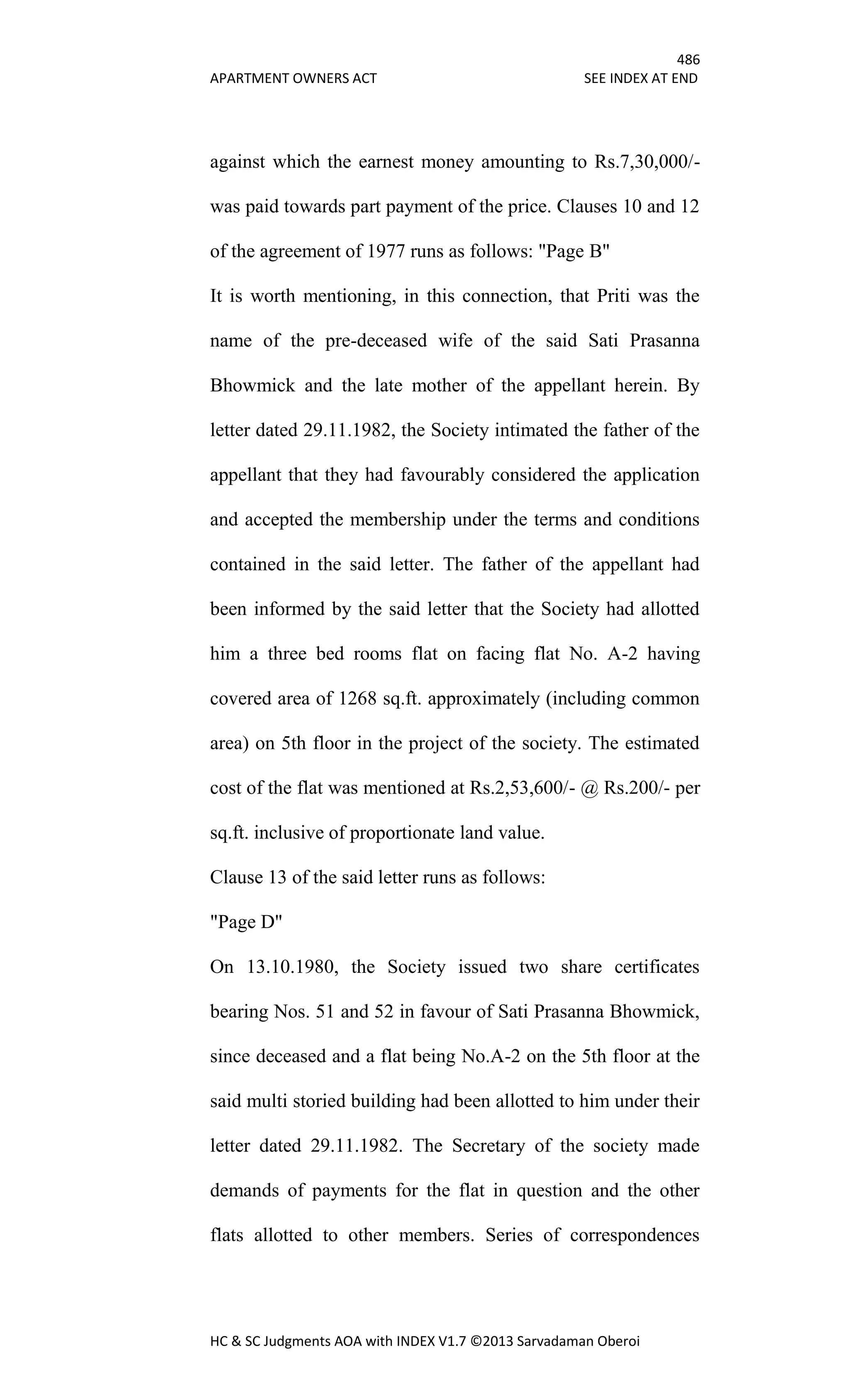 486
APARTMENT OWNERS ACT SEE INDEX AT END
HC & SC Judgments AOA with INDEX V1.7 ©2013 Sarvadaman Oberoi
against which the earnest money amounting to Rs.7,30,000/-
was paid towards part payment of the price. Clauses 10 and 12
of the agreement of 1977 runs as follows: "Page B"
It is worth mentioning, in this connection, that Priti was the
name of the pre-deceased wife of the said Sati Prasanna
Bhowmick and the late mother of the appellant herein. By
letter dated 29.11.1982, the Society intimated the father of the
appellant that they had favourably considered the application
and accepted the membership under the terms and conditions
contained in the said letter. The father of the appellant had
been informed by the said letter that the Society had allotted
him a three bed rooms flat on facing flat No. A-2 having
covered area of 1268 sq.ft. approximately (including common
area) on 5th floor in the project of the society. The estimated
cost of the flat was mentioned at Rs.2,53,600/- @ Rs.200/- per
sq.ft. inclusive of proportionate land value.
Clause 13 of the said letter runs as follows:
"Page D"
On 13.10.1980, the Society issued two share certificates
bearing Nos. 51 and 52 in favour of Sati Prasanna Bhowmick,
since deceased and a flat being No.A-2 on the 5th floor at the
said multi storied building had been allotted to him under their
letter dated 29.11.1982. The Secretary of the society made
demands of payments for the flat in question and the other
flats allotted to other members. Series of correspondences
 