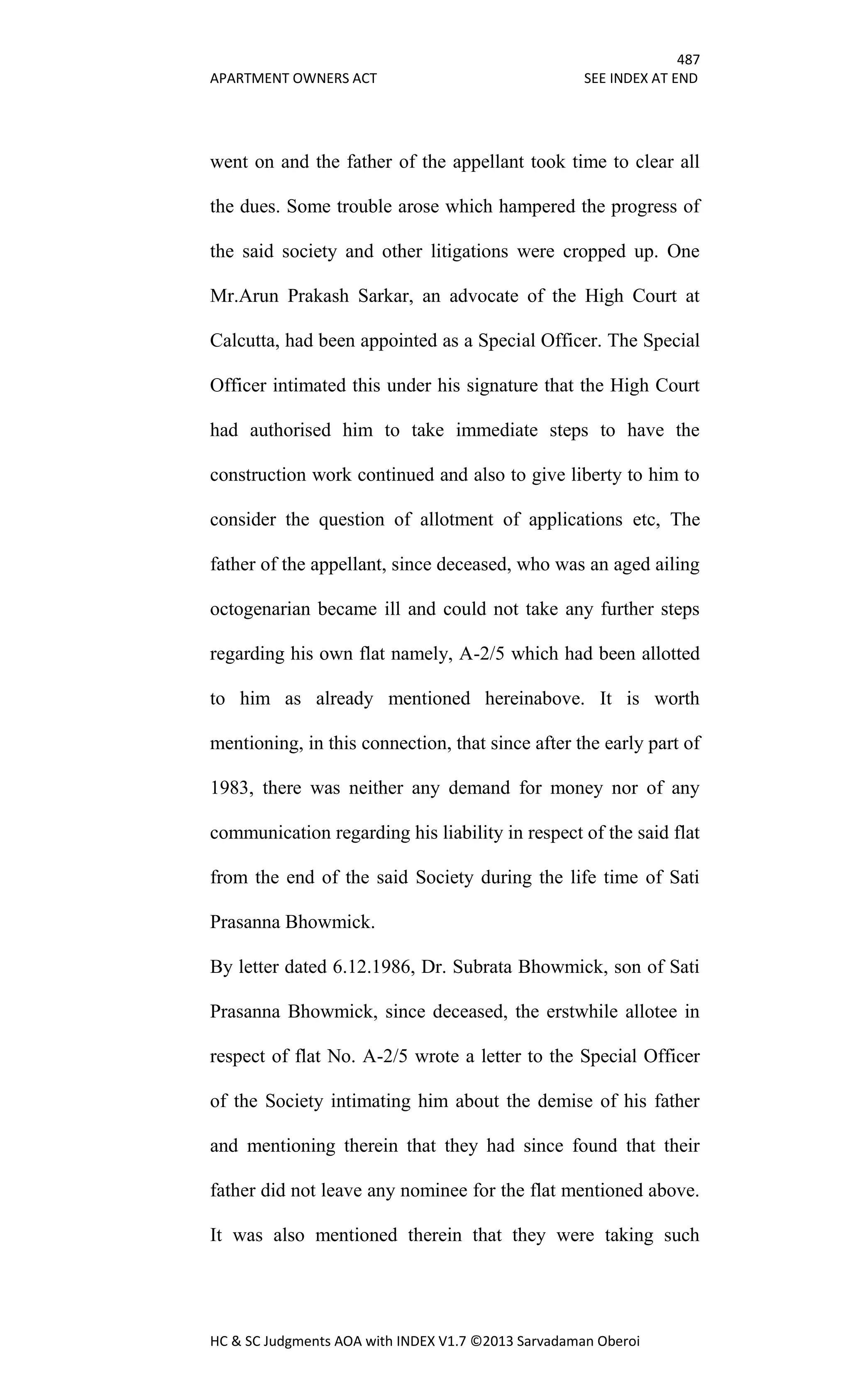 487
APARTMENT OWNERS ACT SEE INDEX AT END
HC & SC Judgments AOA with INDEX V1.7 ©2013 Sarvadaman Oberoi
went on and the father of the appellant took time to clear all
the dues. Some trouble arose which hampered the progress of
the said society and other litigations were cropped up. One
Mr.Arun Prakash Sarkar, an advocate of the High Court at
Calcutta, had been appointed as a Special Officer. The Special
Officer intimated this under his signature that the High Court
had authorised him to take immediate steps to have the
construction work continued and also to give liberty to him to
consider the question of allotment of applications etc, The
father of the appellant, since deceased, who was an aged ailing
octogenarian became ill and could not take any further steps
regarding his own flat namely, A-2/5 which had been allotted
to him as already mentioned hereinabove. It is worth
mentioning, in this connection, that since after the early part of
1983, there was neither any demand for money nor of any
communication regarding his liability in respect of the said flat
from the end of the said Society during the life time of Sati
Prasanna Bhowmick.
By letter dated 6.12.1986, Dr. Subrata Bhowmick, son of Sati
Prasanna Bhowmick, since deceased, the erstwhile allotee in
respect of flat No. A-2/5 wrote a letter to the Special Officer
of the Society intimating him about the demise of his father
and mentioning therein that they had since found that their
father did not leave any nominee for the flat mentioned above.
It was also mentioned therein that they were taking such
 