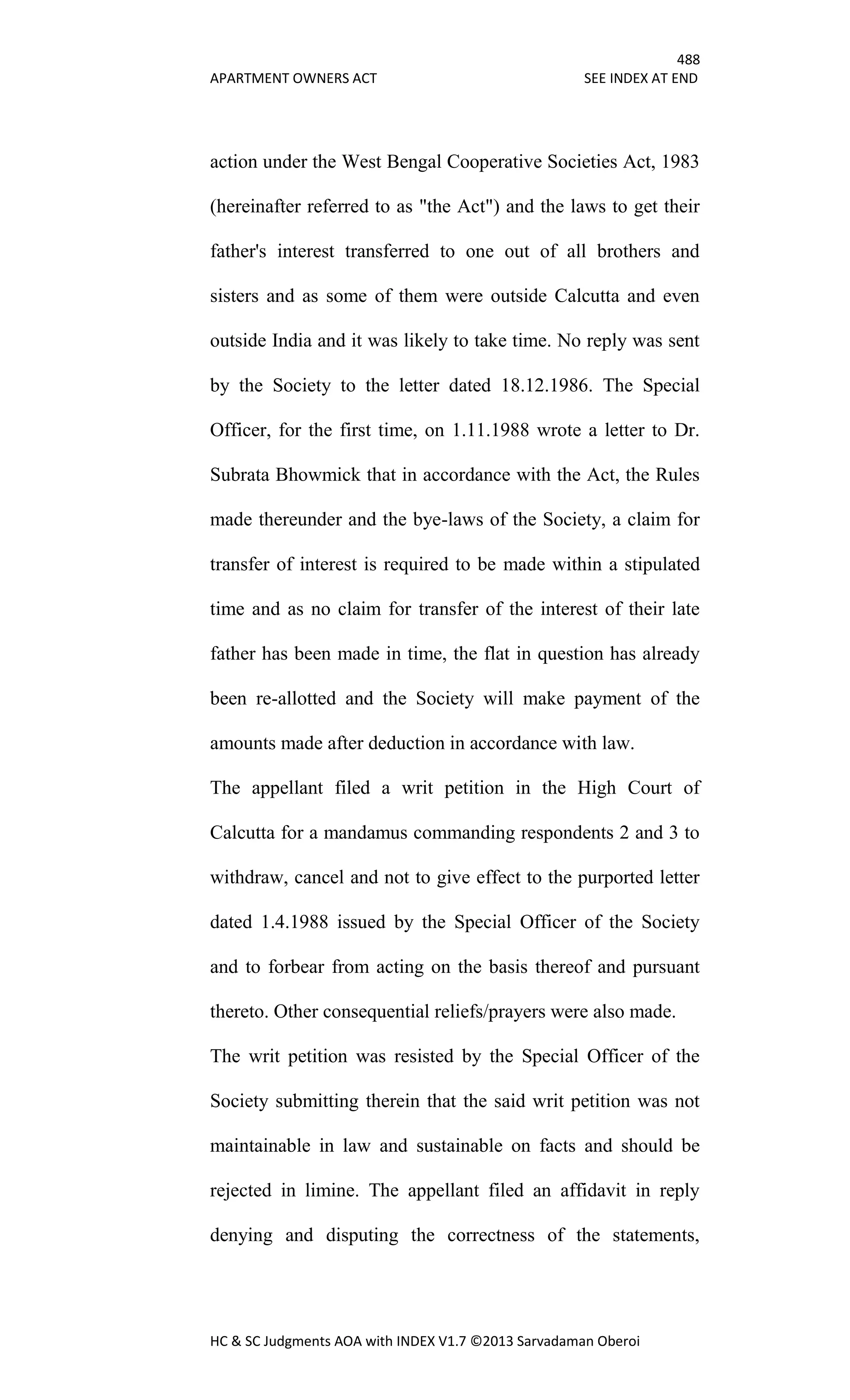 488
APARTMENT OWNERS ACT SEE INDEX AT END
HC & SC Judgments AOA with INDEX V1.7 ©2013 Sarvadaman Oberoi
action under the West Bengal Cooperative Societies Act, 1983
(hereinafter referred to as "the Act") and the laws to get their
father's interest transferred to one out of all brothers and
sisters and as some of them were outside Calcutta and even
outside India and it was likely to take time. No reply was sent
by the Society to the letter dated 18.12.1986. The Special
Officer, for the first time, on 1.11.1988 wrote a letter to Dr.
Subrata Bhowmick that in accordance with the Act, the Rules
made thereunder and the bye-laws of the Society, a claim for
transfer of interest is required to be made within a stipulated
time and as no claim for transfer of the interest of their late
father has been made in time, the flat in question has already
been re-allotted and the Society will make payment of the
amounts made after deduction in accordance with law.
The appellant filed a writ petition in the High Court of
Calcutta for a mandamus commanding respondents 2 and 3 to
withdraw, cancel and not to give effect to the purported letter
dated 1.4.1988 issued by the Special Officer of the Society
and to forbear from acting on the basis thereof and pursuant
thereto. Other consequential reliefs/prayers were also made.
The writ petition was resisted by the Special Officer of the
Society submitting therein that the said writ petition was not
maintainable in law and sustainable on facts and should be
rejected in limine. The appellant filed an affidavit in reply
denying and disputing the correctness of the statements,
 