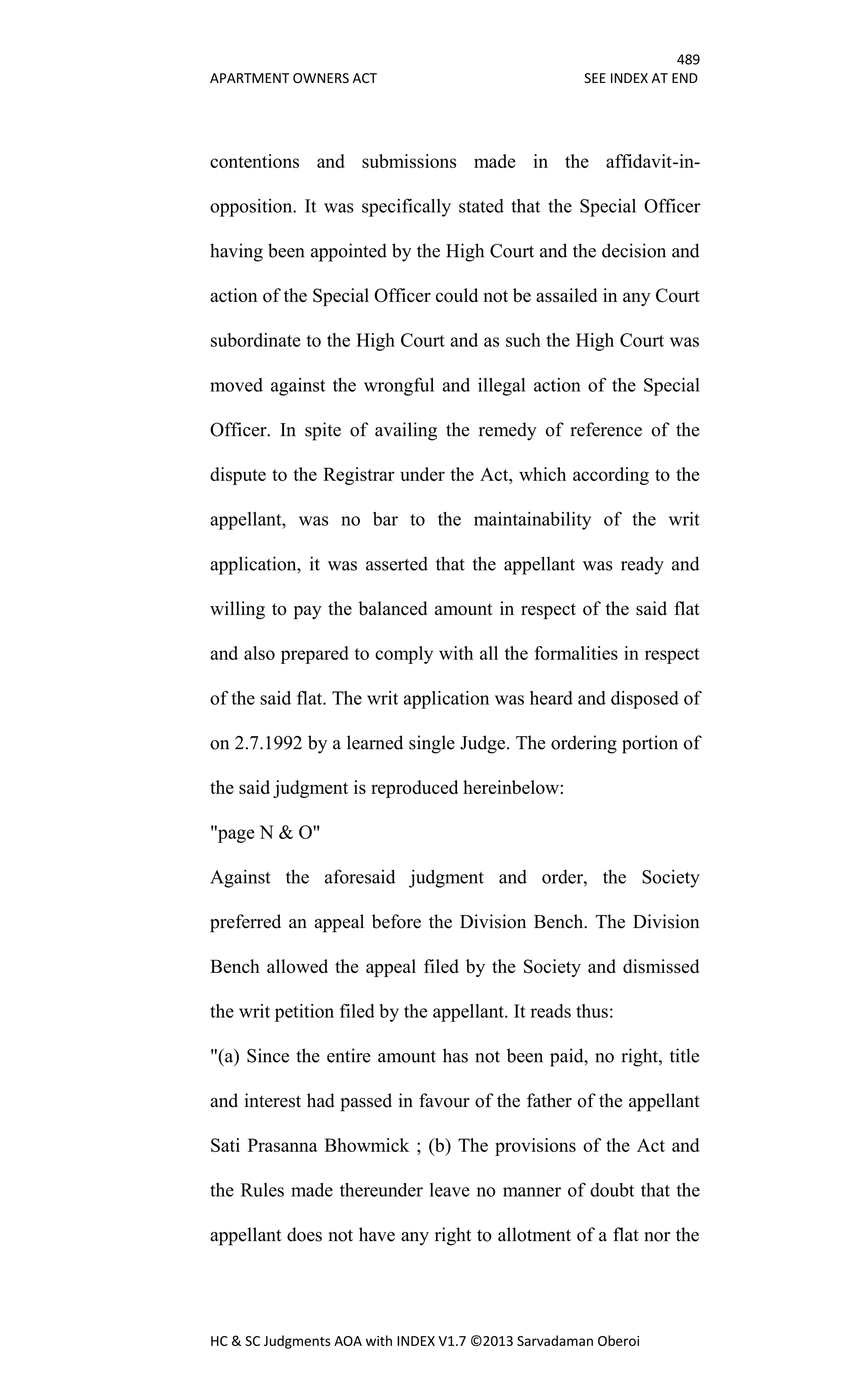 489
APARTMENT OWNERS ACT SEE INDEX AT END
HC & SC Judgments AOA with INDEX V1.7 ©2013 Sarvadaman Oberoi
contentions and submissions made in the affidavit-in-
opposition. It was specifically stated that the Special Officer
having been appointed by the High Court and the decision and
action of the Special Officer could not be assailed in any Court
subordinate to the High Court and as such the High Court was
moved against the wrongful and illegal action of the Special
Officer. In spite of availing the remedy of reference of the
dispute to the Registrar under the Act, which according to the
appellant, was no bar to the maintainability of the writ
application, it was asserted that the appellant was ready and
willing to pay the balanced amount in respect of the said flat
and also prepared to comply with all the formalities in respect
of the said flat. The writ application was heard and disposed of
on 2.7.1992 by a learned single Judge. The ordering portion of
the said judgment is reproduced hereinbelow:
"page N & O"
Against the aforesaid judgment and order, the Society
preferred an appeal before the Division Bench. The Division
Bench allowed the appeal filed by the Society and dismissed
the writ petition filed by the appellant. It reads thus:
"(a) Since the entire amount has not been paid, no right, title
and interest had passed in favour of the father of the appellant
Sati Prasanna Bhowmick ; (b) The provisions of the Act and
the Rules made thereunder leave no manner of doubt that the
appellant does not have any right to allotment of a flat nor the
 