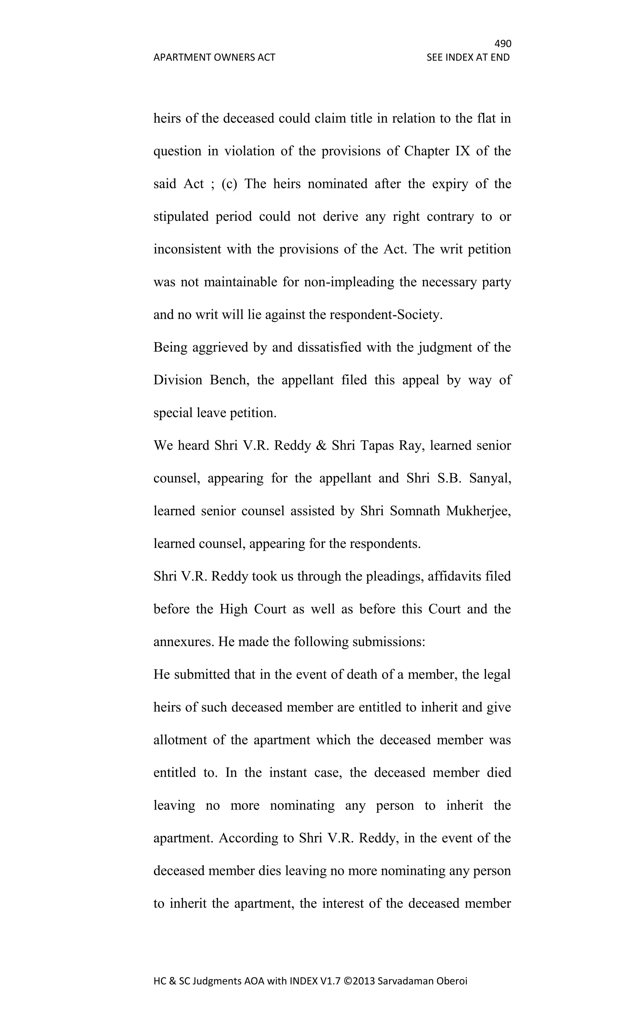 490
APARTMENT OWNERS ACT SEE INDEX AT END
HC & SC Judgments AOA with INDEX V1.7 ©2013 Sarvadaman Oberoi
heirs of the deceased could claim title in relation to the flat in
question in violation of the provisions of Chapter IX of the
said Act ; (c) The heirs nominated after the expiry of the
stipulated period could not derive any right contrary to or
inconsistent with the provisions of the Act. The writ petition
was not maintainable for non-impleading the necessary party
and no writ will lie against the respondent-Society.
Being aggrieved by and dissatisfied with the judgment of the
Division Bench, the appellant filed this appeal by way of
special leave petition.
We heard Shri V.R. Reddy & Shri Tapas Ray, learned senior
counsel, appearing for the appellant and Shri S.B. Sanyal,
learned senior counsel assisted by Shri Somnath Mukherjee,
learned counsel, appearing for the respondents.
Shri V.R. Reddy took us through the pleadings, affidavits filed
before the High Court as well as before this Court and the
annexures. He made the following submissions:
He submitted that in the event of death of a member, the legal
heirs of such deceased member are entitled to inherit and give
allotment of the apartment which the deceased member was
entitled to. In the instant case, the deceased member died
leaving no more nominating any person to inherit the
apartment. According to Shri V.R. Reddy, in the event of the
deceased member dies leaving no more nominating any person
to inherit the apartment, the interest of the deceased member
 