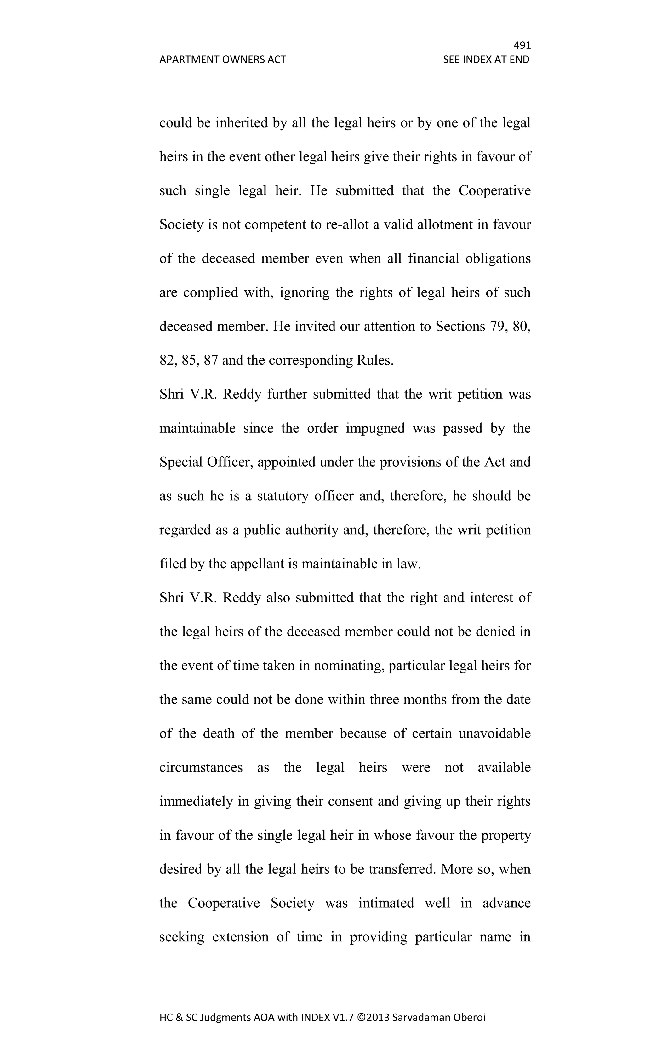 491
APARTMENT OWNERS ACT SEE INDEX AT END
HC & SC Judgments AOA with INDEX V1.7 ©2013 Sarvadaman Oberoi
could be inherited by all the legal heirs or by one of the legal
heirs in the event other legal heirs give their rights in favour of
such single legal heir. He submitted that the Cooperative
Society is not competent to re-allot a valid allotment in favour
of the deceased member even when all financial obligations
are complied with, ignoring the rights of legal heirs of such
deceased member. He invited our attention to Sections 79, 80,
82, 85, 87 and the corresponding Rules.
Shri V.R. Reddy further submitted that the writ petition was
maintainable since the order impugned was passed by the
Special Officer, appointed under the provisions of the Act and
as such he is a statutory officer and, therefore, he should be
regarded as a public authority and, therefore, the writ petition
filed by the appellant is maintainable in law.
Shri V.R. Reddy also submitted that the right and interest of
the legal heirs of the deceased member could not be denied in
the event of time taken in nominating, particular legal heirs for
the same could not be done within three months from the date
of the death of the member because of certain unavoidable
circumstances as the legal heirs were not available
immediately in giving their consent and giving up their rights
in favour of the single legal heir in whose favour the property
desired by all the legal heirs to be transferred. More so, when
the Cooperative Society was intimated well in advance
seeking extension of time in providing particular name in
 