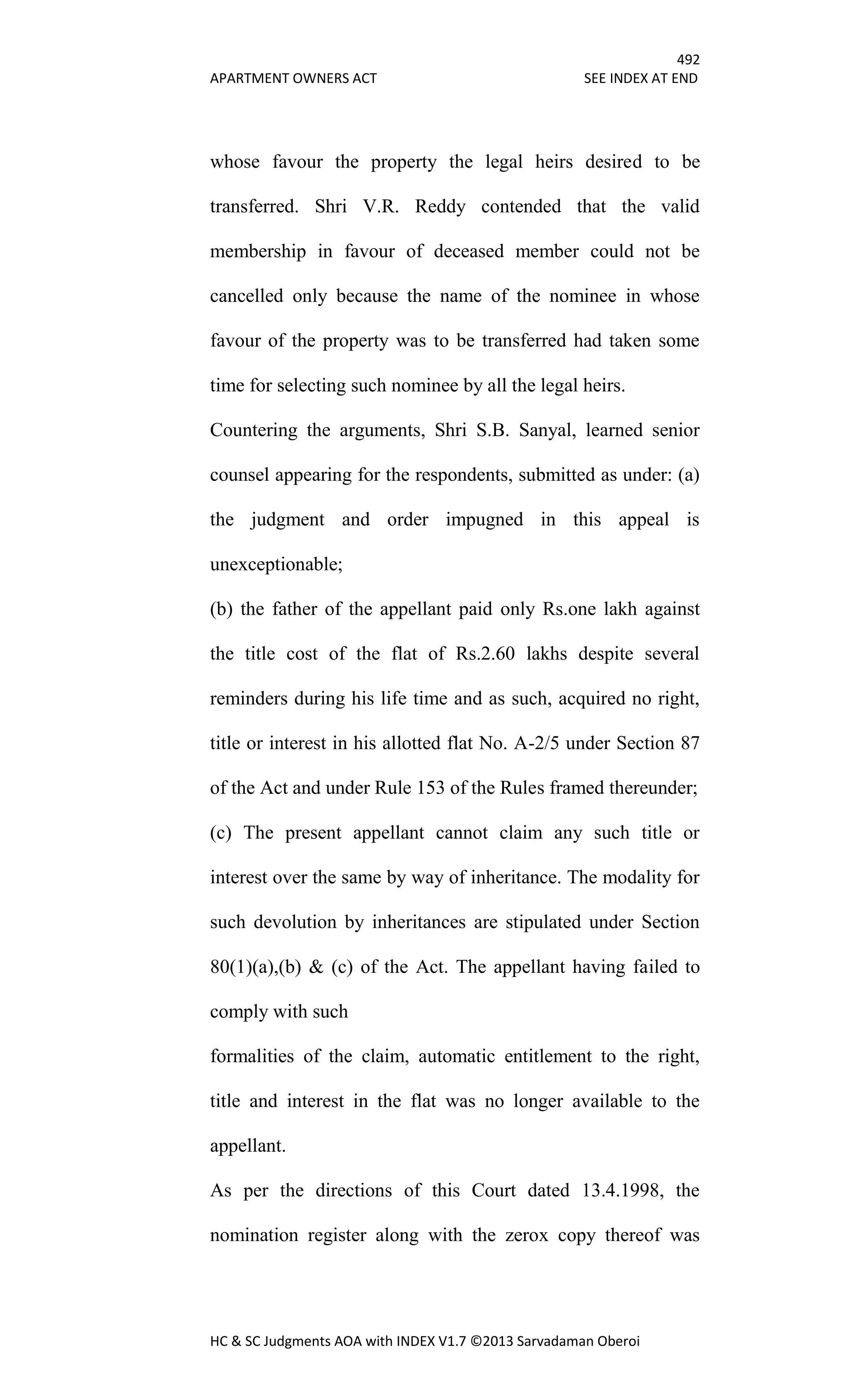 492
APARTMENT OWNERS ACT SEE INDEX AT END
HC & SC Judgments AOA with INDEX V1.7 ©2013 Sarvadaman Oberoi
whose favour the property the legal heirs desired to be
transferred. Shri V.R. Reddy contended that the valid
membership in favour of deceased member could not be
cancelled only because the name of the nominee in whose
favour of the property was to be transferred had taken some
time for selecting such nominee by all the legal heirs.
Countering the arguments, Shri S.B. Sanyal, learned senior
counsel appearing for the respondents, submitted as under: (a)
the judgment and order impugned in this appeal is
unexceptionable;
(b) the father of the appellant paid only Rs.one lakh against
the title cost of the flat of Rs.2.60 lakhs despite several
reminders during his life time and as such, acquired no right,
title or interest in his allotted flat No. A-2/5 under Section 87
of the Act and under Rule 153 of the Rules framed thereunder;
(c) The present appellant cannot claim any such title or
interest over the same by way of inheritance. The modality for
such devolution by inheritances are stipulated under Section
80(1)(a),(b) & (c) of the Act. The appellant having failed to
comply with such
formalities of the claim, automatic entitlement to the right,
title and interest in the flat was no longer available to the
appellant.
As per the directions of this Court dated 13.4.1998, the
nomination register along with the zerox copy thereof was
 