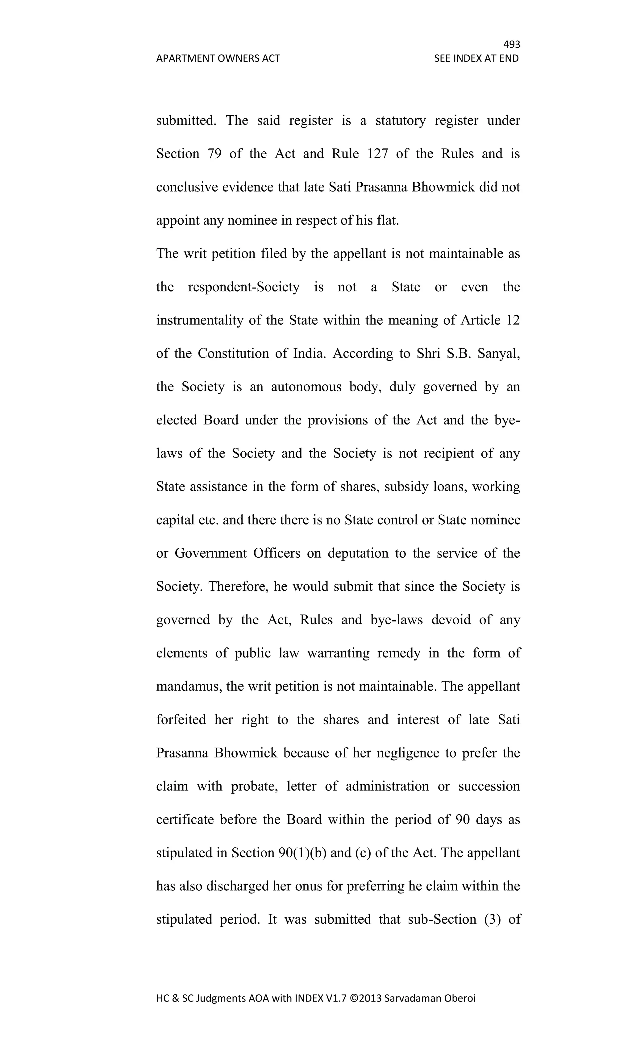 493
APARTMENT OWNERS ACT SEE INDEX AT END
HC & SC Judgments AOA with INDEX V1.7 ©2013 Sarvadaman Oberoi
submitted. The said register is a statutory register under
Section 79 of the Act and Rule 127 of the Rules and is
conclusive evidence that late Sati Prasanna Bhowmick did not
appoint any nominee in respect of his flat.
The writ petition filed by the appellant is not maintainable as
the respondent-Society is not a State or even the
instrumentality of the State within the meaning of Article 12
of the Constitution of India. According to Shri S.B. Sanyal,
the Society is an autonomous body, duly governed by an
elected Board under the provisions of the Act and the bye-
laws of the Society and the Society is not recipient of any
State assistance in the form of shares, subsidy loans, working
capital etc. and there there is no State control or State nominee
or Government Officers on deputation to the service of the
Society. Therefore, he would submit that since the Society is
governed by the Act, Rules and bye-laws devoid of any
elements of public law warranting remedy in the form of
mandamus, the writ petition is not maintainable. The appellant
forfeited her right to the shares and interest of late Sati
Prasanna Bhowmick because of her negligence to prefer the
claim with probate, letter of administration or succession
certificate before the Board within the period of 90 days as
stipulated in Section 90(1)(b) and (c) of the Act. The appellant
has also discharged her onus for preferring he claim within the
stipulated period. It was submitted that sub-Section (3) of
 