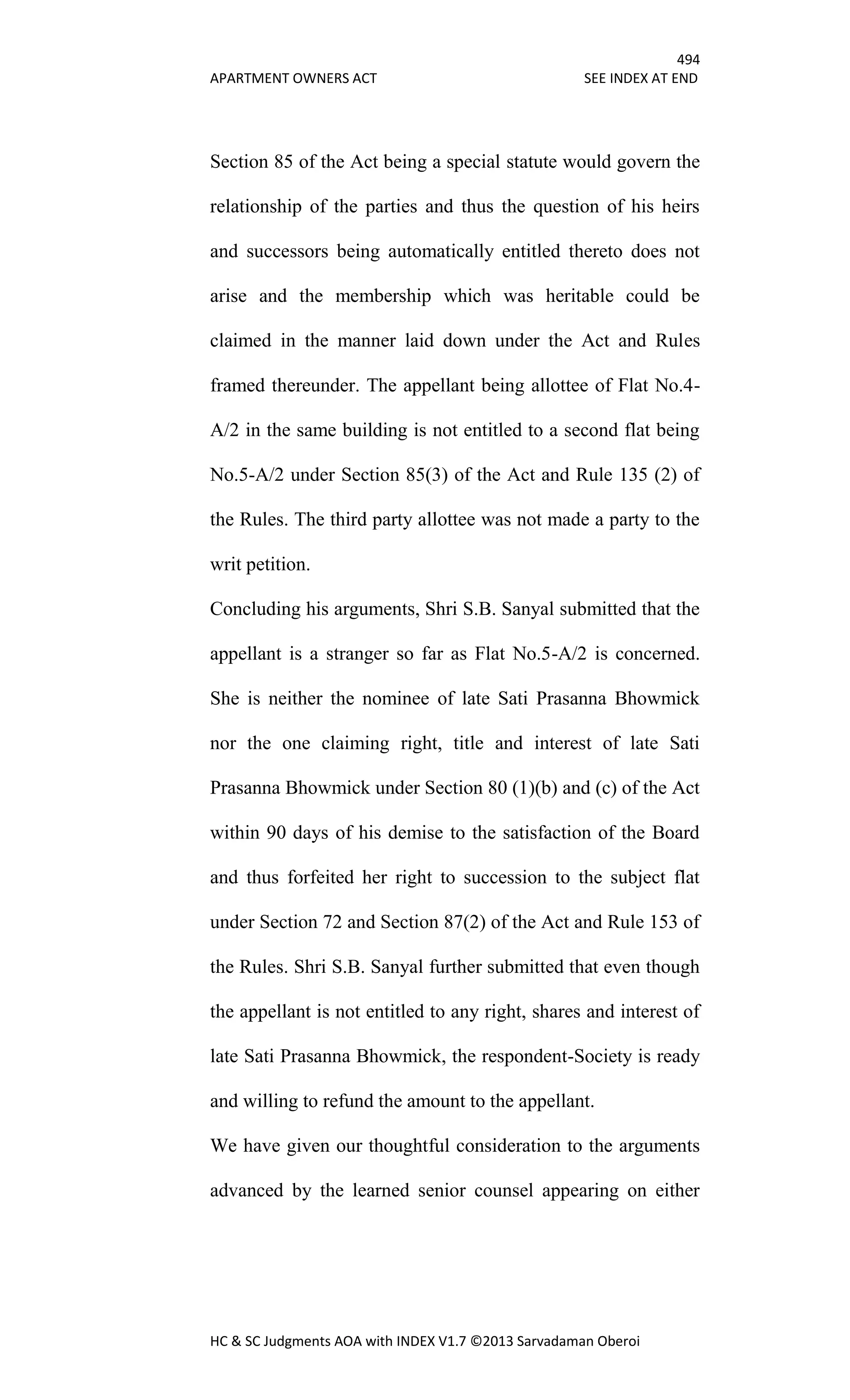 494
APARTMENT OWNERS ACT SEE INDEX AT END
HC & SC Judgments AOA with INDEX V1.7 ©2013 Sarvadaman Oberoi
Section 85 of the Act being a special statute would govern the
relationship of the parties and thus the question of his heirs
and successors being automatically entitled thereto does not
arise and the membership which was heritable could be
claimed in the manner laid down under the Act and Rules
framed thereunder. The appellant being allottee of Flat No.4-
A/2 in the same building is not entitled to a second flat being
No.5-A/2 under Section 85(3) of the Act and Rule 135 (2) of
the Rules. The third party allottee was not made a party to the
writ petition.
Concluding his arguments, Shri S.B. Sanyal submitted that the
appellant is a stranger so far as Flat No.5-A/2 is concerned.
She is neither the nominee of late Sati Prasanna Bhowmick
nor the one claiming right, title and interest of late Sati
Prasanna Bhowmick under Section 80 (1)(b) and (c) of the Act
within 90 days of his demise to the satisfaction of the Board
and thus forfeited her right to succession to the subject flat
under Section 72 and Section 87(2) of the Act and Rule 153 of
the Rules. Shri S.B. Sanyal further submitted that even though
the appellant is not entitled to any right, shares and interest of
late Sati Prasanna Bhowmick, the respondent-Society is ready
and willing to refund the amount to the appellant.
We have given our thoughtful consideration to the arguments
advanced by the learned senior counsel appearing on either
 