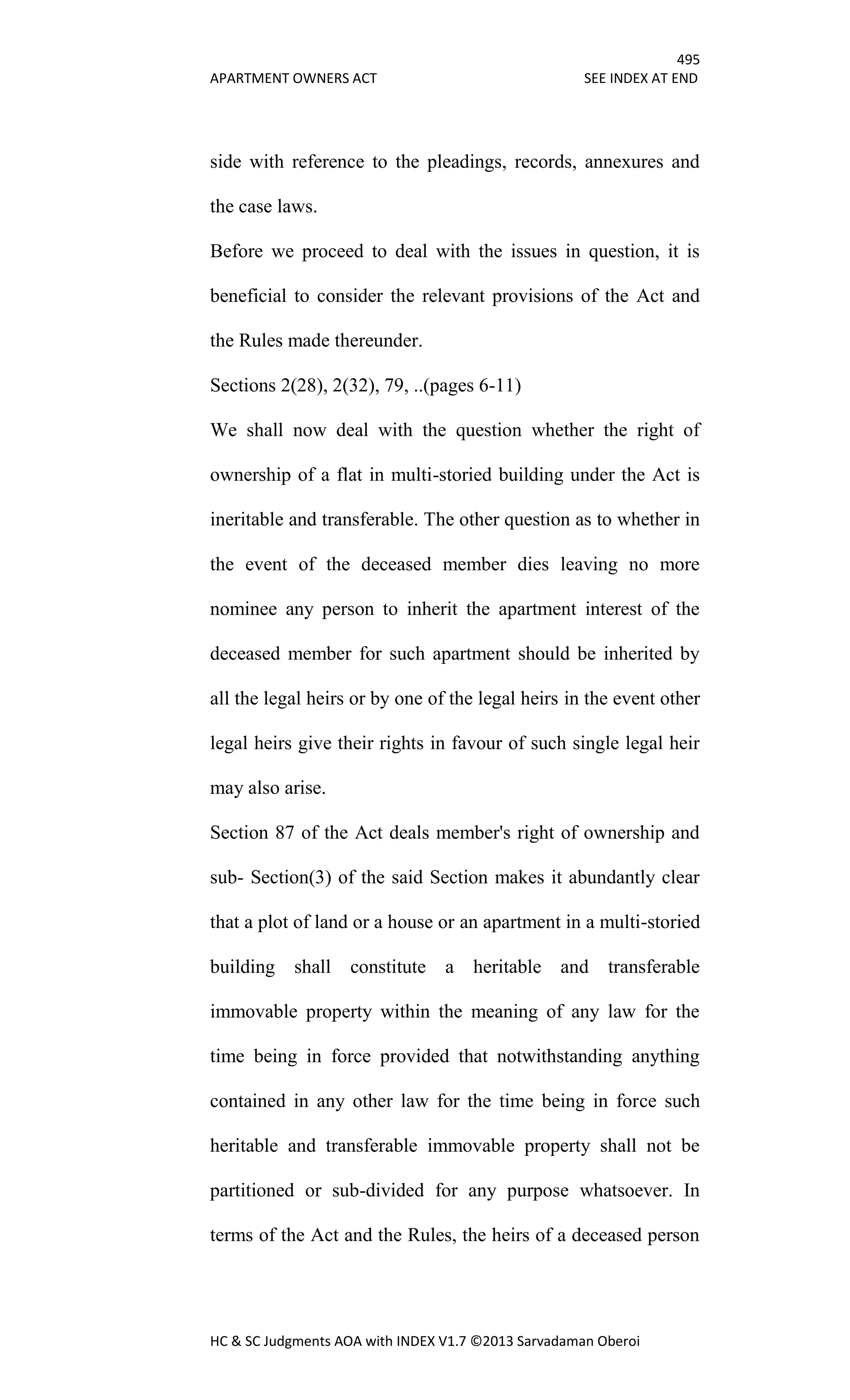 495
APARTMENT OWNERS ACT SEE INDEX AT END
HC & SC Judgments AOA with INDEX V1.7 ©2013 Sarvadaman Oberoi
side with reference to the pleadings, records, annexures and
the case laws.
Before we proceed to deal with the issues in question, it is
beneficial to consider the relevant provisions of the Act and
the Rules made thereunder.
Sections 2(28), 2(32), 79, ..(pages 6-11)
We shall now deal with the question whether the right of
ownership of a flat in multi-storied building under the Act is
ineritable and transferable. The other question as to whether in
the event of the deceased member dies leaving no more
nominee any person to inherit the apartment interest of the
deceased member for such apartment should be inherited by
all the legal heirs or by one of the legal heirs in the event other
legal heirs give their rights in favour of such single legal heir
may also arise.
Section 87 of the Act deals member's right of ownership and
sub- Section(3) of the said Section makes it abundantly clear
that a plot of land or a house or an apartment in a multi-storied
building shall constitute a heritable and transferable
immovable property within the meaning of any law for the
time being in force provided that notwithstanding anything
contained in any other law for the time being in force such
heritable and transferable immovable property shall not be
partitioned or sub-divided for any purpose whatsoever. In
terms of the Act and the Rules, the heirs of a deceased person
 