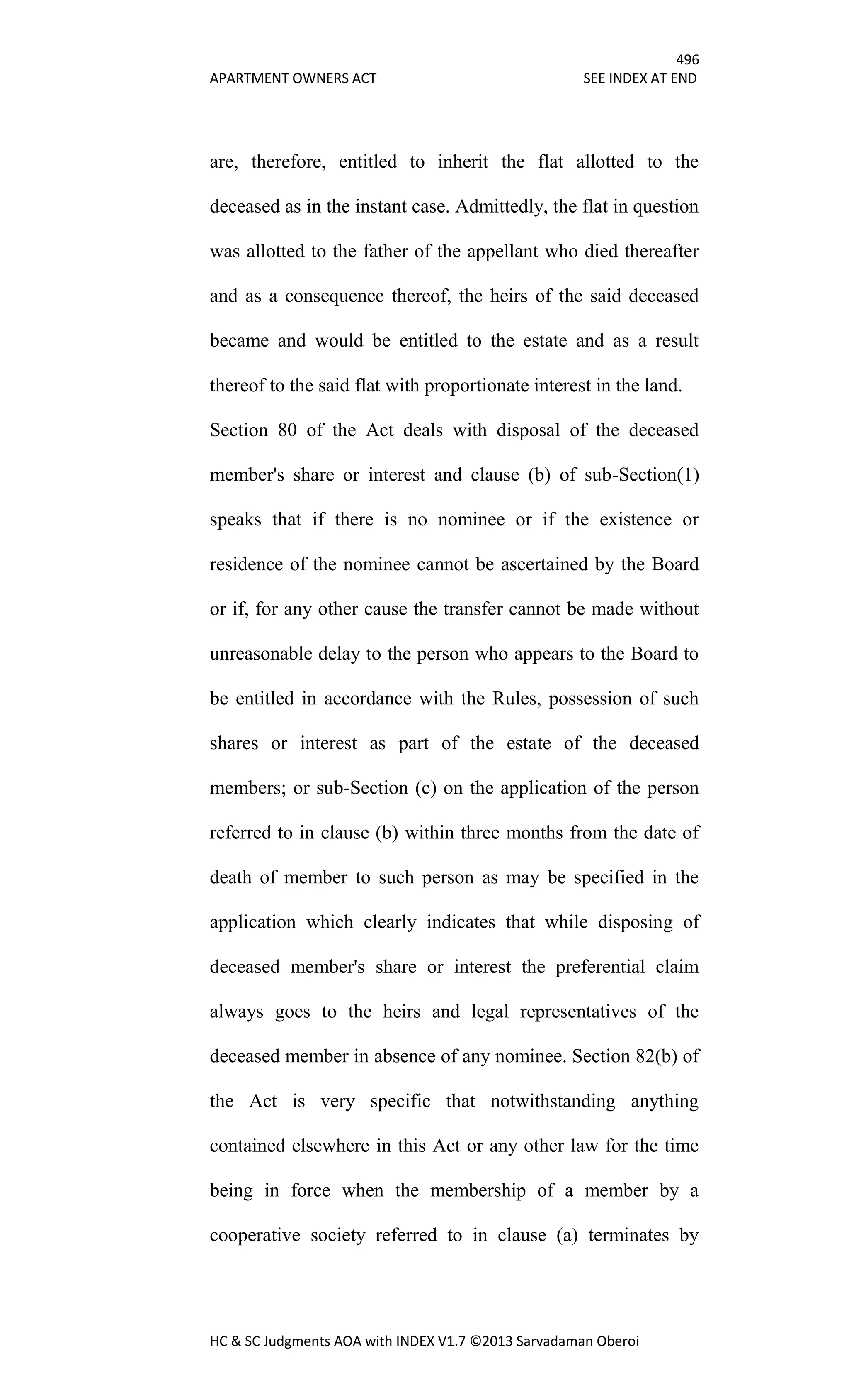 496
APARTMENT OWNERS ACT SEE INDEX AT END
HC & SC Judgments AOA with INDEX V1.7 ©2013 Sarvadaman Oberoi
are, therefore, entitled to inherit the flat allotted to the
deceased as in the instant case. Admittedly, the flat in question
was allotted to the father of the appellant who died thereafter
and as a consequence thereof, the heirs of the said deceased
became and would be entitled to the estate and as a result
thereof to the said flat with proportionate interest in the land.
Section 80 of the Act deals with disposal of the deceased
member's share or interest and clause (b) of sub-Section(1)
speaks that if there is no nominee or if the existence or
residence of the nominee cannot be ascertained by the Board
or if, for any other cause the transfer cannot be made without
unreasonable delay to the person who appears to the Board to
be entitled in accordance with the Rules, possession of such
shares or interest as part of the estate of the deceased
members; or sub-Section (c) on the application of the person
referred to in clause (b) within three months from the date of
death of member to such person as may be specified in the
application which clearly indicates that while disposing of
deceased member's share or interest the preferential claim
always goes to the heirs and legal representatives of the
deceased member in absence of any nominee. Section 82(b) of
the Act is very specific that notwithstanding anything
contained elsewhere in this Act or any other law for the time
being in force when the membership of a member by a
cooperative society referred to in clause (a) terminates by
 