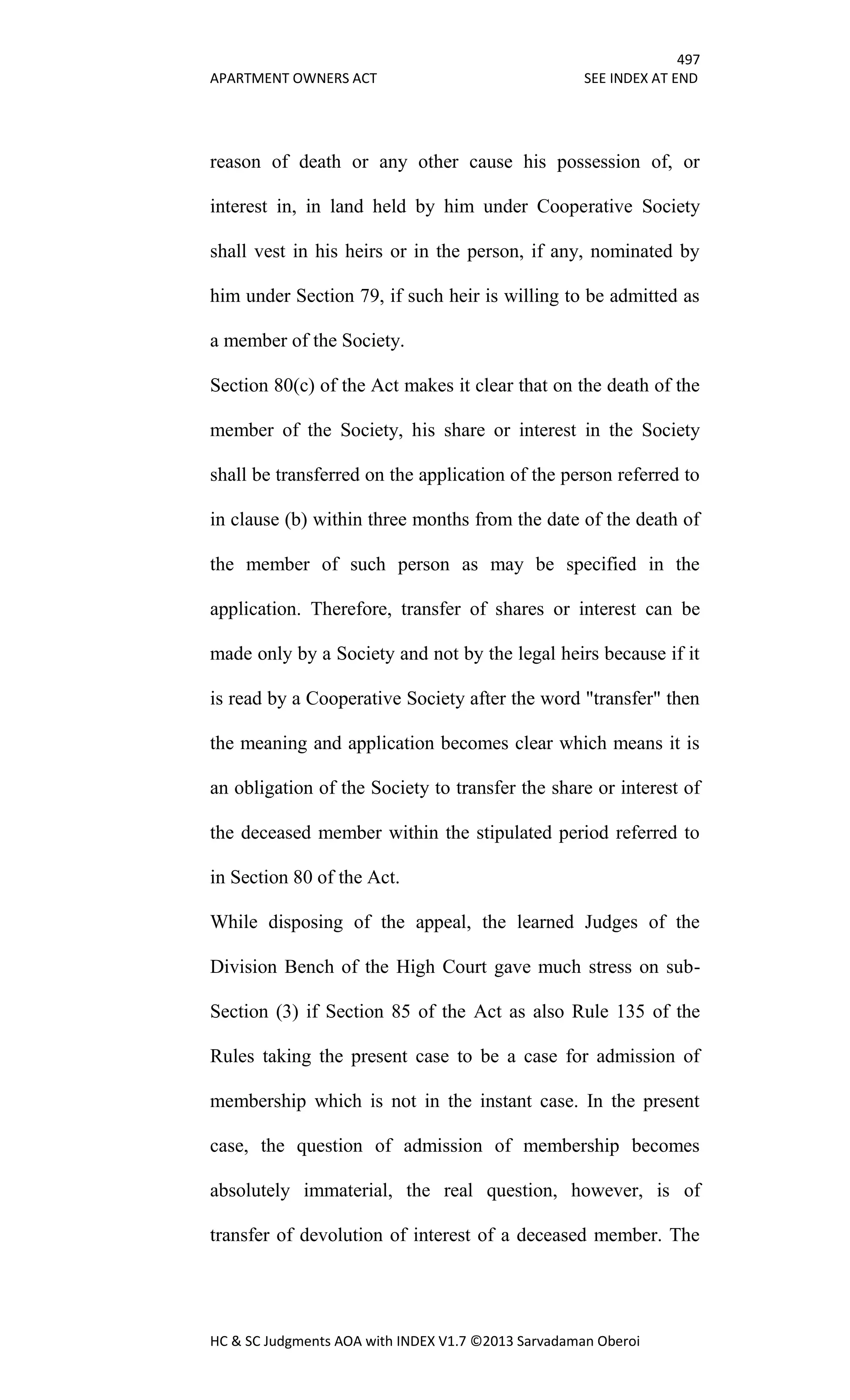 497
APARTMENT OWNERS ACT SEE INDEX AT END
HC & SC Judgments AOA with INDEX V1.7 ©2013 Sarvadaman Oberoi
reason of death or any other cause his possession of, or
interest in, in land held by him under Cooperative Society
shall vest in his heirs or in the person, if any, nominated by
him under Section 79, if such heir is willing to be admitted as
a member of the Society.
Section 80(c) of the Act makes it clear that on the death of the
member of the Society, his share or interest in the Society
shall be transferred on the application of the person referred to
in clause (b) within three months from the date of the death of
the member of such person as may be specified in the
application. Therefore, transfer of shares or interest can be
made only by a Society and not by the legal heirs because if it
is read by a Cooperative Society after the word "transfer" then
the meaning and application becomes clear which means it is
an obligation of the Society to transfer the share or interest of
the deceased member within the stipulated period referred to
in Section 80 of the Act.
While disposing of the appeal, the learned Judges of the
Division Bench of the High Court gave much stress on sub-
Section (3) if Section 85 of the Act as also Rule 135 of the
Rules taking the present case to be a case for admission of
membership which is not in the instant case. In the present
case, the question of admission of membership becomes
absolutely immaterial, the real question, however, is of
transfer of devolution of interest of a deceased member. The
 