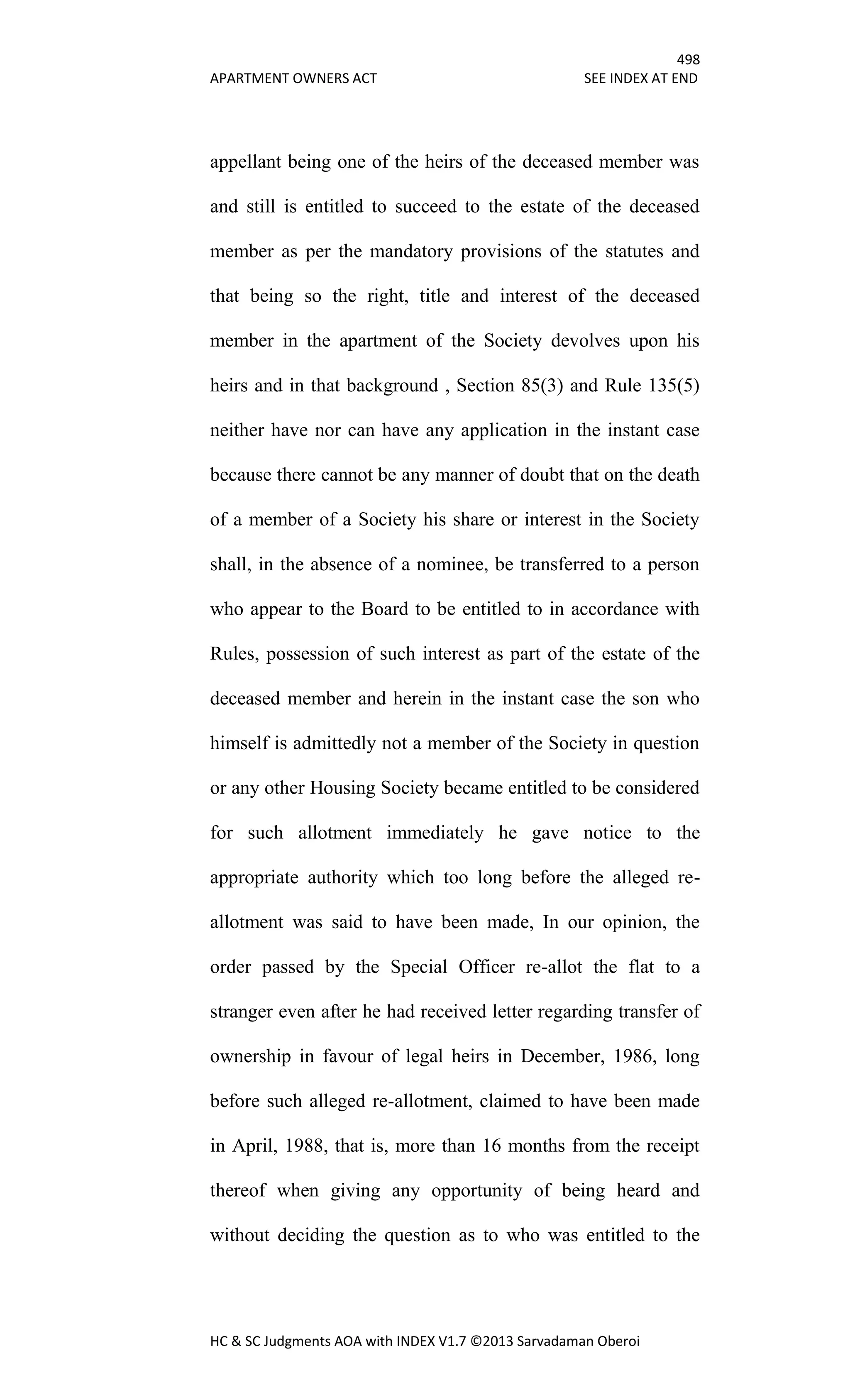 498
APARTMENT OWNERS ACT SEE INDEX AT END
HC & SC Judgments AOA with INDEX V1.7 ©2013 Sarvadaman Oberoi
appellant being one of the heirs of the deceased member was
and still is entitled to succeed to the estate of the deceased
member as per the mandatory provisions of the statutes and
that being so the right, title and interest of the deceased
member in the apartment of the Society devolves upon his
heirs and in that background , Section 85(3) and Rule 135(5)
neither have nor can have any application in the instant case
because there cannot be any manner of doubt that on the death
of a member of a Society his share or interest in the Society
shall, in the absence of a nominee, be transferred to a person
who appear to the Board to be entitled to in accordance with
Rules, possession of such interest as part of the estate of the
deceased member and herein in the instant case the son who
himself is admittedly not a member of the Society in question
or any other Housing Society became entitled to be considered
for such allotment immediately he gave notice to the
appropriate authority which too long before the alleged re-
allotment was said to have been made, In our opinion, the
order passed by the Special Officer re-allot the flat to a
stranger even after he had received letter regarding transfer of
ownership in favour of legal heirs in December, 1986, long
before such alleged re-allotment, claimed to have been made
in April, 1988, that is, more than 16 months from the receipt
thereof when giving any opportunity of being heard and
without deciding the question as to who was entitled to the
 