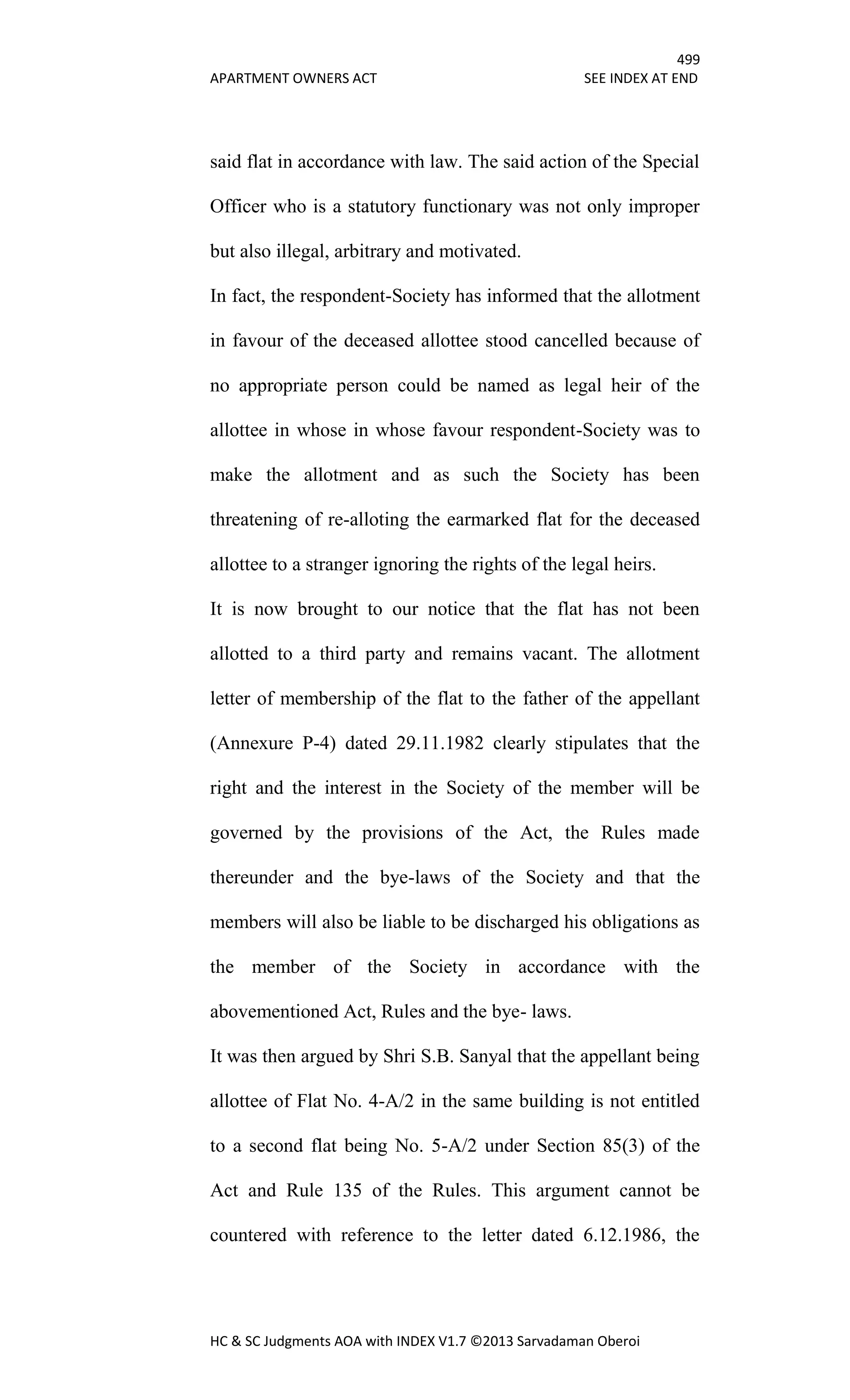 499
APARTMENT OWNERS ACT SEE INDEX AT END
HC & SC Judgments AOA with INDEX V1.7 ©2013 Sarvadaman Oberoi
said flat in accordance with law. The said action of the Special
Officer who is a statutory functionary was not only improper
but also illegal, arbitrary and motivated.
In fact, the respondent-Society has informed that the allotment
in favour of the deceased allottee stood cancelled because of
no appropriate person could be named as legal heir of the
allottee in whose in whose favour respondent-Society was to
make the allotment and as such the Society has been
threatening of re-alloting the earmarked flat for the deceased
allottee to a stranger ignoring the rights of the legal heirs.
It is now brought to our notice that the flat has not been
allotted to a third party and remains vacant. The allotment
letter of membership of the flat to the father of the appellant
(Annexure P-4) dated 29.11.1982 clearly stipulates that the
right and the interest in the Society of the member will be
governed by the provisions of the Act, the Rules made
thereunder and the bye-laws of the Society and that the
members will also be liable to be discharged his obligations as
the member of the Society in accordance with the
abovementioned Act, Rules and the bye- laws.
It was then argued by Shri S.B. Sanyal that the appellant being
allottee of Flat No. 4-A/2 in the same building is not entitled
to a second flat being No. 5-A/2 under Section 85(3) of the
Act and Rule 135 of the Rules. This argument cannot be
countered with reference to the letter dated 6.12.1986, the
 