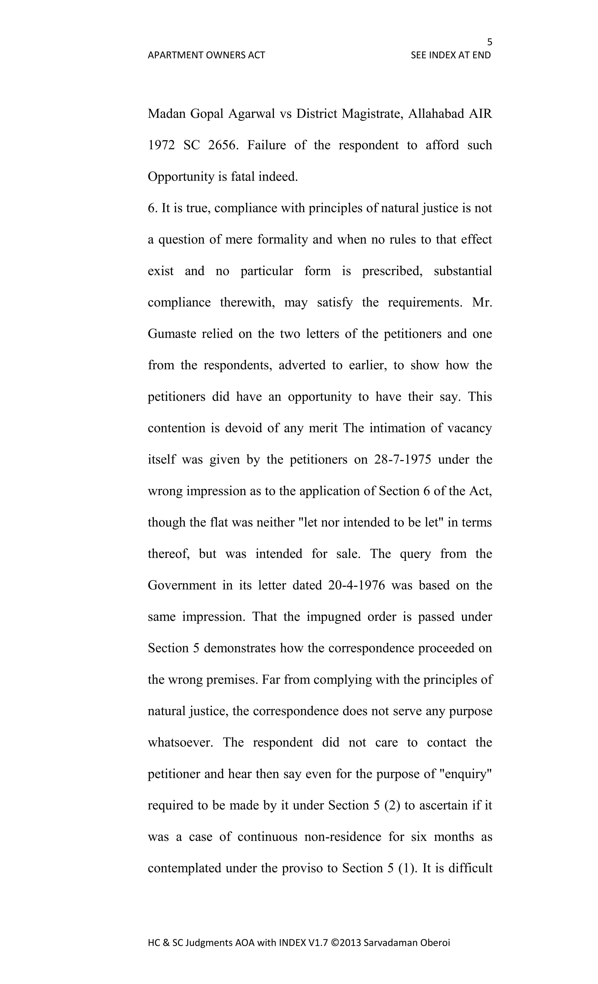 5
APARTMENT OWNERS ACT SEE INDEX AT END
HC & SC Judgments AOA with INDEX V1.7 ©2013 Sarvadaman Oberoi
Madan Gopal Agarwal vs District Magistrate, Allahabad AIR
1972 SC 2656. Failure of the respondent to afford such
Opportunity is fatal indeed.
6. It is true, compliance with principles of natural justice is not
a question of mere formality and when no rules to that effect
exist and no particular form is prescribed, substantial
compliance therewith, may satisfy the requirements. Mr.
Gumaste relied on the two letters of the petitioners and one
from the respondents, adverted to earlier, to show how the
petitioners did have an opportunity to have their say. This
contention is devoid of any merit The intimation of vacancy
itself was given by the petitioners on 28-7-1975 under the
wrong impression as to the application of Section 6 of the Act,
though the flat was neither "let nor intended to be let" in terms
thereof, but was intended for sale. The query from the
Government in its letter dated 20-4-1976 was based on the
same impression. That the impugned order is passed under
Section 5 demonstrates how the correspondence proceeded on
the wrong premises. Far from complying with the principles of
natural justice, the correspondence does not serve any purpose
whatsoever. The respondent did not care to contact the
petitioner and hear then say even for the purpose of "enquiry"
required to be made by it under Section 5 (2) to ascertain if it
was a case of continuous non-residence for six months as
contemplated under the proviso to Section 5 (1). It is difficult
 
