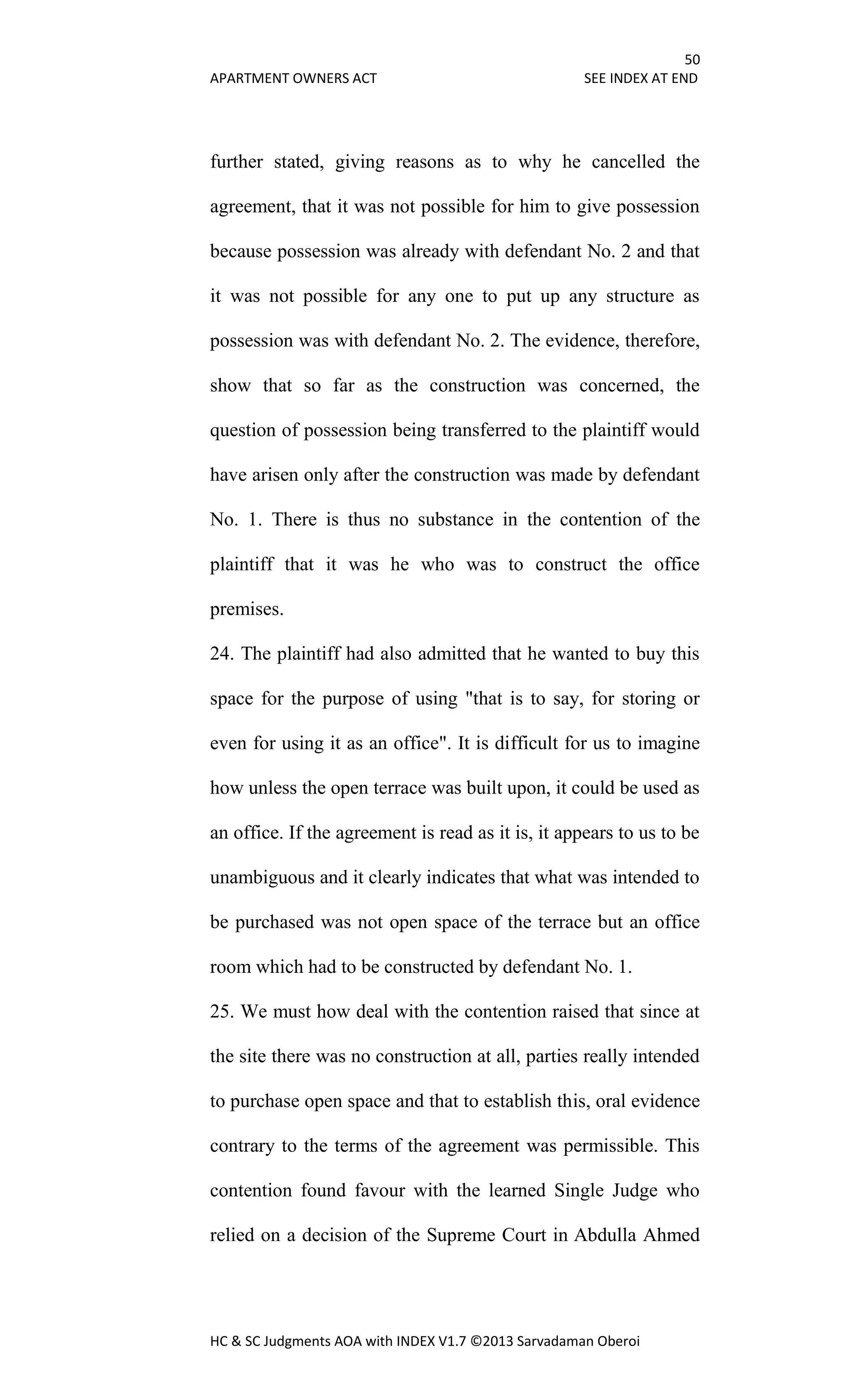 50
APARTMENT OWNERS ACT SEE INDEX AT END
HC & SC Judgments AOA with INDEX V1.7 ©2013 Sarvadaman Oberoi
further stated, giving reasons as to why he cancelled the
agreement, that it was not possible for him to give possession
because possession was already with defendant No. 2 and that
it was not possible for any one to put up any structure as
possession was with defendant No. 2. The evidence, therefore,
show that so far as the construction was concerned, the
question of possession being transferred to the plaintiff would
have arisen only after the construction was made by defendant
No. 1. There is thus no substance in the contention of the
plaintiff that it was he who was to construct the office
premises.
24. The plaintiff had also admitted that he wanted to buy this
space for the purpose of using "that is to say, for storing or
even for using it as an office". It is difficult for us to imagine
how unless the open terrace was built upon, it could be used as
an office. If the agreement is read as it is, it appears to us to be
unambiguous and it clearly indicates that what was intended to
be purchased was not open space of the terrace but an office
room which had to be constructed by defendant No. 1.
25. We must how deal with the contention raised that since at
the site there was no construction at all, parties really intended
to purchase open space and that to establish this, oral evidence
contrary to the terms of the agreement was permissible. This
contention found favour with the learned Single Judge who
relied on a decision of the Supreme Court in Abdulla Ahmed
 