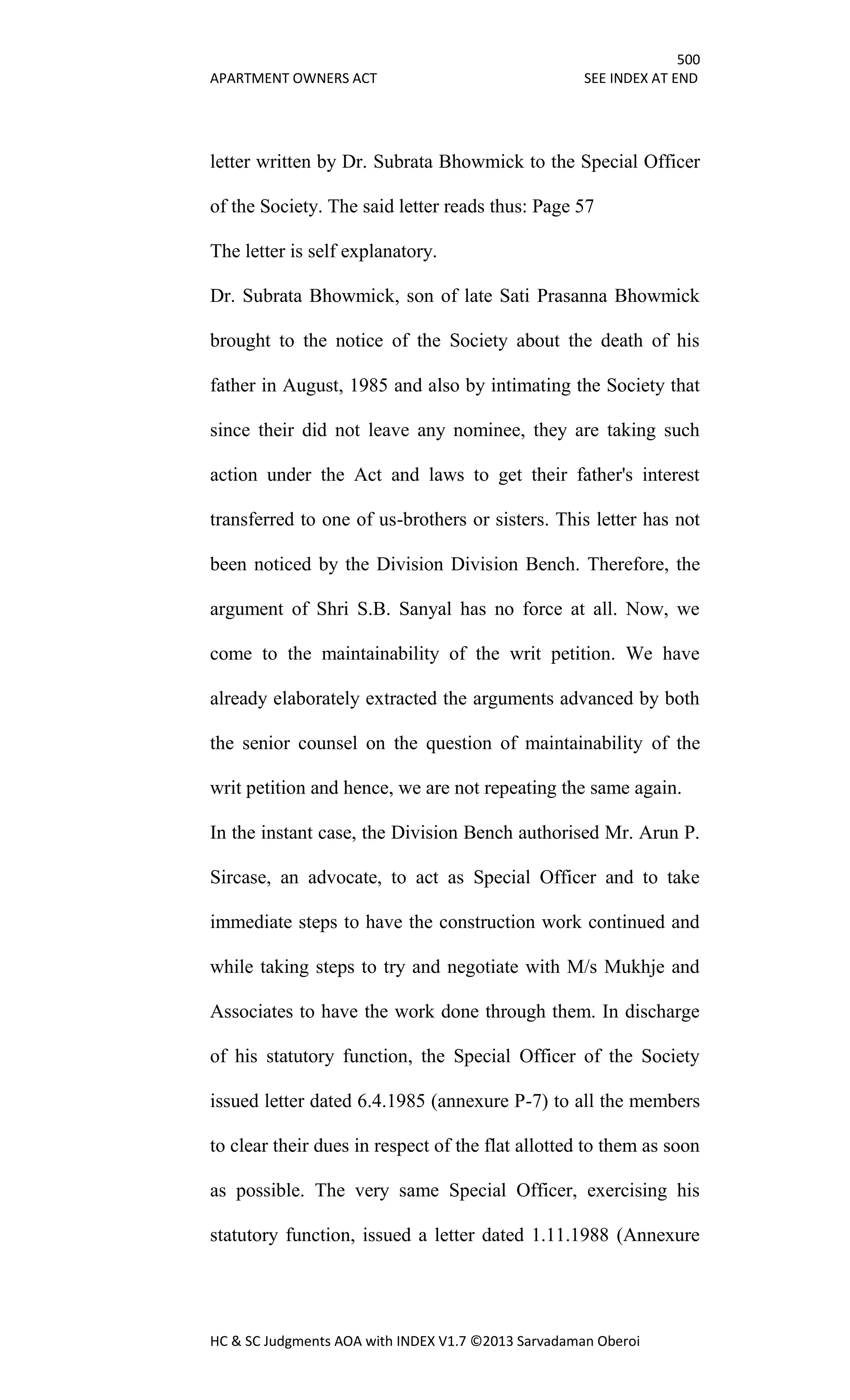 500
APARTMENT OWNERS ACT SEE INDEX AT END
HC & SC Judgments AOA with INDEX V1.7 ©2013 Sarvadaman Oberoi
letter written by Dr. Subrata Bhowmick to the Special Officer
of the Society. The said letter reads thus: Page 57
The letter is self explanatory.
Dr. Subrata Bhowmick, son of late Sati Prasanna Bhowmick
brought to the notice of the Society about the death of his
father in August, 1985 and also by intimating the Society that
since their did not leave any nominee, they are taking such
action under the Act and laws to get their father's interest
transferred to one of us-brothers or sisters. This letter has not
been noticed by the Division Division Bench. Therefore, the
argument of Shri S.B. Sanyal has no force at all. Now, we
come to the maintainability of the writ petition. We have
already elaborately extracted the arguments advanced by both
the senior counsel on the question of maintainability of the
writ petition and hence, we are not repeating the same again.
In the instant case, the Division Bench authorised Mr. Arun P.
Sircase, an advocate, to act as Special Officer and to take
immediate steps to have the construction work continued and
while taking steps to try and negotiate with M/s Mukhje and
Associates to have the work done through them. In discharge
of his statutory function, the Special Officer of the Society
issued letter dated 6.4.1985 (annexure P-7) to all the members
to clear their dues in respect of the flat allotted to them as soon
as possible. The very same Special Officer, exercising his
statutory function, issued a letter dated 1.11.1988 (Annexure
 