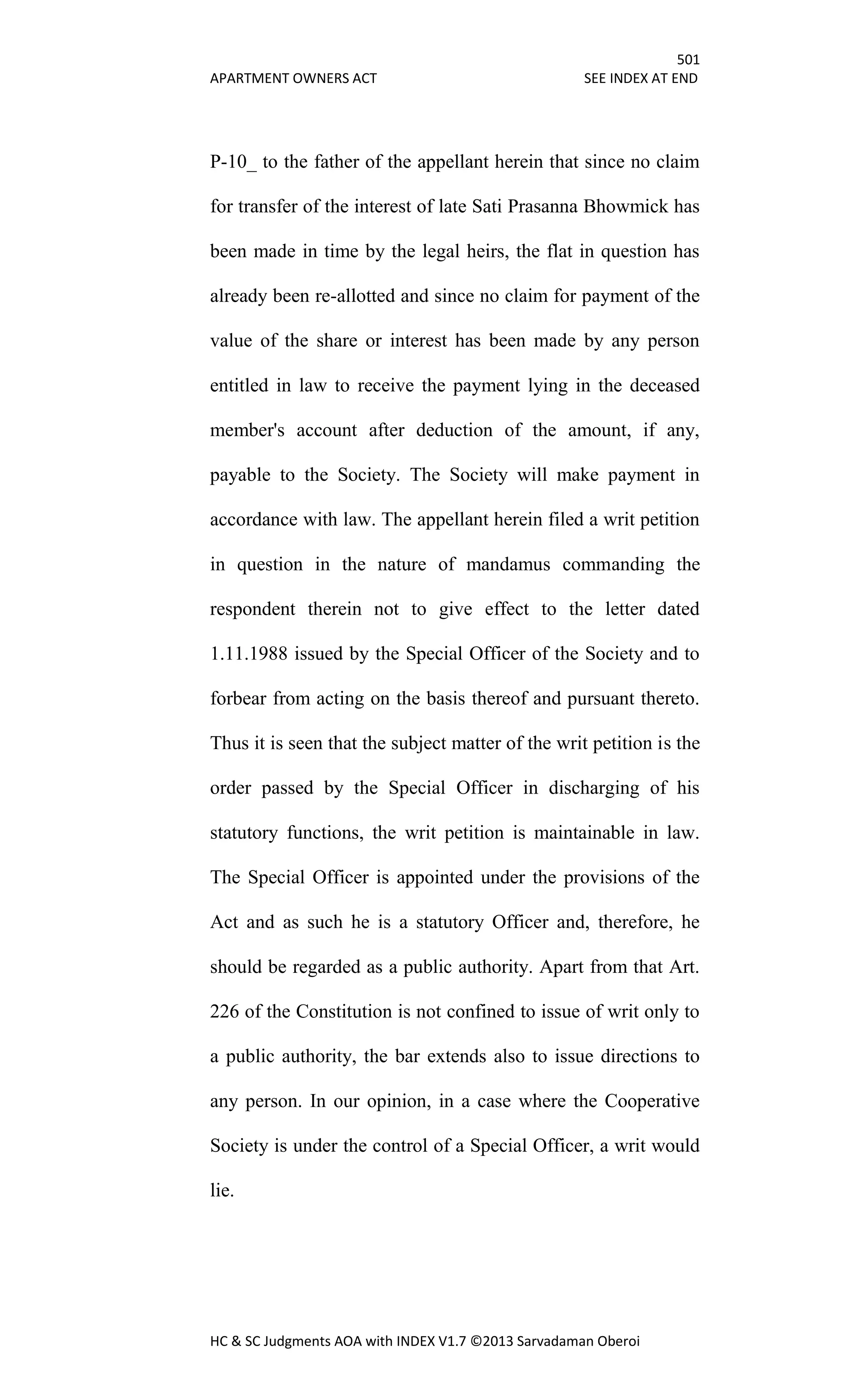 501
APARTMENT OWNERS ACT SEE INDEX AT END
HC & SC Judgments AOA with INDEX V1.7 ©2013 Sarvadaman Oberoi
P-10_ to the father of the appellant herein that since no claim
for transfer of the interest of late Sati Prasanna Bhowmick has
been made in time by the legal heirs, the flat in question has
already been re-allotted and since no claim for payment of the
value of the share or interest has been made by any person
entitled in law to receive the payment lying in the deceased
member's account after deduction of the amount, if any,
payable to the Society. The Society will make payment in
accordance with law. The appellant herein filed a writ petition
in question in the nature of mandamus commanding the
respondent therein not to give effect to the letter dated
1.11.1988 issued by the Special Officer of the Society and to
forbear from acting on the basis thereof and pursuant thereto.
Thus it is seen that the subject matter of the writ petition is the
order passed by the Special Officer in discharging of his
statutory functions, the writ petition is maintainable in law.
The Special Officer is appointed under the provisions of the
Act and as such he is a statutory Officer and, therefore, he
should be regarded as a public authority. Apart from that Art.
226 of the Constitution is not confined to issue of writ only to
a public authority, the bar extends also to issue directions to
any person. In our opinion, in a case where the Cooperative
Society is under the control of a Special Officer, a writ would
lie.
 