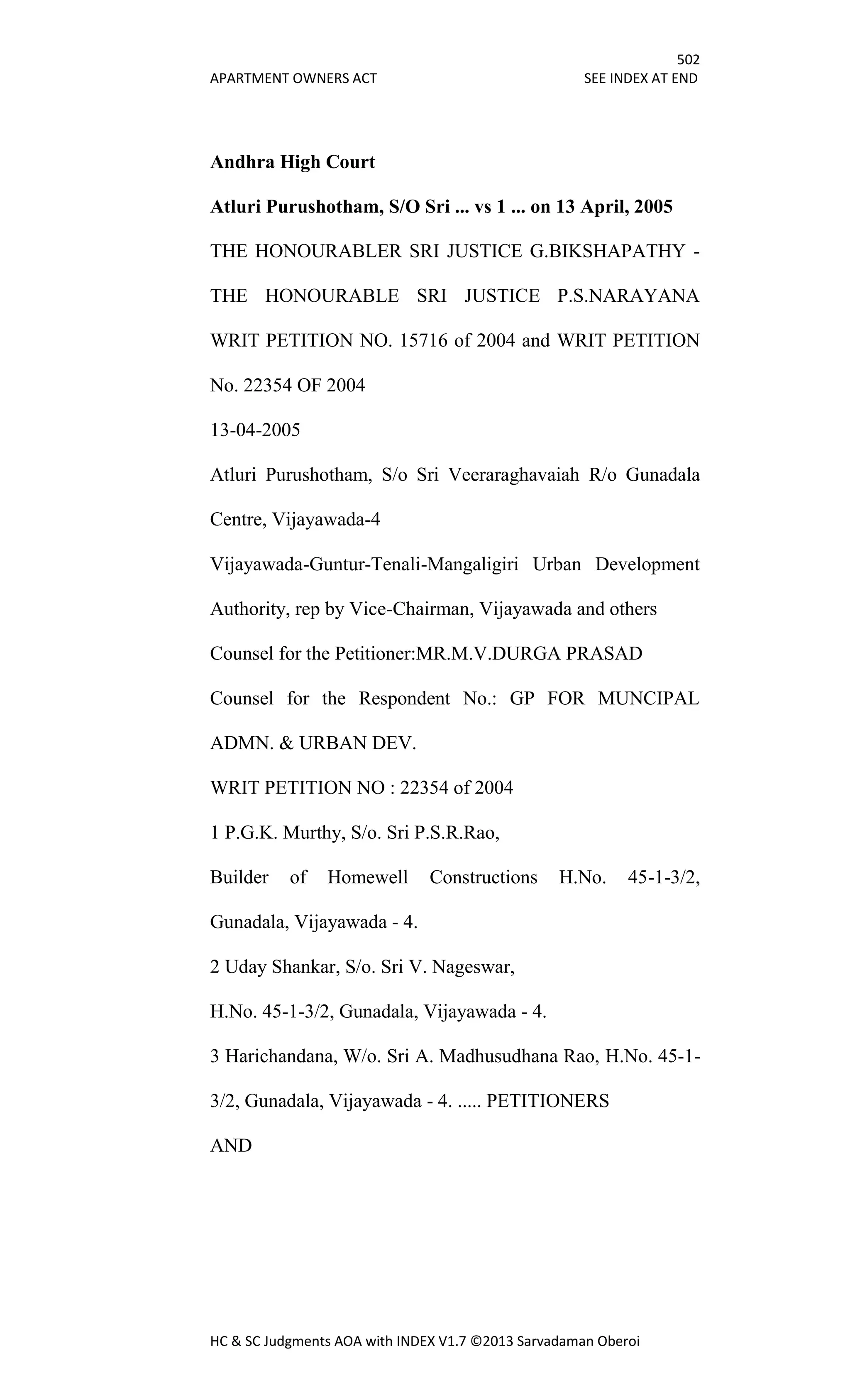 502
APARTMENT OWNERS ACT SEE INDEX AT END
HC & SC Judgments AOA with INDEX V1.7 ©2013 Sarvadaman Oberoi
Andhra High Court
Atluri Purushotham, S/O Sri ... vs 1 ... on 13 April, 2005
THE HONOURABLER SRI JUSTICE G.BIKSHAPATHY -
THE HONOURABLE SRI JUSTICE P.S.NARAYANA
WRIT PETITION NO. 15716 of 2004 and WRIT PETITION
No. 22354 OF 2004
13-04-2005
Atluri Purushotham, S/o Sri Veeraraghavaiah R/o Gunadala
Centre, Vijayawada-4
Vijayawada-Guntur-Tenali-Mangaligiri Urban Development
Authority, rep by Vice-Chairman, Vijayawada and others
Counsel for the Petitioner:MR.M.V.DURGA PRASAD
Counsel for the Respondent No.: GP FOR MUNCIPAL
ADMN. & URBAN DEV.
WRIT PETITION NO : 22354 of 2004
1 P.G.K. Murthy, S/o. Sri P.S.R.Rao,
Builder of Homewell Constructions H.No. 45-1-3/2,
Gunadala, Vijayawada - 4.
2 Uday Shankar, S/o. Sri V. Nageswar,
H.No. 45-1-3/2, Gunadala, Vijayawada - 4.
3 Harichandana, W/o. Sri A. Madhusudhana Rao, H.No. 45-1-
3/2, Gunadala, Vijayawada - 4. ..... PETITIONERS
AND
 