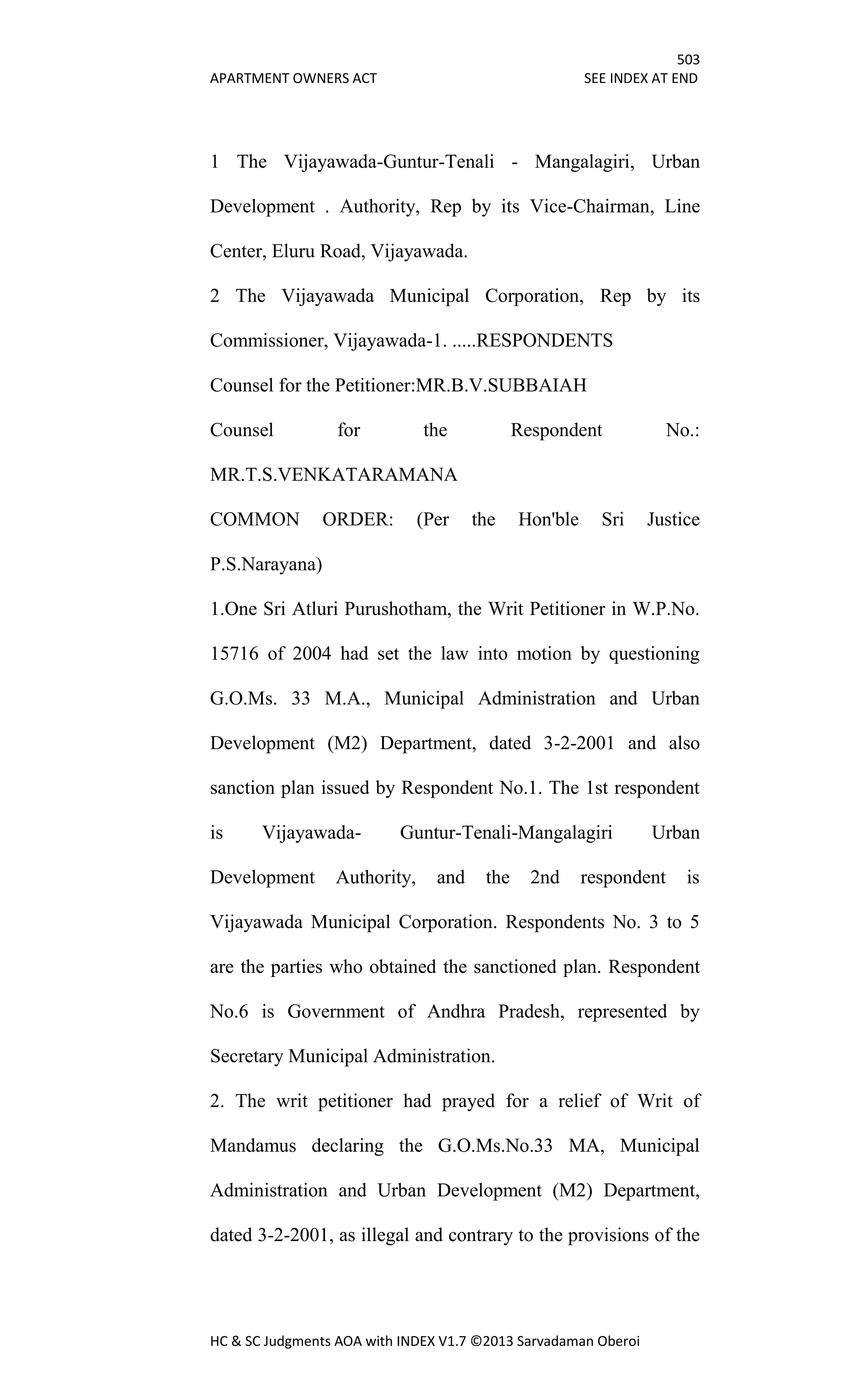 503
APARTMENT OWNERS ACT SEE INDEX AT END
HC & SC Judgments AOA with INDEX V1.7 ©2013 Sarvadaman Oberoi
1 The Vijayawada-Guntur-Tenali - Mangalagiri, Urban
Development . Authority, Rep by its Vice-Chairman, Line
Center, Eluru Road, Vijayawada.
2 The Vijayawada Municipal Corporation, Rep by its
Commissioner, Vijayawada-1. .....RESPONDENTS
Counsel for the Petitioner:MR.B.V.SUBBAIAH
Counsel for the Respondent No.:
MR.T.S.VENKATARAMANA
COMMON ORDER: (Per the Hon'ble Sri Justice
P.S.Narayana)
1.One Sri Atluri Purushotham, the Writ Petitioner in W.P.No.
15716 of 2004 had set the law into motion by questioning
G.O.Ms. 33 M.A., Municipal Administration and Urban
Development (M2) Department, dated 3-2-2001 and also
sanction plan issued by Respondent No.1. The 1st respondent
is Vijayawada- Guntur-Tenali-Mangalagiri Urban
Development Authority, and the 2nd respondent is
Vijayawada Municipal Corporation. Respondents No. 3 to 5
are the parties who obtained the sanctioned plan. Respondent
No.6 is Government of Andhra Pradesh, represented by
Secretary Municipal Administration.
2. The writ petitioner had prayed for a relief of Writ of
Mandamus declaring the G.O.Ms.No.33 MA, Municipal
Administration and Urban Development (M2) Department,
dated 3-2-2001, as illegal and contrary to the provisions of the
 