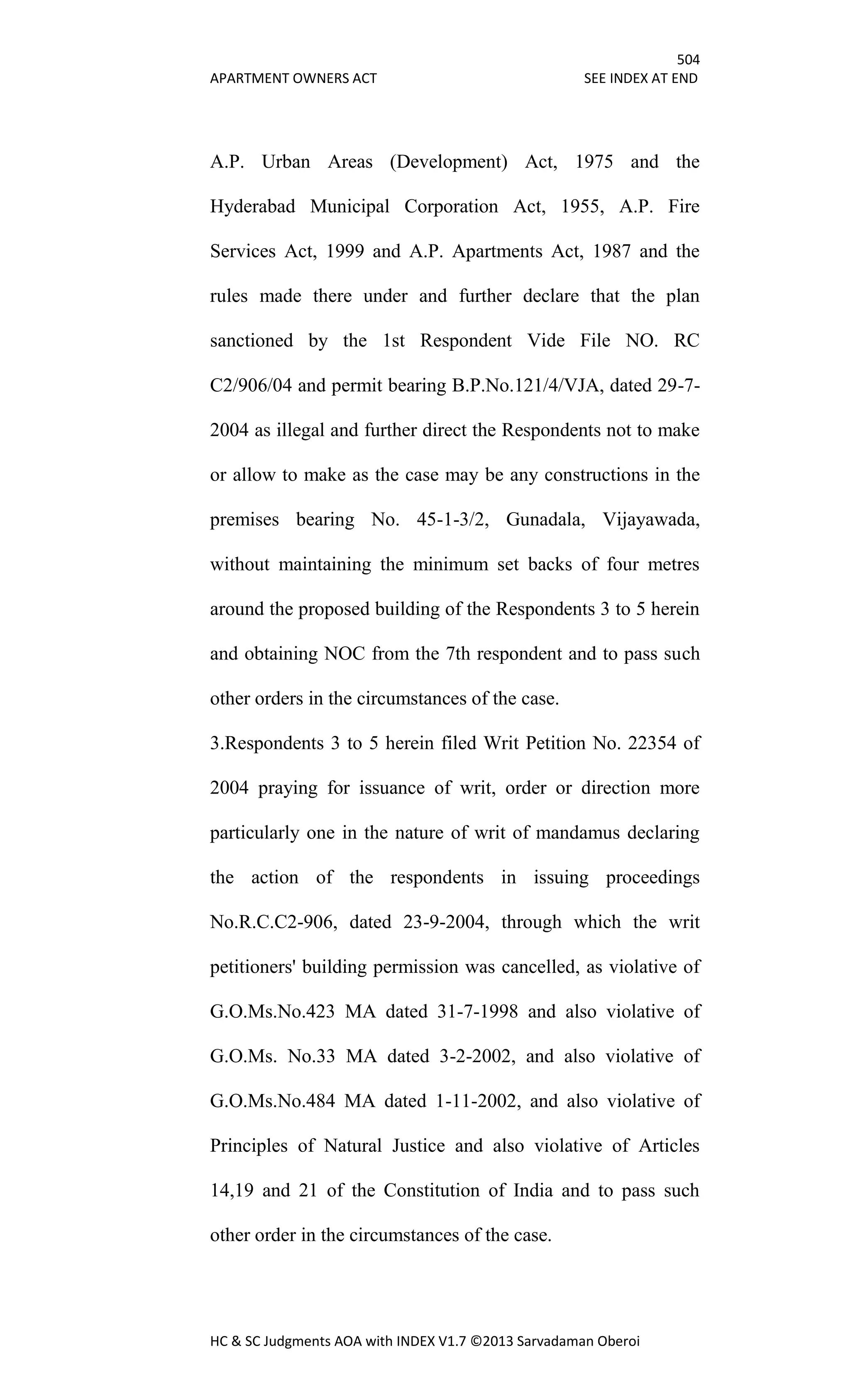 504
APARTMENT OWNERS ACT SEE INDEX AT END
HC & SC Judgments AOA with INDEX V1.7 ©2013 Sarvadaman Oberoi
A.P. Urban Areas (Development) Act, 1975 and the
Hyderabad Municipal Corporation Act, 1955, A.P. Fire
Services Act, 1999 and A.P. Apartments Act, 1987 and the
rules made there under and further declare that the plan
sanctioned by the 1st Respondent Vide File NO. RC
C2/906/04 and permit bearing B.P.No.121/4/VJA, dated 29-7-
2004 as illegal and further direct the Respondents not to make
or allow to make as the case may be any constructions in the
premises bearing No. 45-1-3/2, Gunadala, Vijayawada,
without maintaining the minimum set backs of four metres
around the proposed building of the Respondents 3 to 5 herein
and obtaining NOC from the 7th respondent and to pass such
other orders in the circumstances of the case.
3.Respondents 3 to 5 herein filed Writ Petition No. 22354 of
2004 praying for issuance of writ, order or direction more
particularly one in the nature of writ of mandamus declaring
the action of the respondents in issuing proceedings
No.R.C.C2-906, dated 23-9-2004, through which the writ
petitioners' building permission was cancelled, as violative of
G.O.Ms.No.423 MA dated 31-7-1998 and also violative of
G.O.Ms. No.33 MA dated 3-2-2002, and also violative of
G.O.Ms.No.484 MA dated 1-11-2002, and also violative of
Principles of Natural Justice and also violative of Articles
14,19 and 21 of the Constitution of India and to pass such
other order in the circumstances of the case.
 