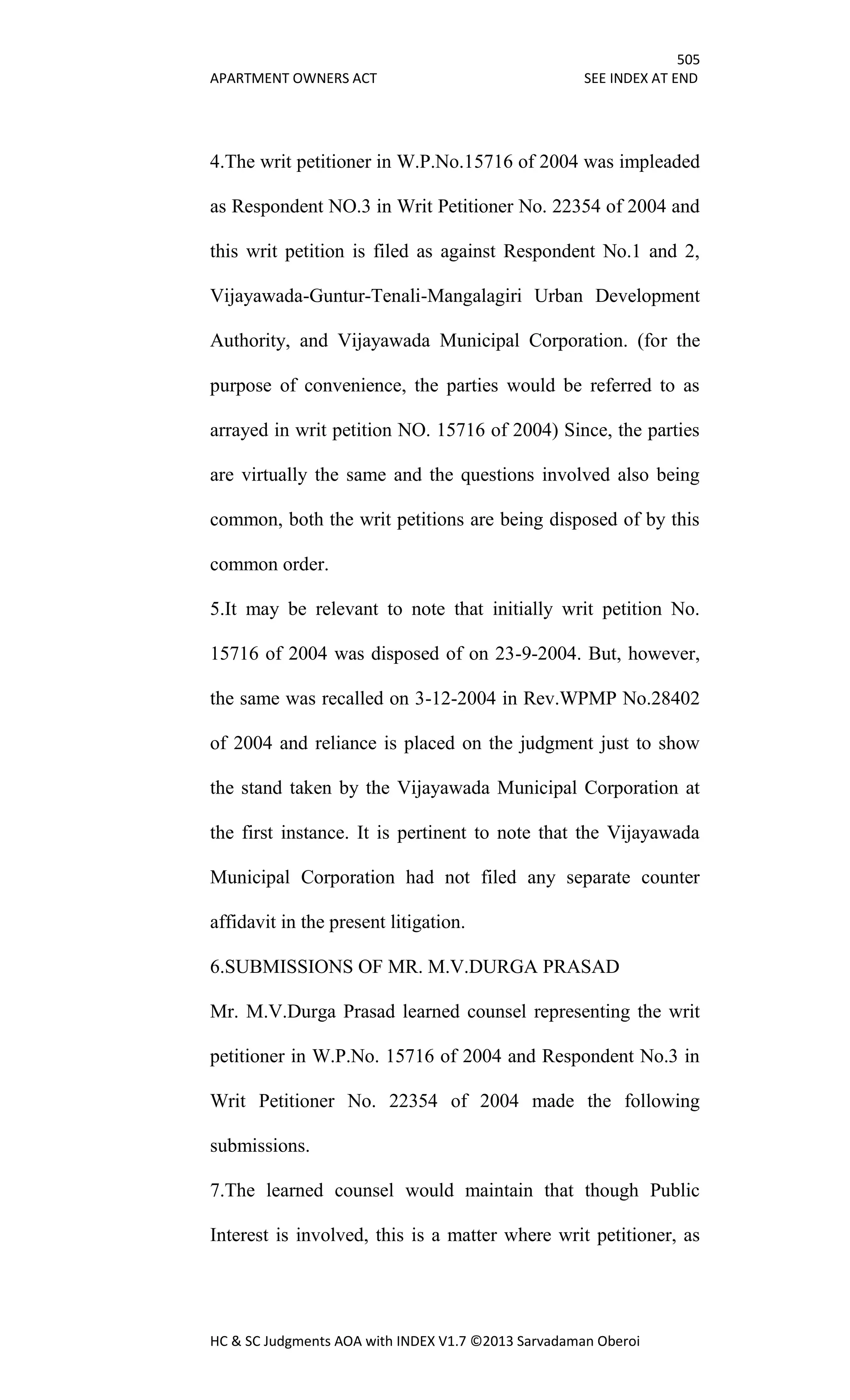 505
APARTMENT OWNERS ACT SEE INDEX AT END
HC & SC Judgments AOA with INDEX V1.7 ©2013 Sarvadaman Oberoi
4.The writ petitioner in W.P.No.15716 of 2004 was impleaded
as Respondent NO.3 in Writ Petitioner No. 22354 of 2004 and
this writ petition is filed as against Respondent No.1 and 2,
Vijayawada-Guntur-Tenali-Mangalagiri Urban Development
Authority, and Vijayawada Municipal Corporation. (for the
purpose of convenience, the parties would be referred to as
arrayed in writ petition NO. 15716 of 2004) Since, the parties
are virtually the same and the questions involved also being
common, both the writ petitions are being disposed of by this
common order.
5.It may be relevant to note that initially writ petition No.
15716 of 2004 was disposed of on 23-9-2004. But, however,
the same was recalled on 3-12-2004 in Rev.WPMP No.28402
of 2004 and reliance is placed on the judgment just to show
the stand taken by the Vijayawada Municipal Corporation at
the first instance. It is pertinent to note that the Vijayawada
Municipal Corporation had not filed any separate counter
affidavit in the present litigation.
6.SUBMISSIONS OF MR. M.V.DURGA PRASAD
Mr. M.V.Durga Prasad learned counsel representing the writ
petitioner in W.P.No. 15716 of 2004 and Respondent No.3 in
Writ Petitioner No. 22354 of 2004 made the following
submissions.
7.The learned counsel would maintain that though Public
Interest is involved, this is a matter where writ petitioner, as
 