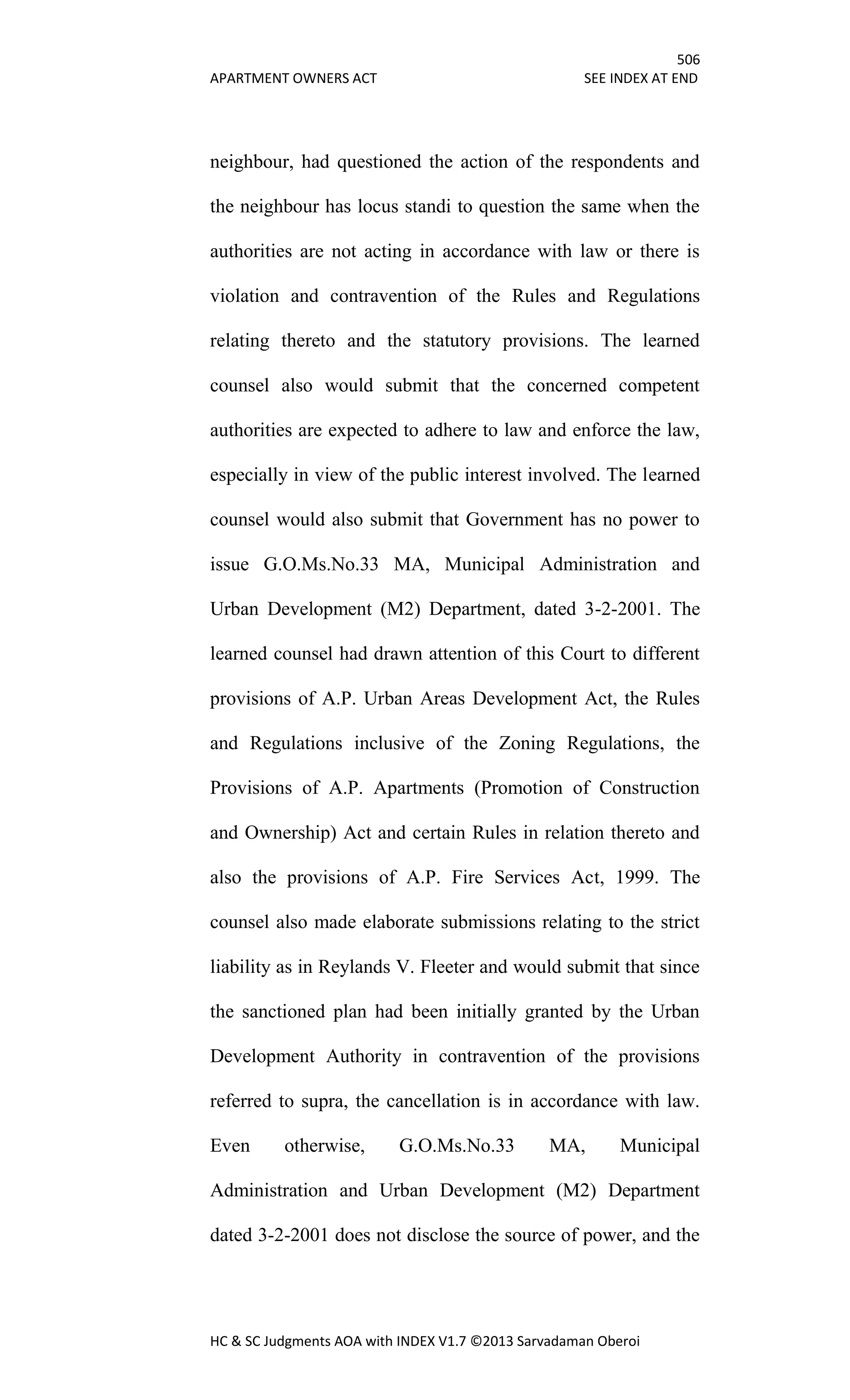 506
APARTMENT OWNERS ACT SEE INDEX AT END
HC & SC Judgments AOA with INDEX V1.7 ©2013 Sarvadaman Oberoi
neighbour, had questioned the action of the respondents and
the neighbour has locus standi to question the same when the
authorities are not acting in accordance with law or there is
violation and contravention of the Rules and Regulations
relating thereto and the statutory provisions. The learned
counsel also would submit that the concerned competent
authorities are expected to adhere to law and enforce the law,
especially in view of the public interest involved. The learned
counsel would also submit that Government has no power to
issue G.O.Ms.No.33 MA, Municipal Administration and
Urban Development (M2) Department, dated 3-2-2001. The
learned counsel had drawn attention of this Court to different
provisions of A.P. Urban Areas Development Act, the Rules
and Regulations inclusive of the Zoning Regulations, the
Provisions of A.P. Apartments (Promotion of Construction
and Ownership) Act and certain Rules in relation thereto and
also the provisions of A.P. Fire Services Act, 1999. The
counsel also made elaborate submissions relating to the strict
liability as in Reylands V. Fleeter and would submit that since
the sanctioned plan had been initially granted by the Urban
Development Authority in contravention of the provisions
referred to supra, the cancellation is in accordance with law.
Even otherwise, G.O.Ms.No.33 MA, Municipal
Administration and Urban Development (M2) Department
dated 3-2-2001 does not disclose the source of power, and the
 