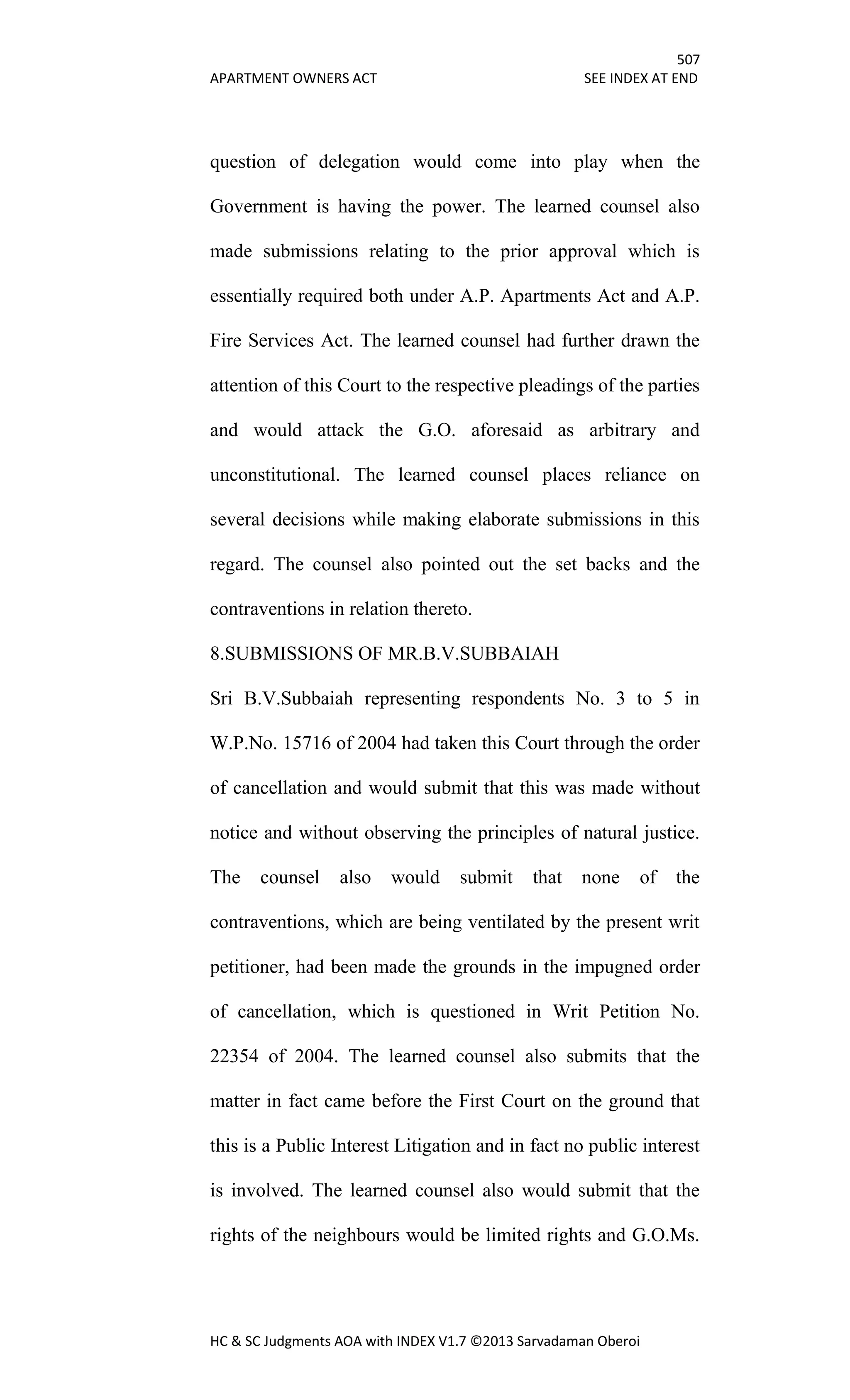 507
APARTMENT OWNERS ACT SEE INDEX AT END
HC & SC Judgments AOA with INDEX V1.7 ©2013 Sarvadaman Oberoi
question of delegation would come into play when the
Government is having the power. The learned counsel also
made submissions relating to the prior approval which is
essentially required both under A.P. Apartments Act and A.P.
Fire Services Act. The learned counsel had further drawn the
attention of this Court to the respective pleadings of the parties
and would attack the G.O. aforesaid as arbitrary and
unconstitutional. The learned counsel places reliance on
several decisions while making elaborate submissions in this
regard. The counsel also pointed out the set backs and the
contraventions in relation thereto.
8.SUBMISSIONS OF MR.B.V.SUBBAIAH
Sri B.V.Subbaiah representing respondents No. 3 to 5 in
W.P.No. 15716 of 2004 had taken this Court through the order
of cancellation and would submit that this was made without
notice and without observing the principles of natural justice.
The counsel also would submit that none of the
contraventions, which are being ventilated by the present writ
petitioner, had been made the grounds in the impugned order
of cancellation, which is questioned in Writ Petition No.
22354 of 2004. The learned counsel also submits that the
matter in fact came before the First Court on the ground that
this is a Public Interest Litigation and in fact no public interest
is involved. The learned counsel also would submit that the
rights of the neighbours would be limited rights and G.O.Ms.
 