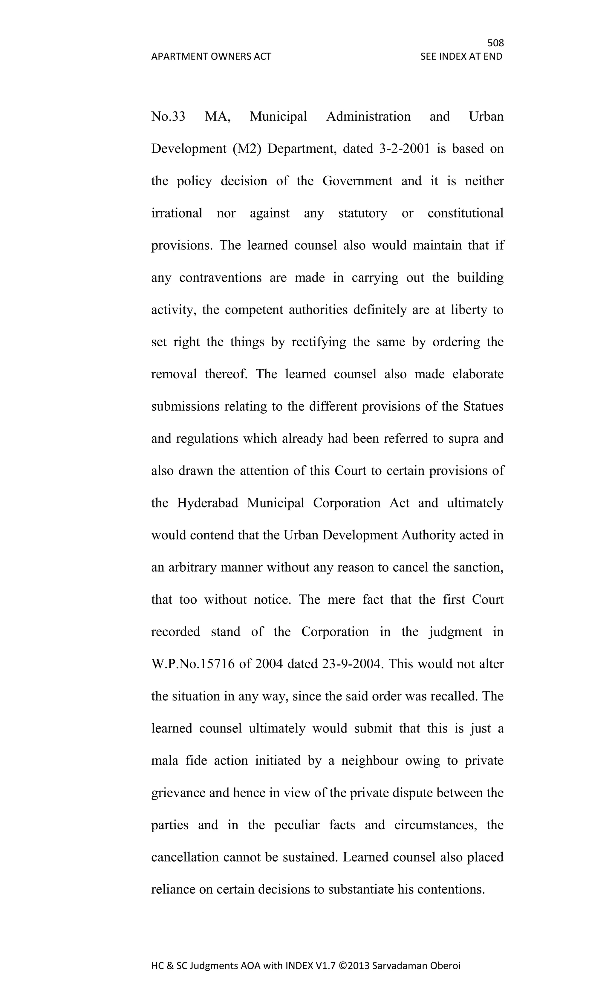 508
APARTMENT OWNERS ACT SEE INDEX AT END
HC & SC Judgments AOA with INDEX V1.7 ©2013 Sarvadaman Oberoi
No.33 MA, Municipal Administration and Urban
Development (M2) Department, dated 3-2-2001 is based on
the policy decision of the Government and it is neither
irrational nor against any statutory or constitutional
provisions. The learned counsel also would maintain that if
any contraventions are made in carrying out the building
activity, the competent authorities definitely are at liberty to
set right the things by rectifying the same by ordering the
removal thereof. The learned counsel also made elaborate
submissions relating to the different provisions of the Statues
and regulations which already had been referred to supra and
also drawn the attention of this Court to certain provisions of
the Hyderabad Municipal Corporation Act and ultimately
would contend that the Urban Development Authority acted in
an arbitrary manner without any reason to cancel the sanction,
that too without notice. The mere fact that the first Court
recorded stand of the Corporation in the judgment in
W.P.No.15716 of 2004 dated 23-9-2004. This would not alter
the situation in any way, since the said order was recalled. The
learned counsel ultimately would submit that this is just a
mala fide action initiated by a neighbour owing to private
grievance and hence in view of the private dispute between the
parties and in the peculiar facts and circumstances, the
cancellation cannot be sustained. Learned counsel also placed
reliance on certain decisions to substantiate his contentions.
 