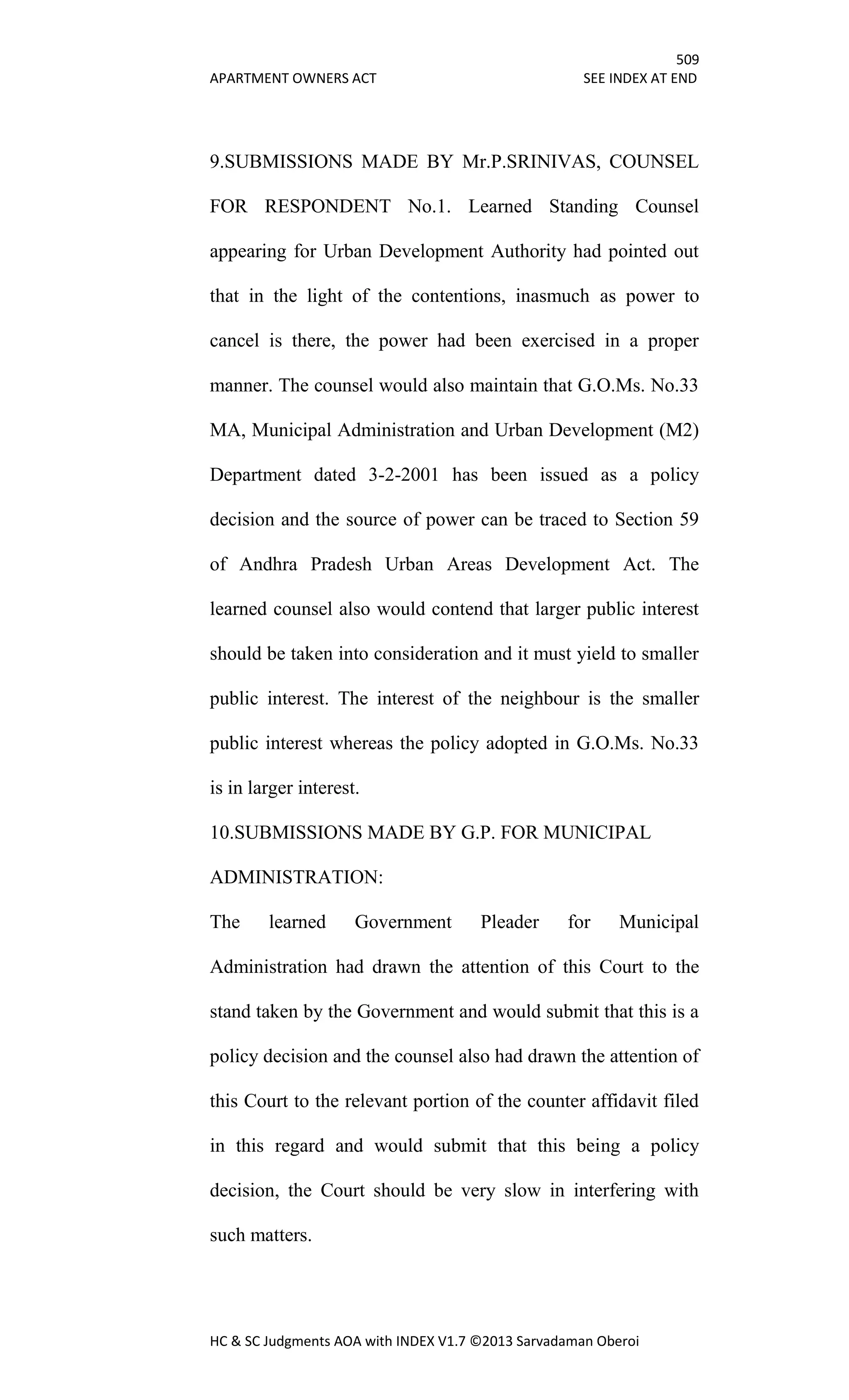 509
APARTMENT OWNERS ACT SEE INDEX AT END
HC & SC Judgments AOA with INDEX V1.7 ©2013 Sarvadaman Oberoi
9.SUBMISSIONS MADE BY Mr.P.SRINIVAS, COUNSEL
FOR RESPONDENT No.1. Learned Standing Counsel
appearing for Urban Development Authority had pointed out
that in the light of the contentions, inasmuch as power to
cancel is there, the power had been exercised in a proper
manner. The counsel would also maintain that G.O.Ms. No.33
MA, Municipal Administration and Urban Development (M2)
Department dated 3-2-2001 has been issued as a policy
decision and the source of power can be traced to Section 59
of Andhra Pradesh Urban Areas Development Act. The
learned counsel also would contend that larger public interest
should be taken into consideration and it must yield to smaller
public interest. The interest of the neighbour is the smaller
public interest whereas the policy adopted in G.O.Ms. No.33
is in larger interest.
10.SUBMISSIONS MADE BY G.P. FOR MUNICIPAL
ADMINISTRATION:
The learned Government Pleader for Municipal
Administration had drawn the attention of this Court to the
stand taken by the Government and would submit that this is a
policy decision and the counsel also had drawn the attention of
this Court to the relevant portion of the counter affidavit filed
in this regard and would submit that this being a policy
decision, the Court should be very slow in interfering with
such matters.
 