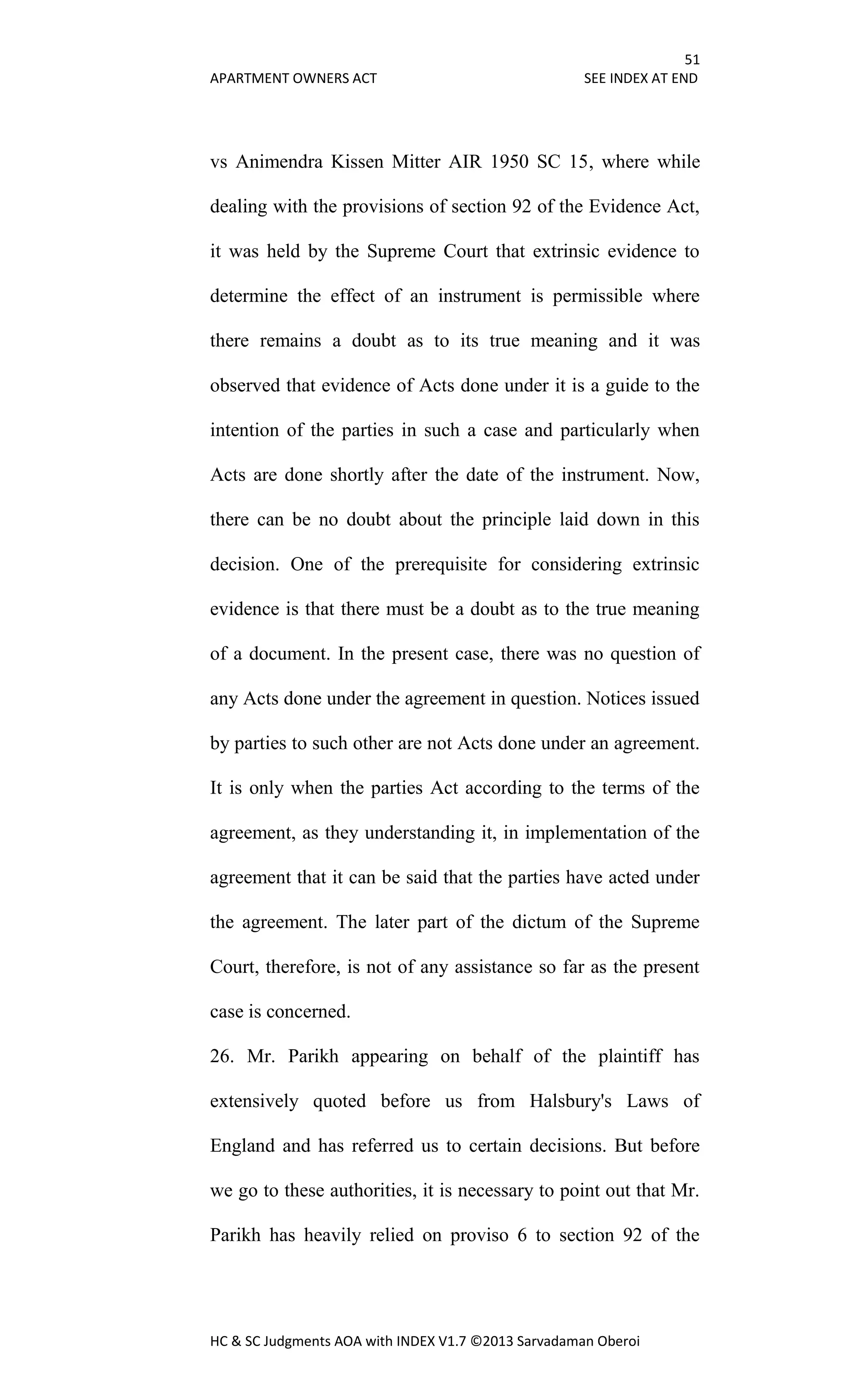 51
APARTMENT OWNERS ACT SEE INDEX AT END
HC & SC Judgments AOA with INDEX V1.7 ©2013 Sarvadaman Oberoi
vs Animendra Kissen Mitter AIR 1950 SC 15, where while
dealing with the provisions of section 92 of the Evidence Act,
it was held by the Supreme Court that extrinsic evidence to
determine the effect of an instrument is permissible where
there remains a doubt as to its true meaning and it was
observed that evidence of Acts done under it is a guide to the
intention of the parties in such a case and particularly when
Acts are done shortly after the date of the instrument. Now,
there can be no doubt about the principle laid down in this
decision. One of the prerequisite for considering extrinsic
evidence is that there must be a doubt as to the true meaning
of a document. In the present case, there was no question of
any Acts done under the agreement in question. Notices issued
by parties to such other are not Acts done under an agreement.
It is only when the parties Act according to the terms of the
agreement, as they understanding it, in implementation of the
agreement that it can be said that the parties have acted under
the agreement. The later part of the dictum of the Supreme
Court, therefore, is not of any assistance so far as the present
case is concerned.
26. Mr. Parikh appearing on behalf of the plaintiff has
extensively quoted before us from Halsbury's Laws of
England and has referred us to certain decisions. But before
we go to these authorities, it is necessary to point out that Mr.
Parikh has heavily relied on proviso 6 to section 92 of the
 