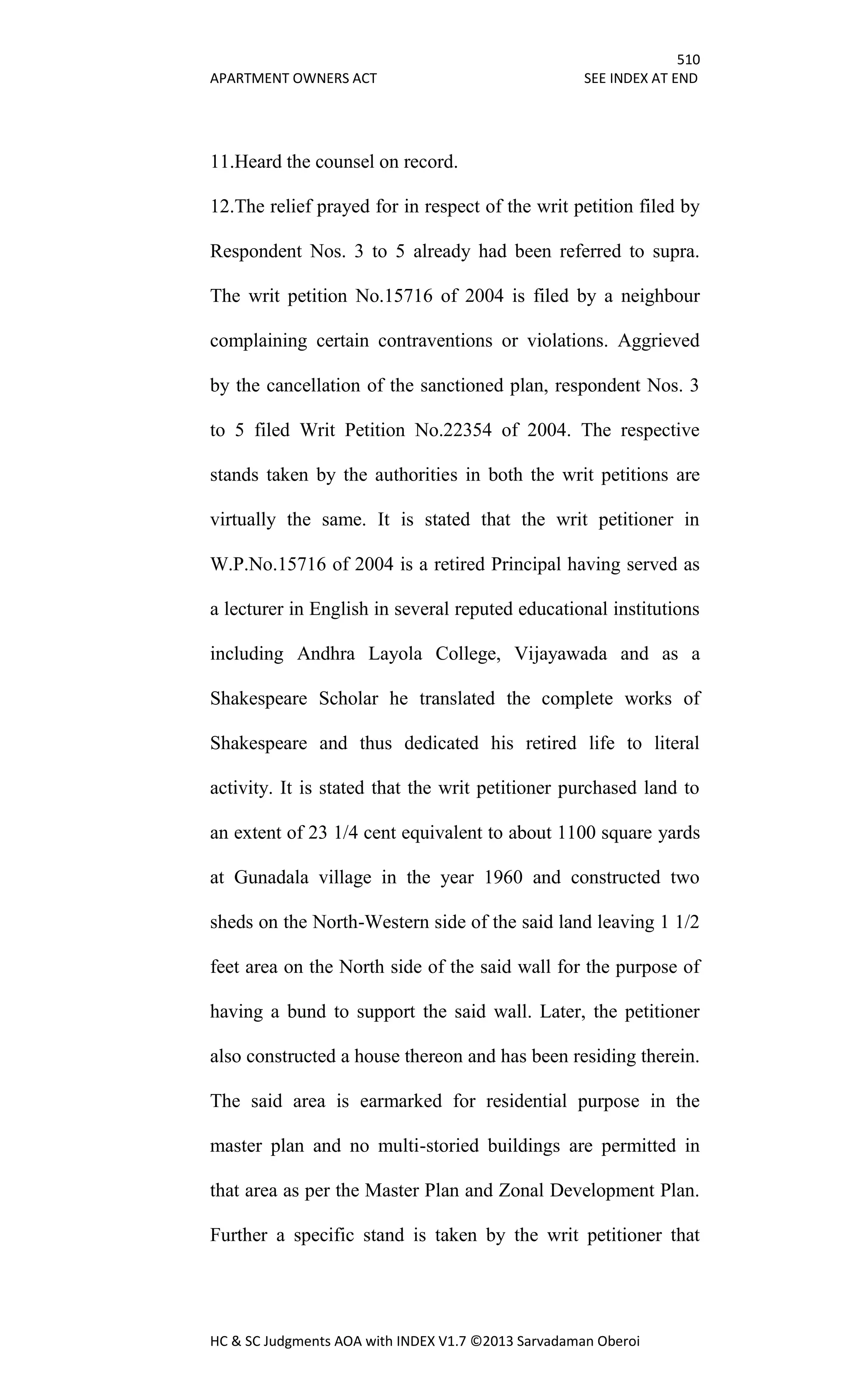 510
APARTMENT OWNERS ACT SEE INDEX AT END
HC & SC Judgments AOA with INDEX V1.7 ©2013 Sarvadaman Oberoi
11.Heard the counsel on record.
12.The relief prayed for in respect of the writ petition filed by
Respondent Nos. 3 to 5 already had been referred to supra.
The writ petition No.15716 of 2004 is filed by a neighbour
complaining certain contraventions or violations. Aggrieved
by the cancellation of the sanctioned plan, respondent Nos. 3
to 5 filed Writ Petition No.22354 of 2004. The respective
stands taken by the authorities in both the writ petitions are
virtually the same. It is stated that the writ petitioner in
W.P.No.15716 of 2004 is a retired Principal having served as
a lecturer in English in several reputed educational institutions
including Andhra Layola College, Vijayawada and as a
Shakespeare Scholar he translated the complete works of
Shakespeare and thus dedicated his retired life to literal
activity. It is stated that the writ petitioner purchased land to
an extent of 23 1/4 cent equivalent to about 1100 square yards
at Gunadala village in the year 1960 and constructed two
sheds on the North-Western side of the said land leaving 1 1/2
feet area on the North side of the said wall for the purpose of
having a bund to support the said wall. Later, the petitioner
also constructed a house thereon and has been residing therein.
The said area is earmarked for residential purpose in the
master plan and no multi-storied buildings are permitted in
that area as per the Master Plan and Zonal Development Plan.
Further a specific stand is taken by the writ petitioner that
 