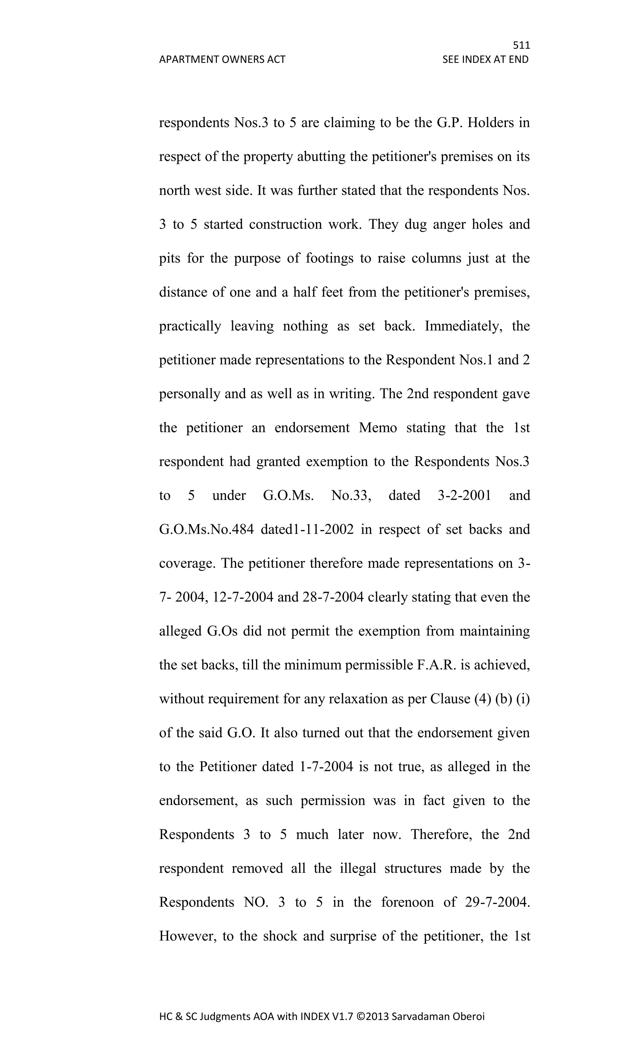 511
APARTMENT OWNERS ACT SEE INDEX AT END
HC & SC Judgments AOA with INDEX V1.7 ©2013 Sarvadaman Oberoi
respondents Nos.3 to 5 are claiming to be the G.P. Holders in
respect of the property abutting the petitioner's premises on its
north west side. It was further stated that the respondents Nos.
3 to 5 started construction work. They dug anger holes and
pits for the purpose of footings to raise columns just at the
distance of one and a half feet from the petitioner's premises,
practically leaving nothing as set back. Immediately, the
petitioner made representations to the Respondent Nos.1 and 2
personally and as well as in writing. The 2nd respondent gave
the petitioner an endorsement Memo stating that the 1st
respondent had granted exemption to the Respondents Nos.3
to 5 under G.O.Ms. No.33, dated 3-2-2001 and
G.O.Ms.No.484 dated1-11-2002 in respect of set backs and
coverage. The petitioner therefore made representations on 3-
7- 2004, 12-7-2004 and 28-7-2004 clearly stating that even the
alleged G.Os did not permit the exemption from maintaining
the set backs, till the minimum permissible F.A.R. is achieved,
without requirement for any relaxation as per Clause (4) (b) (i)
of the said G.O. It also turned out that the endorsement given
to the Petitioner dated 1-7-2004 is not true, as alleged in the
endorsement, as such permission was in fact given to the
Respondents 3 to 5 much later now. Therefore, the 2nd
respondent removed all the illegal structures made by the
Respondents NO. 3 to 5 in the forenoon of 29-7-2004.
However, to the shock and surprise of the petitioner, the 1st
 