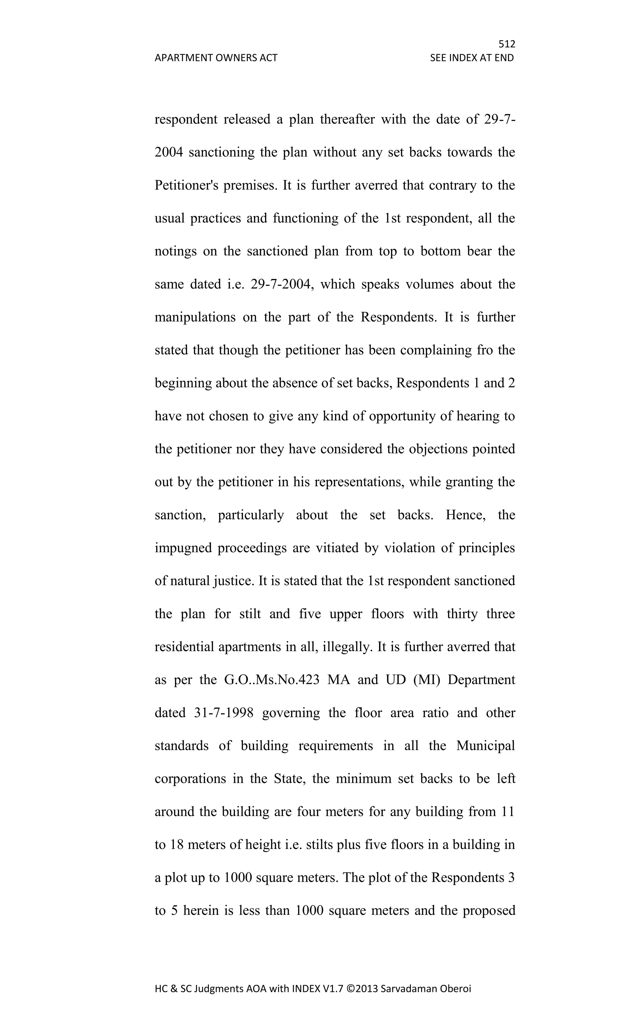 512
APARTMENT OWNERS ACT SEE INDEX AT END
HC & SC Judgments AOA with INDEX V1.7 ©2013 Sarvadaman Oberoi
respondent released a plan thereafter with the date of 29-7-
2004 sanctioning the plan without any set backs towards the
Petitioner's premises. It is further averred that contrary to the
usual practices and functioning of the 1st respondent, all the
notings on the sanctioned plan from top to bottom bear the
same dated i.e. 29-7-2004, which speaks volumes about the
manipulations on the part of the Respondents. It is further
stated that though the petitioner has been complaining fro the
beginning about the absence of set backs, Respondents 1 and 2
have not chosen to give any kind of opportunity of hearing to
the petitioner nor they have considered the objections pointed
out by the petitioner in his representations, while granting the
sanction, particularly about the set backs. Hence, the
impugned proceedings are vitiated by violation of principles
of natural justice. It is stated that the 1st respondent sanctioned
the plan for stilt and five upper floors with thirty three
residential apartments in all, illegally. It is further averred that
as per the G.O..Ms.No.423 MA and UD (MI) Department
dated 31-7-1998 governing the floor area ratio and other
standards of building requirements in all the Municipal
corporations in the State, the minimum set backs to be left
around the building are four meters for any building from 11
to 18 meters of height i.e. stilts plus five floors in a building in
a plot up to 1000 square meters. The plot of the Respondents 3
to 5 herein is less than 1000 square meters and the proposed
 