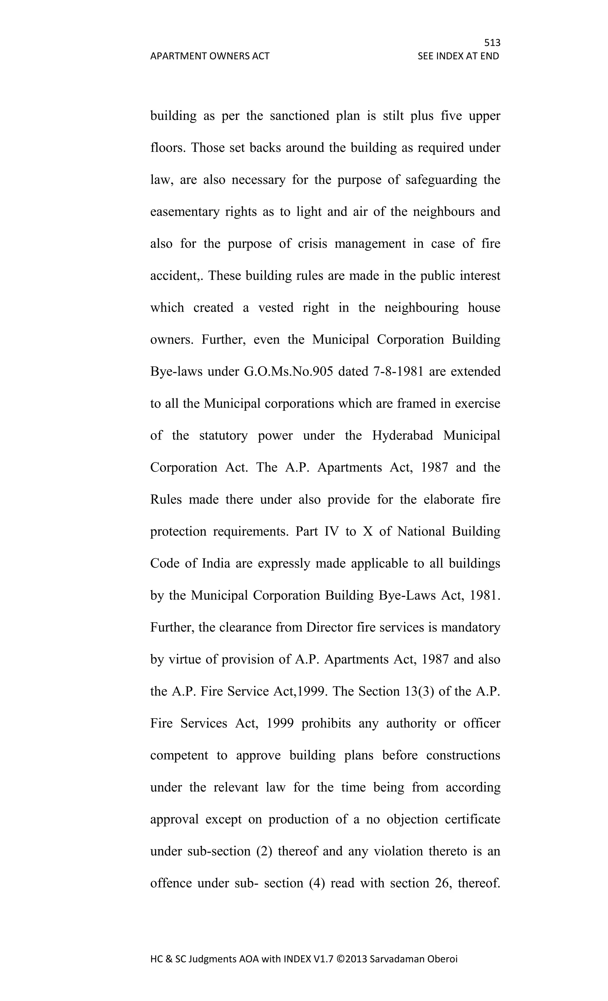 513
APARTMENT OWNERS ACT SEE INDEX AT END
HC & SC Judgments AOA with INDEX V1.7 ©2013 Sarvadaman Oberoi
building as per the sanctioned plan is stilt plus five upper
floors. Those set backs around the building as required under
law, are also necessary for the purpose of safeguarding the
easementary rights as to light and air of the neighbours and
also for the purpose of crisis management in case of fire
accident,. These building rules are made in the public interest
which created a vested right in the neighbouring house
owners. Further, even the Municipal Corporation Building
Bye-laws under G.O.Ms.No.905 dated 7-8-1981 are extended
to all the Municipal corporations which are framed in exercise
of the statutory power under the Hyderabad Municipal
Corporation Act. The A.P. Apartments Act, 1987 and the
Rules made there under also provide for the elaborate fire
protection requirements. Part IV to X of National Building
Code of India are expressly made applicable to all buildings
by the Municipal Corporation Building Bye-Laws Act, 1981.
Further, the clearance from Director fire services is mandatory
by virtue of provision of A.P. Apartments Act, 1987 and also
the A.P. Fire Service Act,1999. The Section 13(3) of the A.P.
Fire Services Act, 1999 prohibits any authority or officer
competent to approve building plans before constructions
under the relevant law for the time being from according
approval except on production of a no objection certificate
under sub-section (2) thereof and any violation thereto is an
offence under sub- section (4) read with section 26, thereof.
 