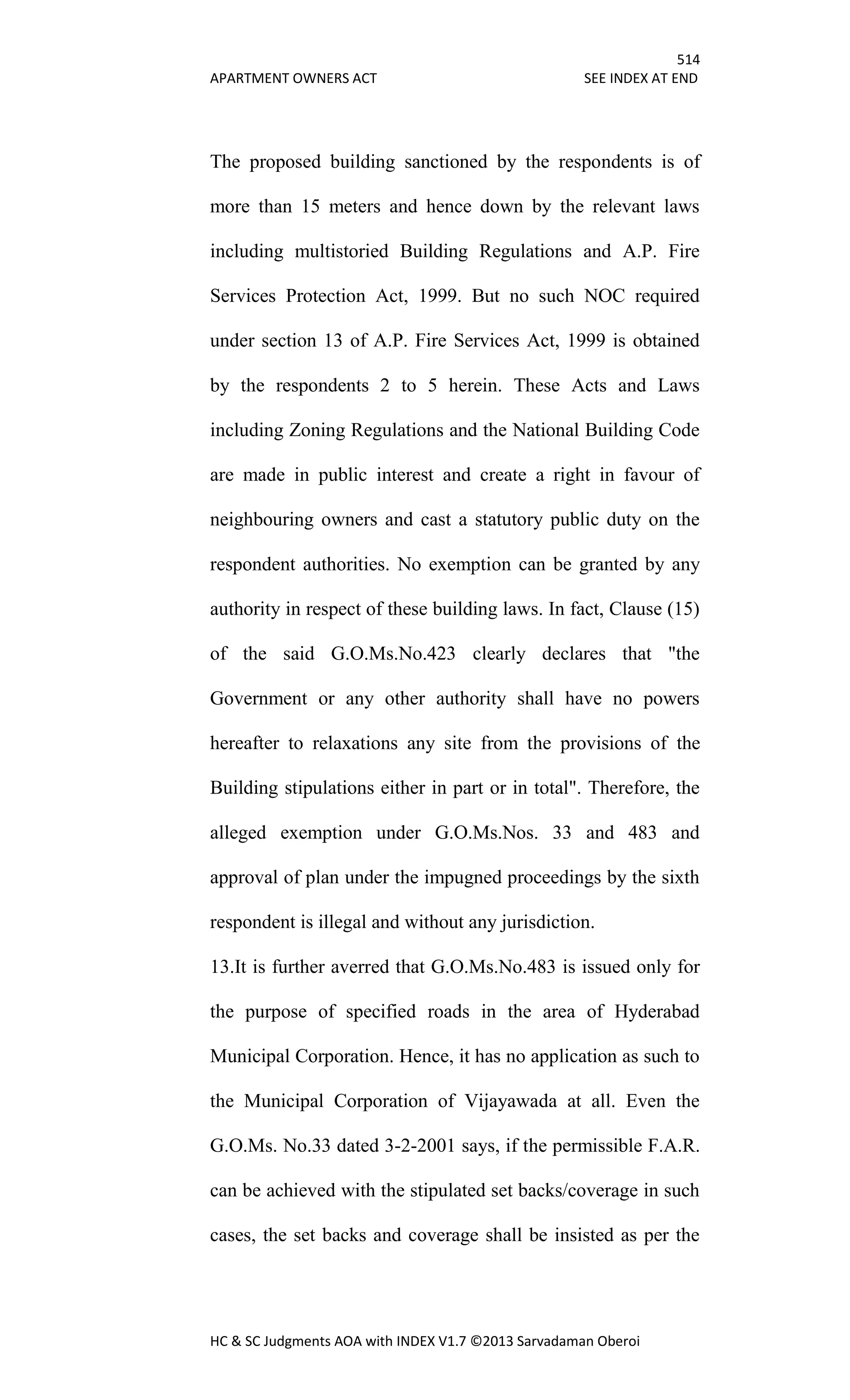 514
APARTMENT OWNERS ACT SEE INDEX AT END
HC & SC Judgments AOA with INDEX V1.7 ©2013 Sarvadaman Oberoi
The proposed building sanctioned by the respondents is of
more than 15 meters and hence down by the relevant laws
including multistoried Building Regulations and A.P. Fire
Services Protection Act, 1999. But no such NOC required
under section 13 of A.P. Fire Services Act, 1999 is obtained
by the respondents 2 to 5 herein. These Acts and Laws
including Zoning Regulations and the National Building Code
are made in public interest and create a right in favour of
neighbouring owners and cast a statutory public duty on the
respondent authorities. No exemption can be granted by any
authority in respect of these building laws. In fact, Clause (15)
of the said G.O.Ms.No.423 clearly declares that "the
Government or any other authority shall have no powers
hereafter to relaxations any site from the provisions of the
Building stipulations either in part or in total". Therefore, the
alleged exemption under G.O.Ms.Nos. 33 and 483 and
approval of plan under the impugned proceedings by the sixth
respondent is illegal and without any jurisdiction.
13.It is further averred that G.O.Ms.No.483 is issued only for
the purpose of specified roads in the area of Hyderabad
Municipal Corporation. Hence, it has no application as such to
the Municipal Corporation of Vijayawada at all. Even the
G.O.Ms. No.33 dated 3-2-2001 says, if the permissible F.A.R.
can be achieved with the stipulated set backs/coverage in such
cases, the set backs and coverage shall be insisted as per the
 