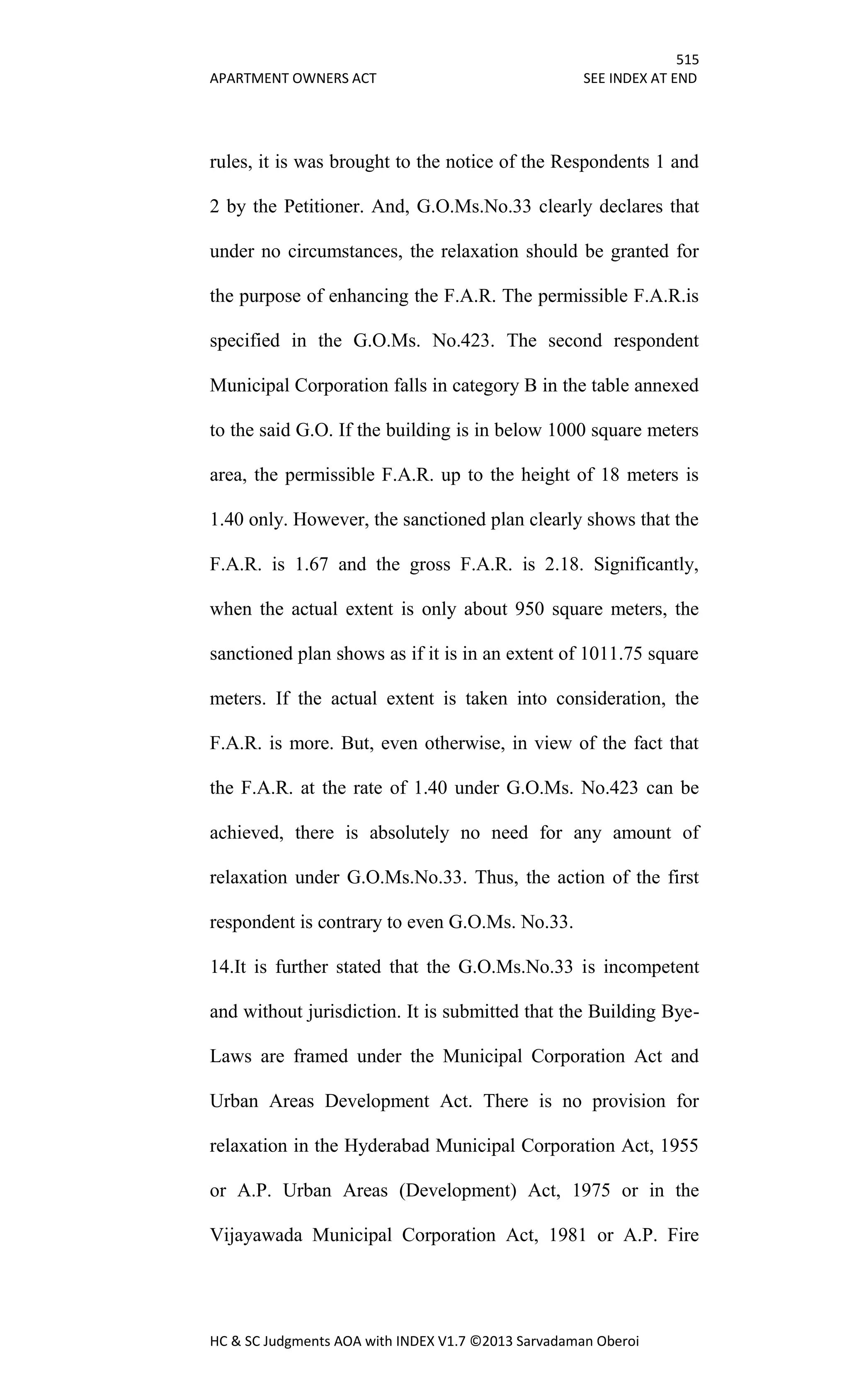 515
APARTMENT OWNERS ACT SEE INDEX AT END
HC & SC Judgments AOA with INDEX V1.7 ©2013 Sarvadaman Oberoi
rules, it is was brought to the notice of the Respondents 1 and
2 by the Petitioner. And, G.O.Ms.No.33 clearly declares that
under no circumstances, the relaxation should be granted for
the purpose of enhancing the F.A.R. The permissible F.A.R.is
specified in the G.O.Ms. No.423. The second respondent
Municipal Corporation falls in category B in the table annexed
to the said G.O. If the building is in below 1000 square meters
area, the permissible F.A.R. up to the height of 18 meters is
1.40 only. However, the sanctioned plan clearly shows that the
F.A.R. is 1.67 and the gross F.A.R. is 2.18. Significantly,
when the actual extent is only about 950 square meters, the
sanctioned plan shows as if it is in an extent of 1011.75 square
meters. If the actual extent is taken into consideration, the
F.A.R. is more. But, even otherwise, in view of the fact that
the F.A.R. at the rate of 1.40 under G.O.Ms. No.423 can be
achieved, there is absolutely no need for any amount of
relaxation under G.O.Ms.No.33. Thus, the action of the first
respondent is contrary to even G.O.Ms. No.33.
14.It is further stated that the G.O.Ms.No.33 is incompetent
and without jurisdiction. It is submitted that the Building Bye-
Laws are framed under the Municipal Corporation Act and
Urban Areas Development Act. There is no provision for
relaxation in the Hyderabad Municipal Corporation Act, 1955
or A.P. Urban Areas (Development) Act, 1975 or in the
Vijayawada Municipal Corporation Act, 1981 or A.P. Fire
 
