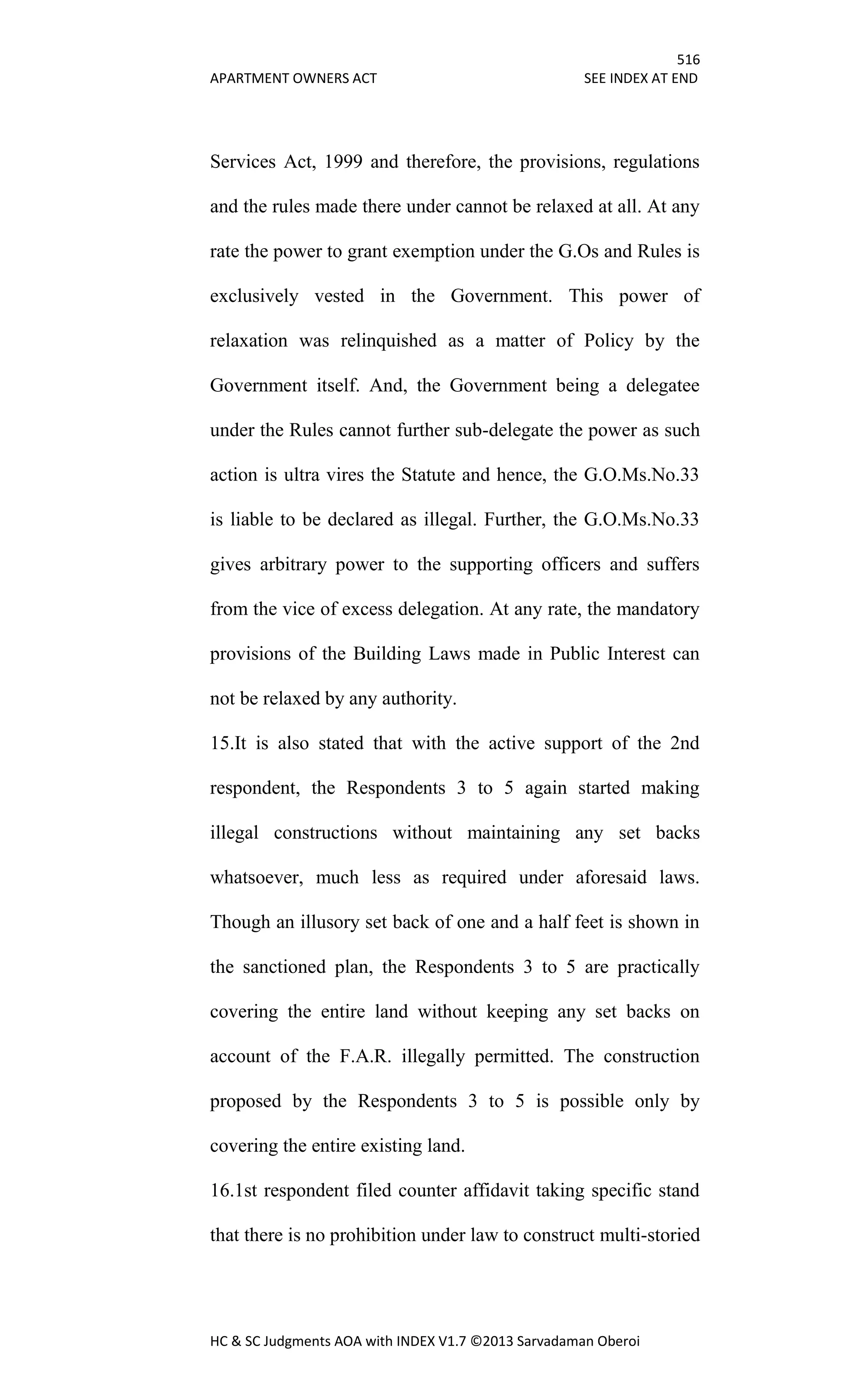 516
APARTMENT OWNERS ACT SEE INDEX AT END
HC & SC Judgments AOA with INDEX V1.7 ©2013 Sarvadaman Oberoi
Services Act, 1999 and therefore, the provisions, regulations
and the rules made there under cannot be relaxed at all. At any
rate the power to grant exemption under the G.Os and Rules is
exclusively vested in the Government. This power of
relaxation was relinquished as a matter of Policy by the
Government itself. And, the Government being a delegatee
under the Rules cannot further sub-delegate the power as such
action is ultra vires the Statute and hence, the G.O.Ms.No.33
is liable to be declared as illegal. Further, the G.O.Ms.No.33
gives arbitrary power to the supporting officers and suffers
from the vice of excess delegation. At any rate, the mandatory
provisions of the Building Laws made in Public Interest can
not be relaxed by any authority.
15.It is also stated that with the active support of the 2nd
respondent, the Respondents 3 to 5 again started making
illegal constructions without maintaining any set backs
whatsoever, much less as required under aforesaid laws.
Though an illusory set back of one and a half feet is shown in
the sanctioned plan, the Respondents 3 to 5 are practically
covering the entire land without keeping any set backs on
account of the F.A.R. illegally permitted. The construction
proposed by the Respondents 3 to 5 is possible only by
covering the entire existing land.
16.1st respondent filed counter affidavit taking specific stand
that there is no prohibition under law to construct multi-storied
 
