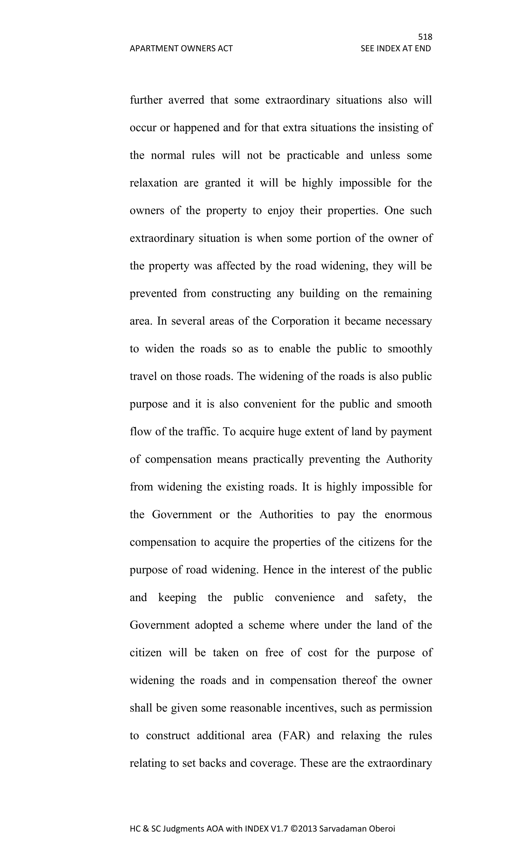 518
APARTMENT OWNERS ACT SEE INDEX AT END
HC & SC Judgments AOA with INDEX V1.7 ©2013 Sarvadaman Oberoi
further averred that some extraordinary situations also will
occur or happened and for that extra situations the insisting of
the normal rules will not be practicable and unless some
relaxation are granted it will be highly impossible for the
owners of the property to enjoy their properties. One such
extraordinary situation is when some portion of the owner of
the property was affected by the road widening, they will be
prevented from constructing any building on the remaining
area. In several areas of the Corporation it became necessary
to widen the roads so as to enable the public to smoothly
travel on those roads. The widening of the roads is also public
purpose and it is also convenient for the public and smooth
flow of the traffic. To acquire huge extent of land by payment
of compensation means practically preventing the Authority
from widening the existing roads. It is highly impossible for
the Government or the Authorities to pay the enormous
compensation to acquire the properties of the citizens for the
purpose of road widening. Hence in the interest of the public
and keeping the public convenience and safety, the
Government adopted a scheme where under the land of the
citizen will be taken on free of cost for the purpose of
widening the roads and in compensation thereof the owner
shall be given some reasonable incentives, such as permission
to construct additional area (FAR) and relaxing the rules
relating to set backs and coverage. These are the extraordinary
 