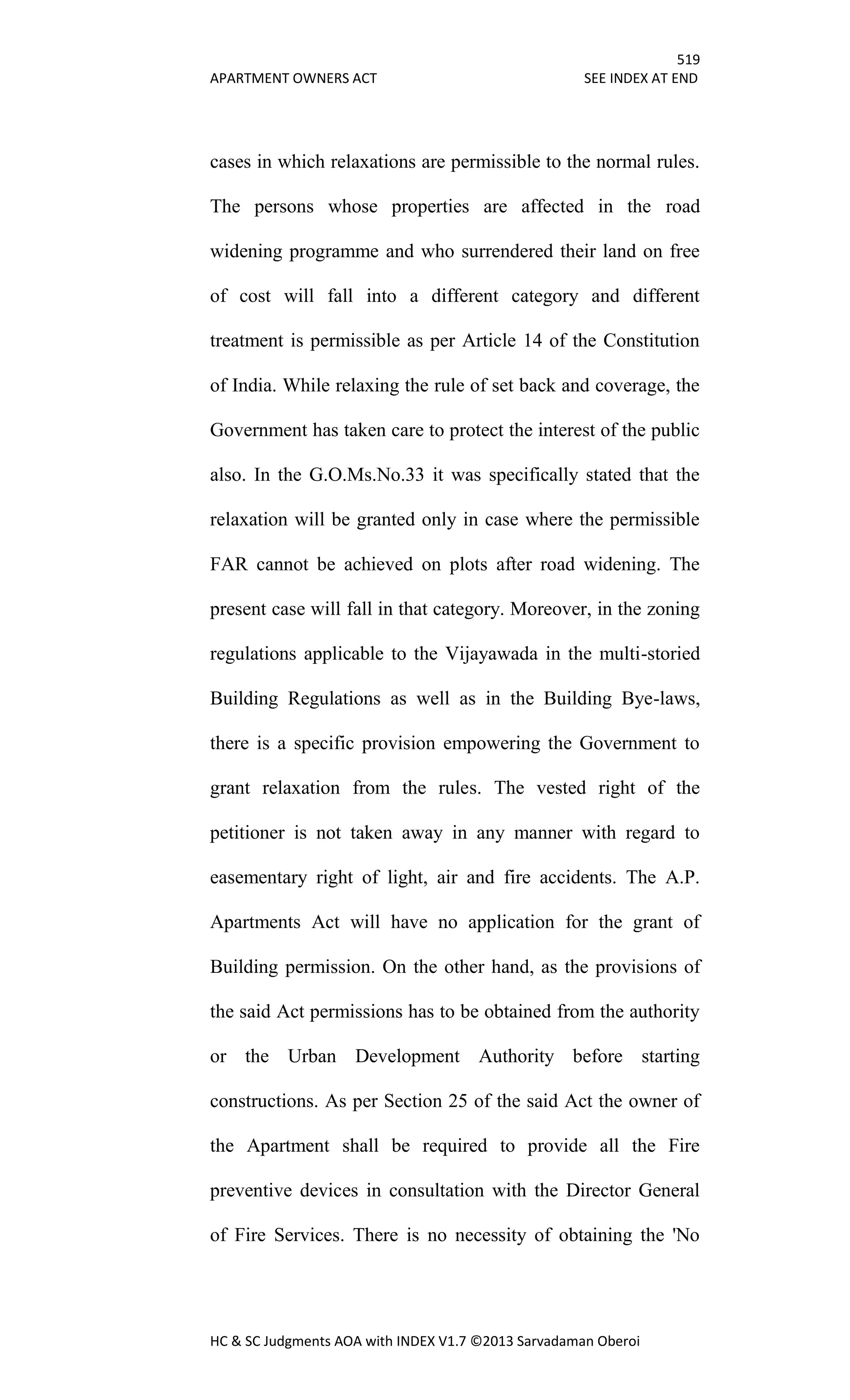 519
APARTMENT OWNERS ACT SEE INDEX AT END
HC & SC Judgments AOA with INDEX V1.7 ©2013 Sarvadaman Oberoi
cases in which relaxations are permissible to the normal rules.
The persons whose properties are affected in the road
widening programme and who surrendered their land on free
of cost will fall into a different category and different
treatment is permissible as per Article 14 of the Constitution
of India. While relaxing the rule of set back and coverage, the
Government has taken care to protect the interest of the public
also. In the G.O.Ms.No.33 it was specifically stated that the
relaxation will be granted only in case where the permissible
FAR cannot be achieved on plots after road widening. The
present case will fall in that category. Moreover, in the zoning
regulations applicable to the Vijayawada in the multi-storied
Building Regulations as well as in the Building Bye-laws,
there is a specific provision empowering the Government to
grant relaxation from the rules. The vested right of the
petitioner is not taken away in any manner with regard to
easementary right of light, air and fire accidents. The A.P.
Apartments Act will have no application for the grant of
Building permission. On the other hand, as the provisions of
the said Act permissions has to be obtained from the authority
or the Urban Development Authority before starting
constructions. As per Section 25 of the said Act the owner of
the Apartment shall be required to provide all the Fire
preventive devices in consultation with the Director General
of Fire Services. There is no necessity of obtaining the 'No
 