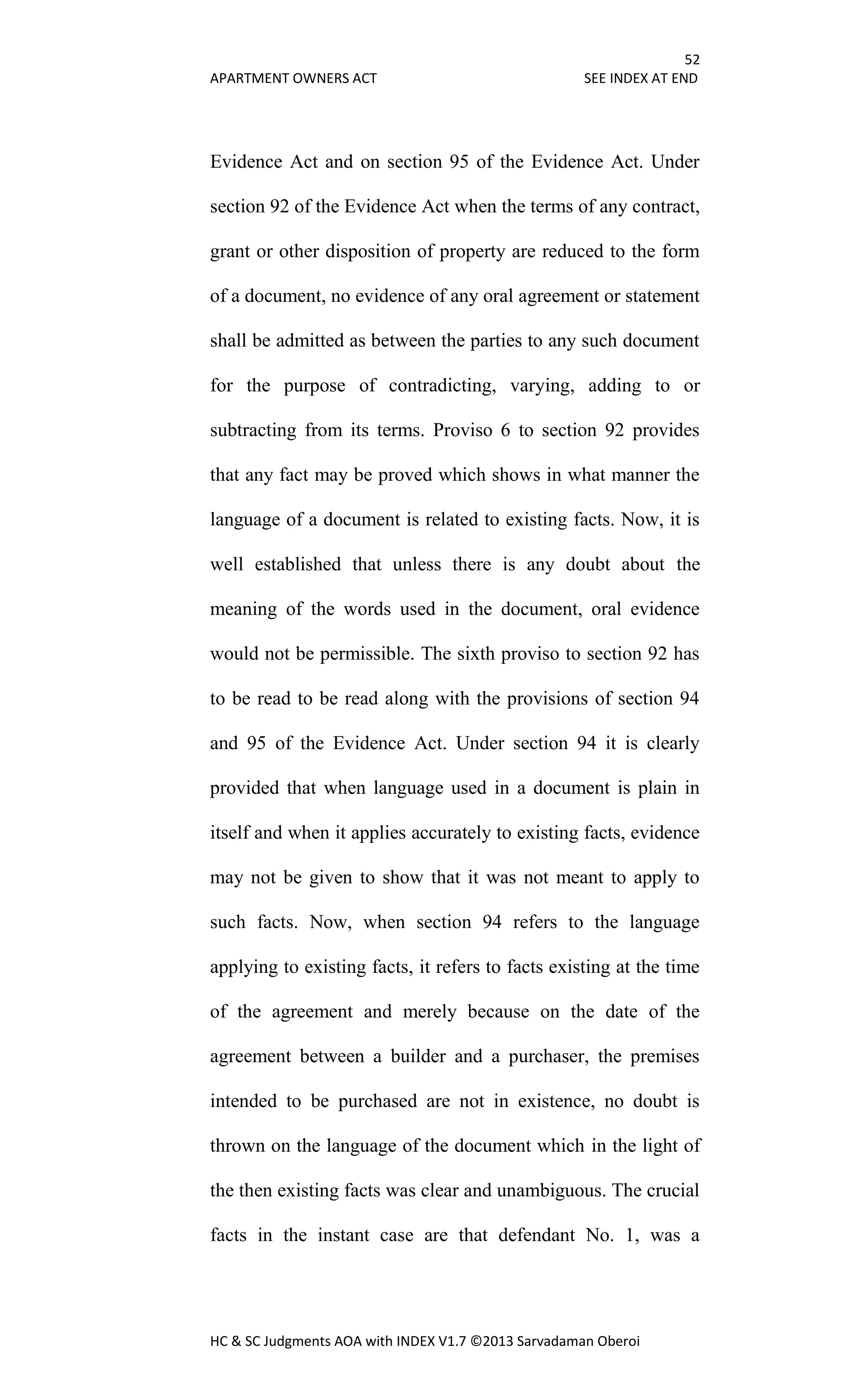52
APARTMENT OWNERS ACT SEE INDEX AT END
HC & SC Judgments AOA with INDEX V1.7 ©2013 Sarvadaman Oberoi
Evidence Act and on section 95 of the Evidence Act. Under
section 92 of the Evidence Act when the terms of any contract,
grant or other disposition of property are reduced to the form
of a document, no evidence of any oral agreement or statement
shall be admitted as between the parties to any such document
for the purpose of contradicting, varying, adding to or
subtracting from its terms. Proviso 6 to section 92 provides
that any fact may be proved which shows in what manner the
language of a document is related to existing facts. Now, it is
well established that unless there is any doubt about the
meaning of the words used in the document, oral evidence
would not be permissible. The sixth proviso to section 92 has
to be read to be read along with the provisions of section 94
and 95 of the Evidence Act. Under section 94 it is clearly
provided that when language used in a document is plain in
itself and when it applies accurately to existing facts, evidence
may not be given to show that it was not meant to apply to
such facts. Now, when section 94 refers to the language
applying to existing facts, it refers to facts existing at the time
of the agreement and merely because on the date of the
agreement between a builder and a purchaser, the premises
intended to be purchased are not in existence, no doubt is
thrown on the language of the document which in the light of
the then existing facts was clear and unambiguous. The crucial
facts in the instant case are that defendant No. 1, was a
 
