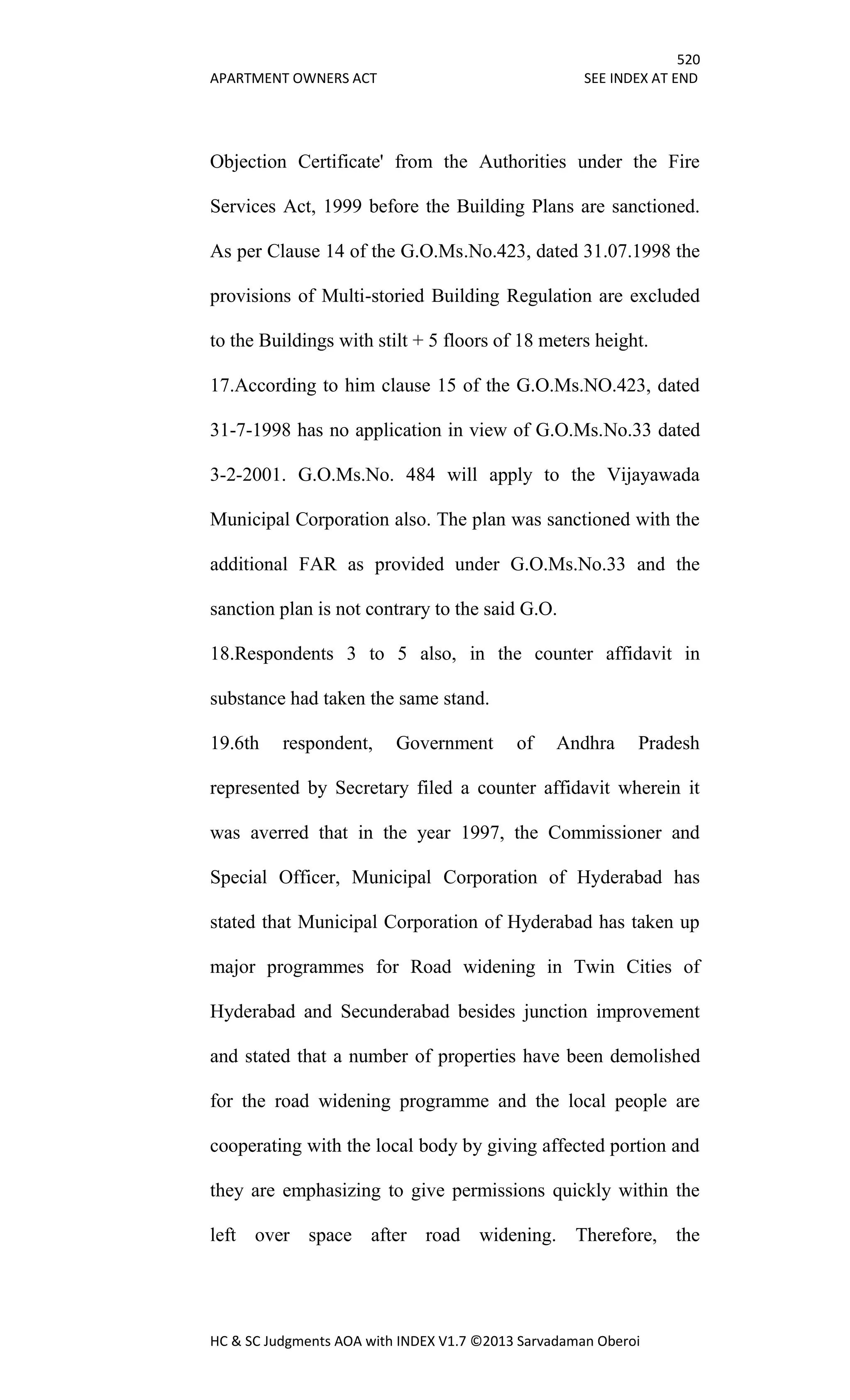 520
APARTMENT OWNERS ACT SEE INDEX AT END
HC & SC Judgments AOA with INDEX V1.7 ©2013 Sarvadaman Oberoi
Objection Certificate' from the Authorities under the Fire
Services Act, 1999 before the Building Plans are sanctioned.
As per Clause 14 of the G.O.Ms.No.423, dated 31.07.1998 the
provisions of Multi-storied Building Regulation are excluded
to the Buildings with stilt + 5 floors of 18 meters height.
17.According to him clause 15 of the G.O.Ms.NO.423, dated
31-7-1998 has no application in view of G.O.Ms.No.33 dated
3-2-2001. G.O.Ms.No. 484 will apply to the Vijayawada
Municipal Corporation also. The plan was sanctioned with the
additional FAR as provided under G.O.Ms.No.33 and the
sanction plan is not contrary to the said G.O.
18.Respondents 3 to 5 also, in the counter affidavit in
substance had taken the same stand.
19.6th respondent, Government of Andhra Pradesh
represented by Secretary filed a counter affidavit wherein it
was averred that in the year 1997, the Commissioner and
Special Officer, Municipal Corporation of Hyderabad has
stated that Municipal Corporation of Hyderabad has taken up
major programmes for Road widening in Twin Cities of
Hyderabad and Secunderabad besides junction improvement
and stated that a number of properties have been demolished
for the road widening programme and the local people are
cooperating with the local body by giving affected portion and
they are emphasizing to give permissions quickly within the
left over space after road widening. Therefore, the
 