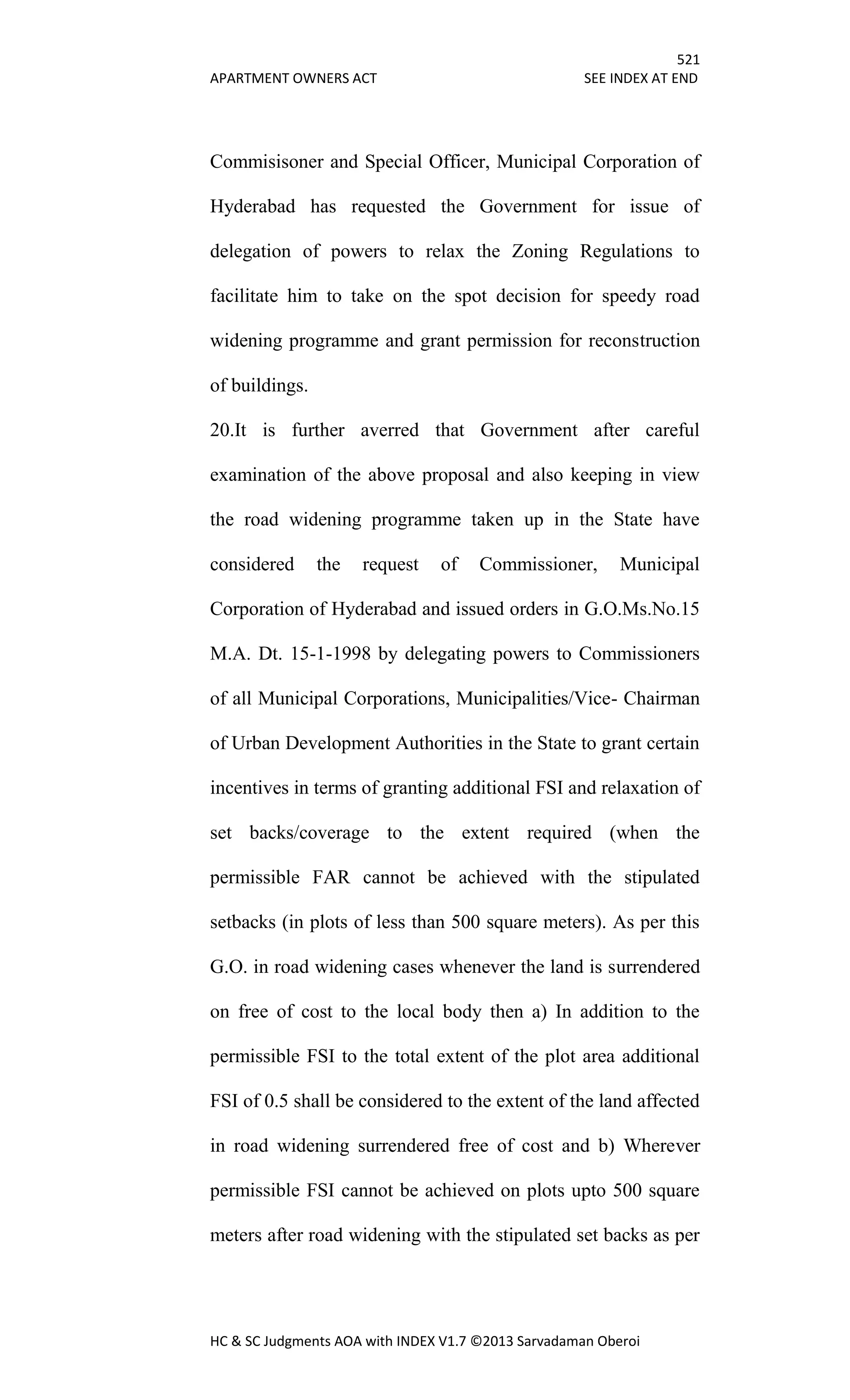 521
APARTMENT OWNERS ACT SEE INDEX AT END
HC & SC Judgments AOA with INDEX V1.7 ©2013 Sarvadaman Oberoi
Commisisoner and Special Officer, Municipal Corporation of
Hyderabad has requested the Government for issue of
delegation of powers to relax the Zoning Regulations to
facilitate him to take on the spot decision for speedy road
widening programme and grant permission for reconstruction
of buildings.
20.It is further averred that Government after careful
examination of the above proposal and also keeping in view
the road widening programme taken up in the State have
considered the request of Commissioner, Municipal
Corporation of Hyderabad and issued orders in G.O.Ms.No.15
M.A. Dt. 15-1-1998 by delegating powers to Commissioners
of all Municipal Corporations, Municipalities/Vice- Chairman
of Urban Development Authorities in the State to grant certain
incentives in terms of granting additional FSI and relaxation of
set backs/coverage to the extent required (when the
permissible FAR cannot be achieved with the stipulated
setbacks (in plots of less than 500 square meters). As per this
G.O. in road widening cases whenever the land is surrendered
on free of cost to the local body then a) In addition to the
permissible FSI to the total extent of the plot area additional
FSI of 0.5 shall be considered to the extent of the land affected
in road widening surrendered free of cost and b) Wherever
permissible FSI cannot be achieved on plots upto 500 square
meters after road widening with the stipulated set backs as per
 
