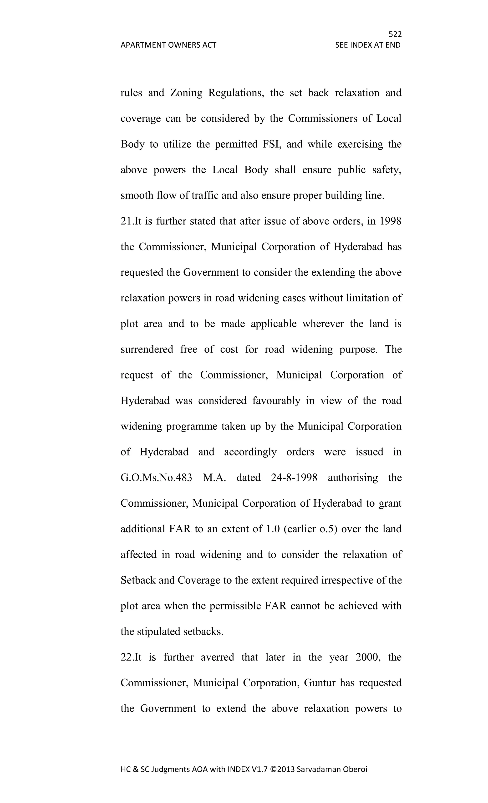 522
APARTMENT OWNERS ACT SEE INDEX AT END
HC & SC Judgments AOA with INDEX V1.7 ©2013 Sarvadaman Oberoi
rules and Zoning Regulations, the set back relaxation and
coverage can be considered by the Commissioners of Local
Body to utilize the permitted FSI, and while exercising the
above powers the Local Body shall ensure public safety,
smooth flow of traffic and also ensure proper building line.
21.It is further stated that after issue of above orders, in 1998
the Commissioner, Municipal Corporation of Hyderabad has
requested the Government to consider the extending the above
relaxation powers in road widening cases without limitation of
plot area and to be made applicable wherever the land is
surrendered free of cost for road widening purpose. The
request of the Commissioner, Municipal Corporation of
Hyderabad was considered favourably in view of the road
widening programme taken up by the Municipal Corporation
of Hyderabad and accordingly orders were issued in
G.O.Ms.No.483 M.A. dated 24-8-1998 authorising the
Commissioner, Municipal Corporation of Hyderabad to grant
additional FAR to an extent of 1.0 (earlier o.5) over the land
affected in road widening and to consider the relaxation of
Setback and Coverage to the extent required irrespective of the
plot area when the permissible FAR cannot be achieved with
the stipulated setbacks.
22.It is further averred that later in the year 2000, the
Commissioner, Municipal Corporation, Guntur has requested
the Government to extend the above relaxation powers to
 