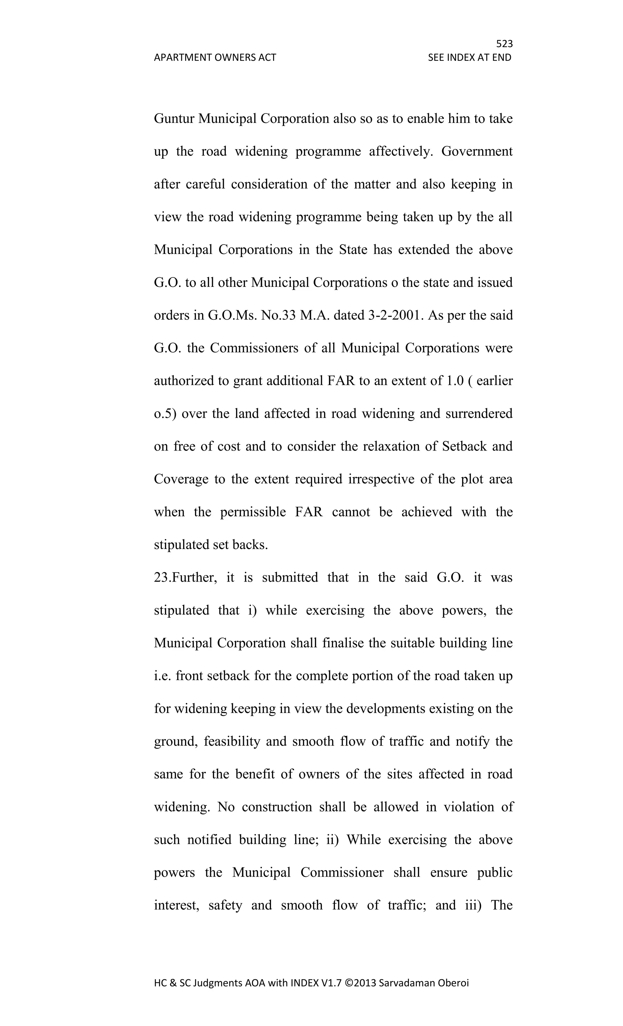 523
APARTMENT OWNERS ACT SEE INDEX AT END
HC & SC Judgments AOA with INDEX V1.7 ©2013 Sarvadaman Oberoi
Guntur Municipal Corporation also so as to enable him to take
up the road widening programme affectively. Government
after careful consideration of the matter and also keeping in
view the road widening programme being taken up by the all
Municipal Corporations in the State has extended the above
G.O. to all other Municipal Corporations o the state and issued
orders in G.O.Ms. No.33 M.A. dated 3-2-2001. As per the said
G.O. the Commissioners of all Municipal Corporations were
authorized to grant additional FAR to an extent of 1.0 ( earlier
o.5) over the land affected in road widening and surrendered
on free of cost and to consider the relaxation of Setback and
Coverage to the extent required irrespective of the plot area
when the permissible FAR cannot be achieved with the
stipulated set backs.
23.Further, it is submitted that in the said G.O. it was
stipulated that i) while exercising the above powers, the
Municipal Corporation shall finalise the suitable building line
i.e. front setback for the complete portion of the road taken up
for widening keeping in view the developments existing on the
ground, feasibility and smooth flow of traffic and notify the
same for the benefit of owners of the sites affected in road
widening. No construction shall be allowed in violation of
such notified building line; ii) While exercising the above
powers the Municipal Commissioner shall ensure public
interest, safety and smooth flow of traffic; and iii) The
 