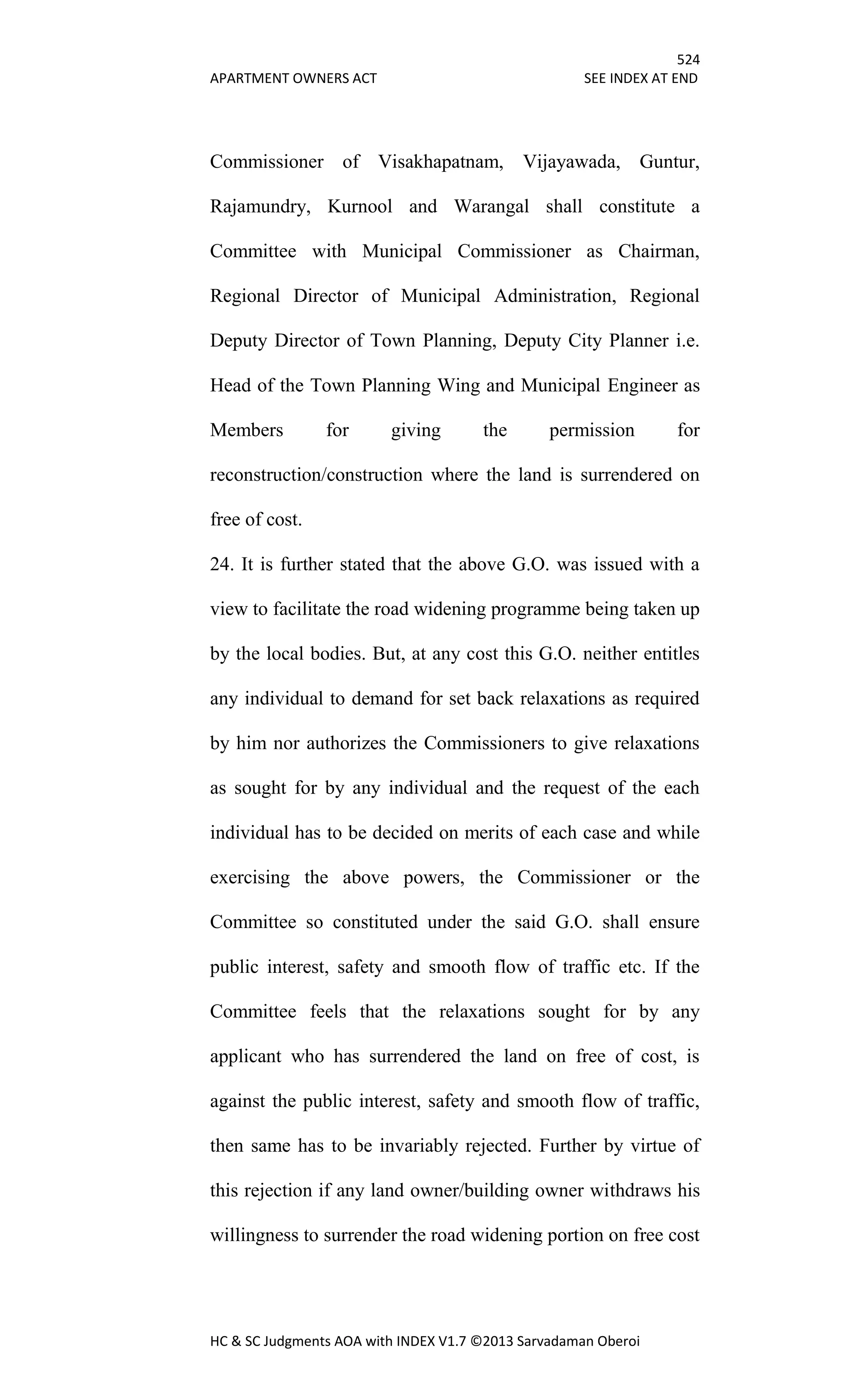 524
APARTMENT OWNERS ACT SEE INDEX AT END
HC & SC Judgments AOA with INDEX V1.7 ©2013 Sarvadaman Oberoi
Commissioner of Visakhapatnam, Vijayawada, Guntur,
Rajamundry, Kurnool and Warangal shall constitute a
Committee with Municipal Commissioner as Chairman,
Regional Director of Municipal Administration, Regional
Deputy Director of Town Planning, Deputy City Planner i.e.
Head of the Town Planning Wing and Municipal Engineer as
Members for giving the permission for
reconstruction/construction where the land is surrendered on
free of cost.
24. It is further stated that the above G.O. was issued with a
view to facilitate the road widening programme being taken up
by the local bodies. But, at any cost this G.O. neither entitles
any individual to demand for set back relaxations as required
by him nor authorizes the Commissioners to give relaxations
as sought for by any individual and the request of the each
individual has to be decided on merits of each case and while
exercising the above powers, the Commissioner or the
Committee so constituted under the said G.O. shall ensure
public interest, safety and smooth flow of traffic etc. If the
Committee feels that the relaxations sought for by any
applicant who has surrendered the land on free of cost, is
against the public interest, safety and smooth flow of traffic,
then same has to be invariably rejected. Further by virtue of
this rejection if any land owner/building owner withdraws his
willingness to surrender the road widening portion on free cost
 