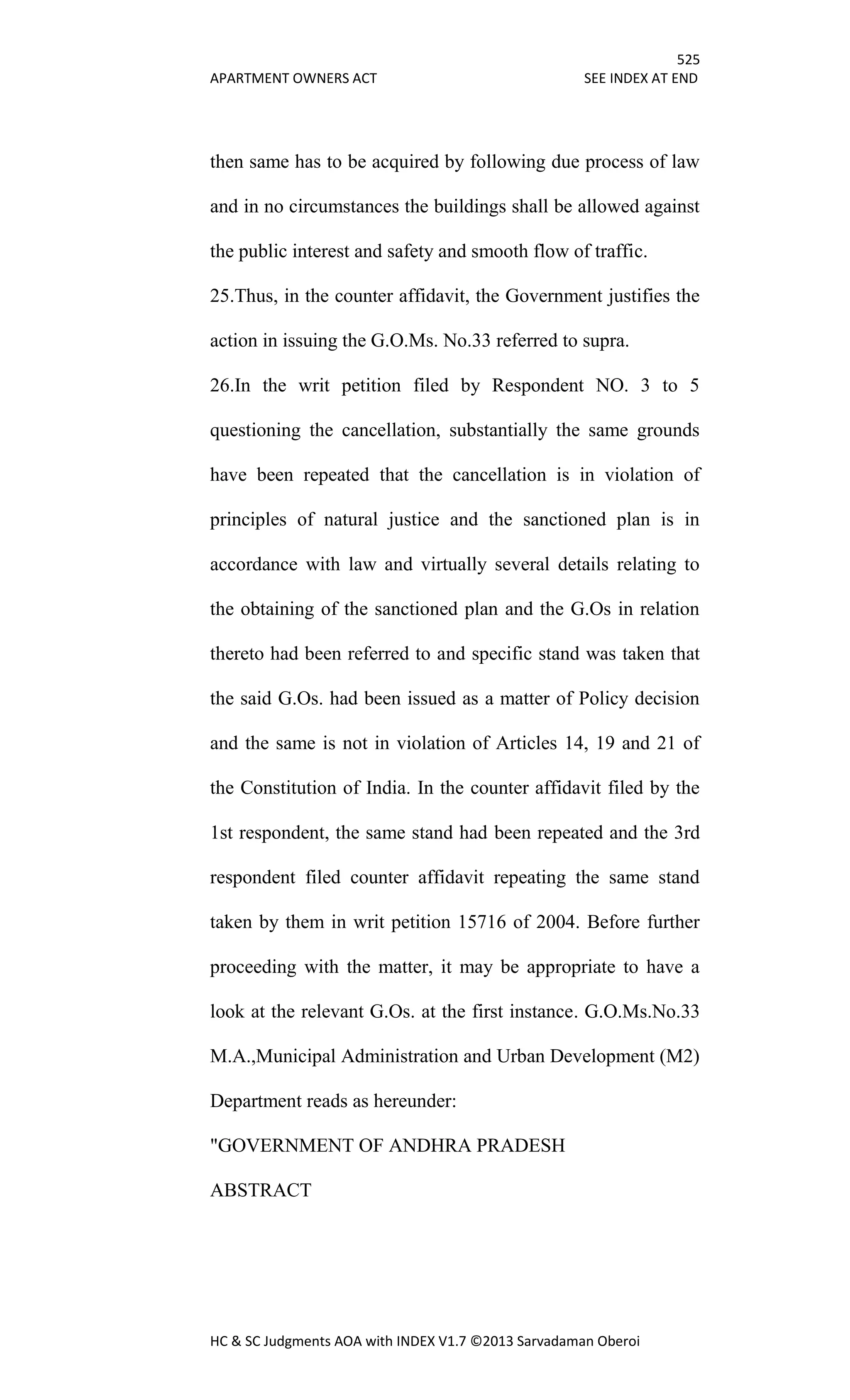 525
APARTMENT OWNERS ACT SEE INDEX AT END
HC & SC Judgments AOA with INDEX V1.7 ©2013 Sarvadaman Oberoi
then same has to be acquired by following due process of law
and in no circumstances the buildings shall be allowed against
the public interest and safety and smooth flow of traffic.
25.Thus, in the counter affidavit, the Government justifies the
action in issuing the G.O.Ms. No.33 referred to supra.
26.In the writ petition filed by Respondent NO. 3 to 5
questioning the cancellation, substantially the same grounds
have been repeated that the cancellation is in violation of
principles of natural justice and the sanctioned plan is in
accordance with law and virtually several details relating to
the obtaining of the sanctioned plan and the G.Os in relation
thereto had been referred to and specific stand was taken that
the said G.Os. had been issued as a matter of Policy decision
and the same is not in violation of Articles 14, 19 and 21 of
the Constitution of India. In the counter affidavit filed by the
1st respondent, the same stand had been repeated and the 3rd
respondent filed counter affidavit repeating the same stand
taken by them in writ petition 15716 of 2004. Before further
proceeding with the matter, it may be appropriate to have a
look at the relevant G.Os. at the first instance. G.O.Ms.No.33
M.A.,Municipal Administration and Urban Development (M2)
Department reads as hereunder:
"GOVERNMENT OF ANDHRA PRADESH
ABSTRACT
 