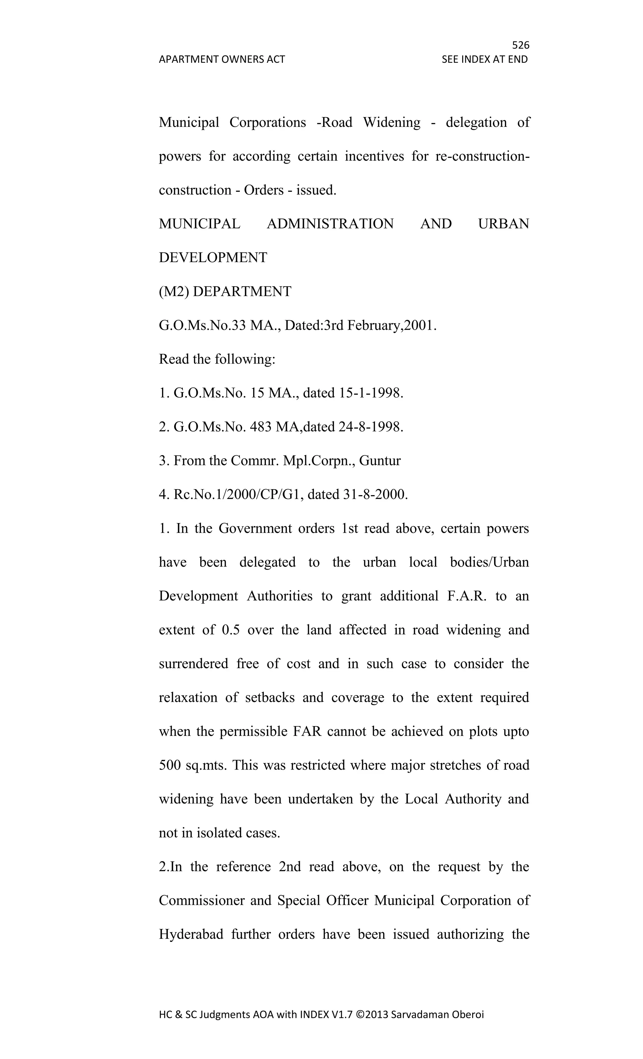 526
APARTMENT OWNERS ACT SEE INDEX AT END
HC & SC Judgments AOA with INDEX V1.7 ©2013 Sarvadaman Oberoi
Municipal Corporations -Road Widening - delegation of
powers for according certain incentives for re-construction-
construction - Orders - issued.
MUNICIPAL ADMINISTRATION AND URBAN
DEVELOPMENT
(M2) DEPARTMENT
G.O.Ms.No.33 MA., Dated:3rd February,2001.
Read the following:
1. G.O.Ms.No. 15 MA., dated 15-1-1998.
2. G.O.Ms.No. 483 MA,dated 24-8-1998.
3. From the Commr. Mpl.Corpn., Guntur
4. Rc.No.1/2000/CP/G1, dated 31-8-2000.
1. In the Government orders 1st read above, certain powers
have been delegated to the urban local bodies/Urban
Development Authorities to grant additional F.A.R. to an
extent of 0.5 over the land affected in road widening and
surrendered free of cost and in such case to consider the
relaxation of setbacks and coverage to the extent required
when the permissible FAR cannot be achieved on plots upto
500 sq.mts. This was restricted where major stretches of road
widening have been undertaken by the Local Authority and
not in isolated cases.
2.In the reference 2nd read above, on the request by the
Commissioner and Special Officer Municipal Corporation of
Hyderabad further orders have been issued authorizing the
 