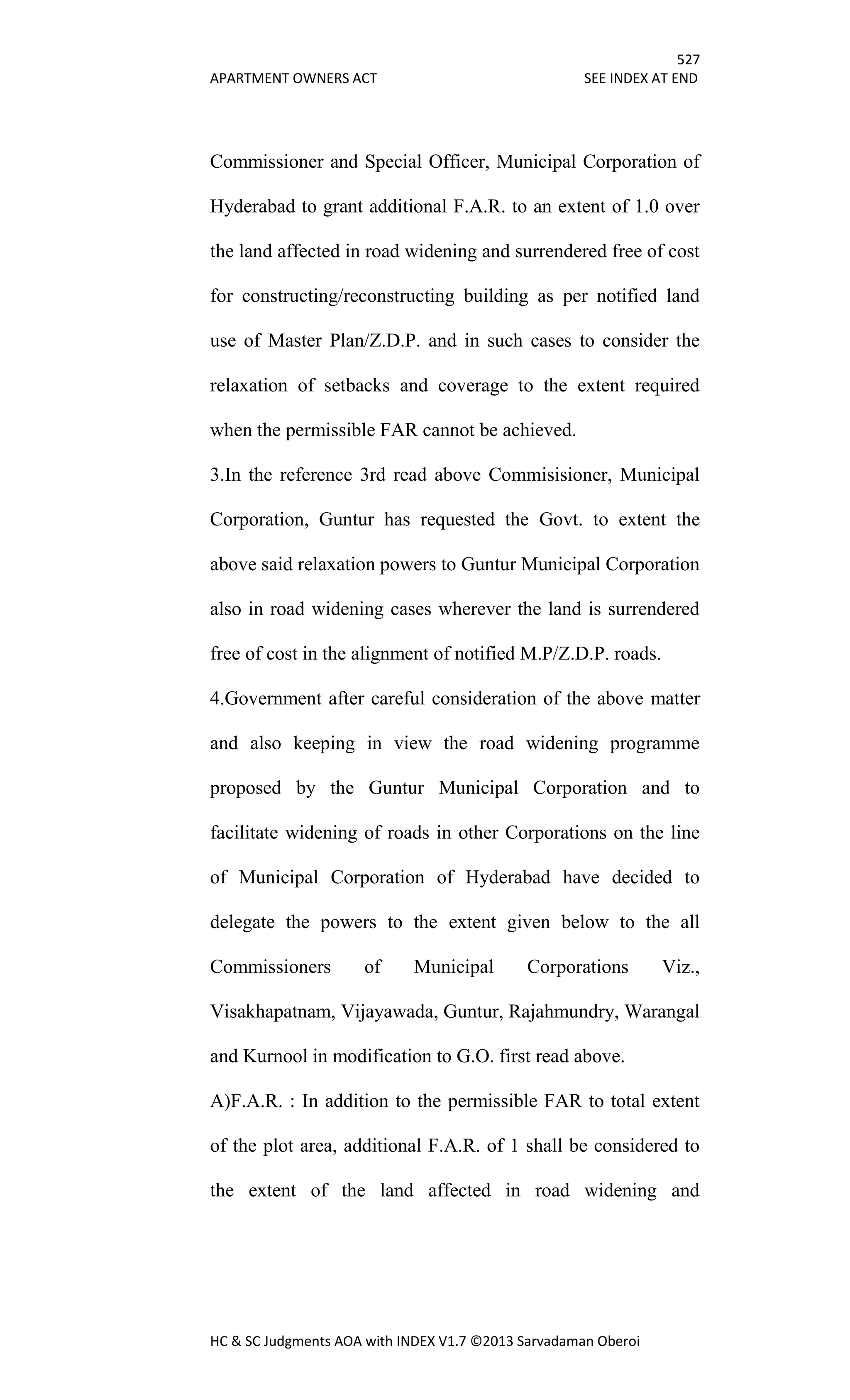 527
APARTMENT OWNERS ACT SEE INDEX AT END
HC & SC Judgments AOA with INDEX V1.7 ©2013 Sarvadaman Oberoi
Commissioner and Special Officer, Municipal Corporation of
Hyderabad to grant additional F.A.R. to an extent of 1.0 over
the land affected in road widening and surrendered free of cost
for constructing/reconstructing building as per notified land
use of Master Plan/Z.D.P. and in such cases to consider the
relaxation of setbacks and coverage to the extent required
when the permissible FAR cannot be achieved.
3.In the reference 3rd read above Commisisioner, Municipal
Corporation, Guntur has requested the Govt. to extent the
above said relaxation powers to Guntur Municipal Corporation
also in road widening cases wherever the land is surrendered
free of cost in the alignment of notified M.P/Z.D.P. roads.
4.Government after careful consideration of the above matter
and also keeping in view the road widening programme
proposed by the Guntur Municipal Corporation and to
facilitate widening of roads in other Corporations on the line
of Municipal Corporation of Hyderabad have decided to
delegate the powers to the extent given below to the all
Commissioners of Municipal Corporations Viz.,
Visakhapatnam, Vijayawada, Guntur, Rajahmundry, Warangal
and Kurnool in modification to G.O. first read above.
A)F.A.R. : In addition to the permissible FAR to total extent
of the plot area, additional F.A.R. of 1 shall be considered to
the extent of the land affected in road widening and
 