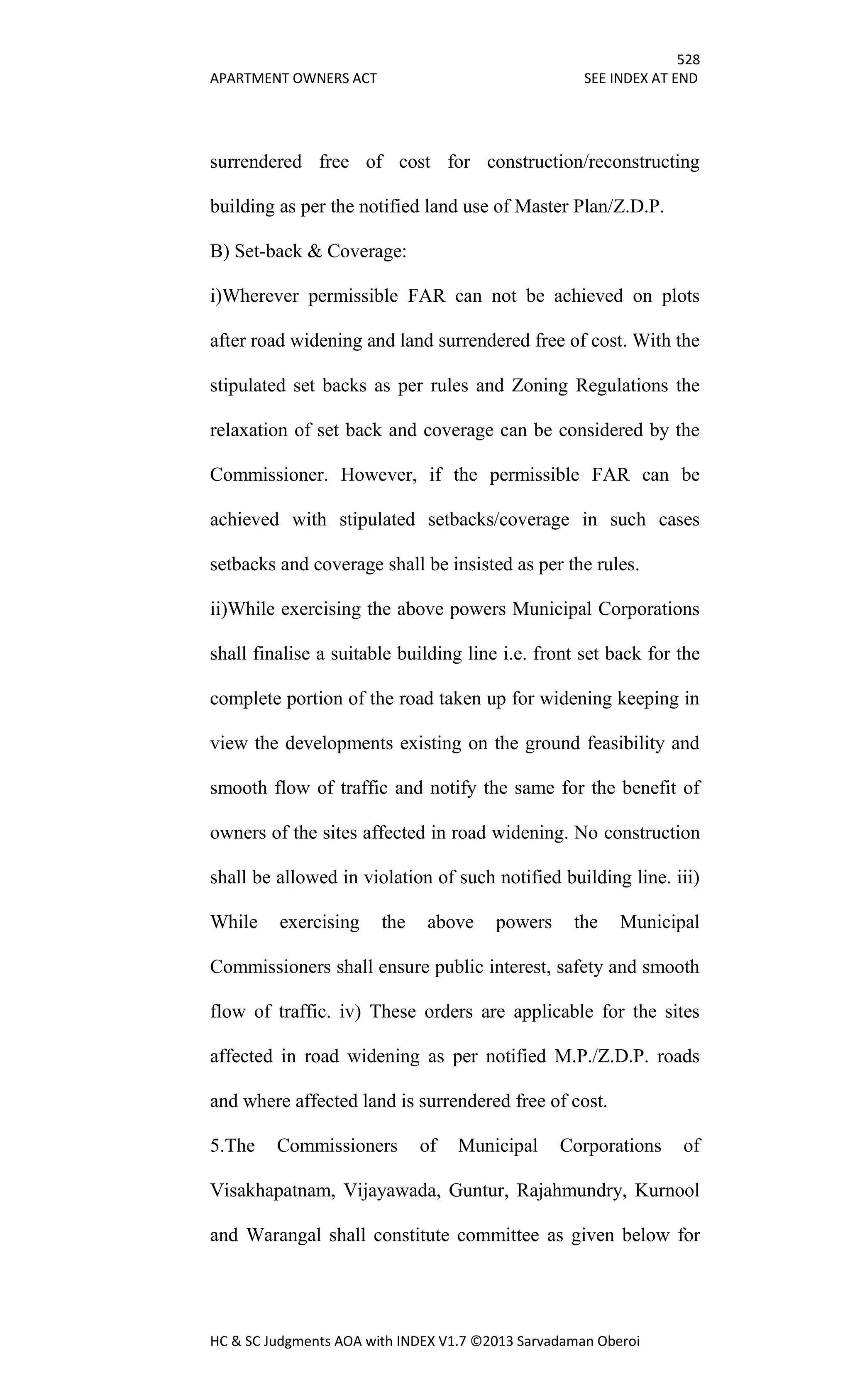528
APARTMENT OWNERS ACT SEE INDEX AT END
HC & SC Judgments AOA with INDEX V1.7 ©2013 Sarvadaman Oberoi
surrendered free of cost for construction/reconstructing
building as per the notified land use of Master Plan/Z.D.P.
B) Set-back & Coverage:
i)Wherever permissible FAR can not be achieved on plots
after road widening and land surrendered free of cost. With the
stipulated set backs as per rules and Zoning Regulations the
relaxation of set back and coverage can be considered by the
Commissioner. However, if the permissible FAR can be
achieved with stipulated setbacks/coverage in such cases
setbacks and coverage shall be insisted as per the rules.
ii)While exercising the above powers Municipal Corporations
shall finalise a suitable building line i.e. front set back for the
complete portion of the road taken up for widening keeping in
view the developments existing on the ground feasibility and
smooth flow of traffic and notify the same for the benefit of
owners of the sites affected in road widening. No construction
shall be allowed in violation of such notified building line. iii)
While exercising the above powers the Municipal
Commissioners shall ensure public interest, safety and smooth
flow of traffic. iv) These orders are applicable for the sites
affected in road widening as per notified M.P./Z.D.P. roads
and where affected land is surrendered free of cost.
5.The Commissioners of Municipal Corporations of
Visakhapatnam, Vijayawada, Guntur, Rajahmundry, Kurnool
and Warangal shall constitute committee as given below for
 