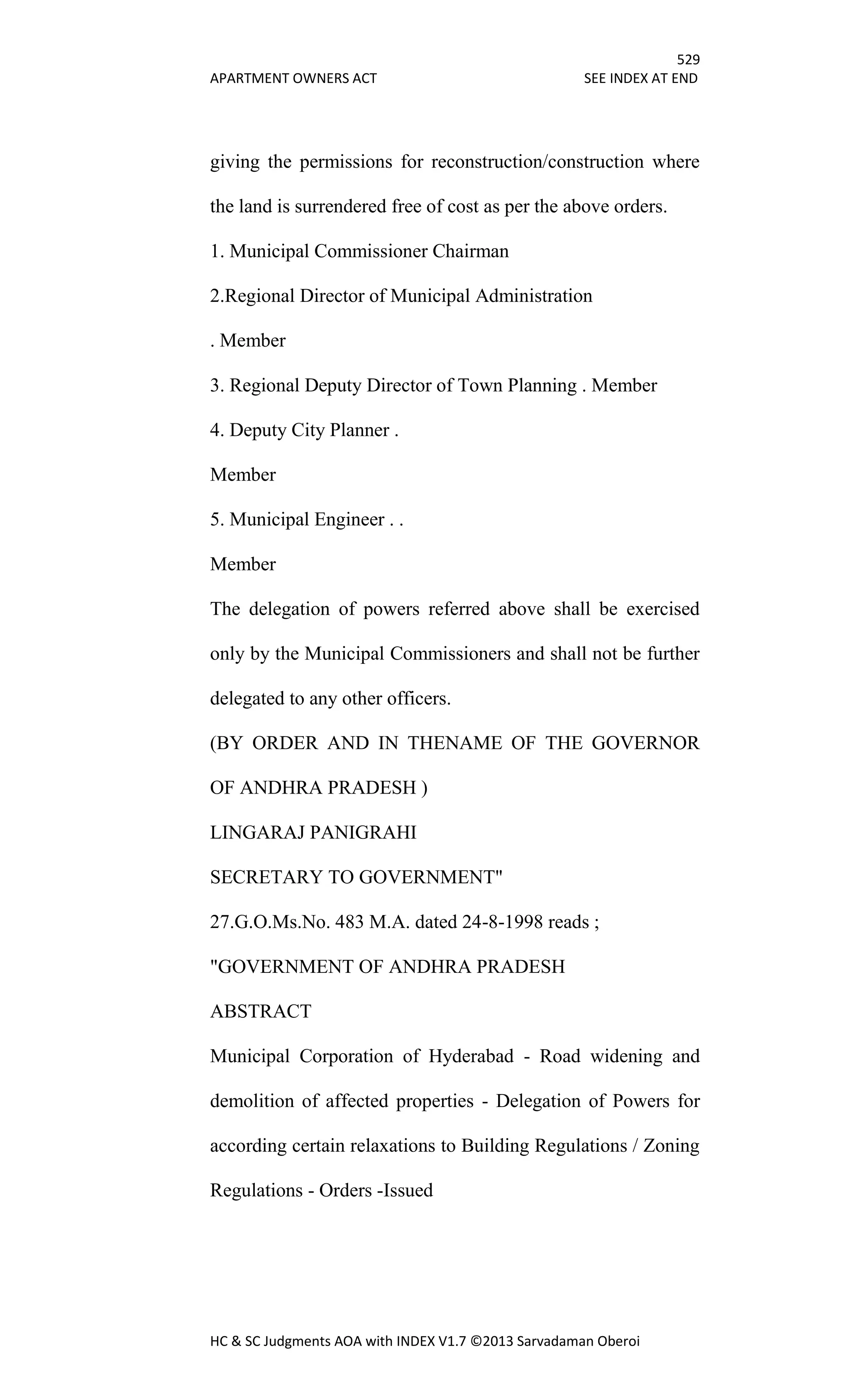 529
APARTMENT OWNERS ACT SEE INDEX AT END
HC & SC Judgments AOA with INDEX V1.7 ©2013 Sarvadaman Oberoi
giving the permissions for reconstruction/construction where
the land is surrendered free of cost as per the above orders.
1. Municipal Commissioner Chairman
2.Regional Director of Municipal Administration
. Member
3. Regional Deputy Director of Town Planning . Member
4. Deputy City Planner .
Member
5. Municipal Engineer . .
Member
The delegation of powers referred above shall be exercised
only by the Municipal Commissioners and shall not be further
delegated to any other officers.
(BY ORDER AND IN THENAME OF THE GOVERNOR
OF ANDHRA PRADESH )
LINGARAJ PANIGRAHI
SECRETARY TO GOVERNMENT"
27.G.O.Ms.No. 483 M.A. dated 24-8-1998 reads ;
"GOVERNMENT OF ANDHRA PRADESH
ABSTRACT
Municipal Corporation of Hyderabad - Road widening and
demolition of affected properties - Delegation of Powers for
according certain relaxations to Building Regulations / Zoning
Regulations - Orders -Issued
 