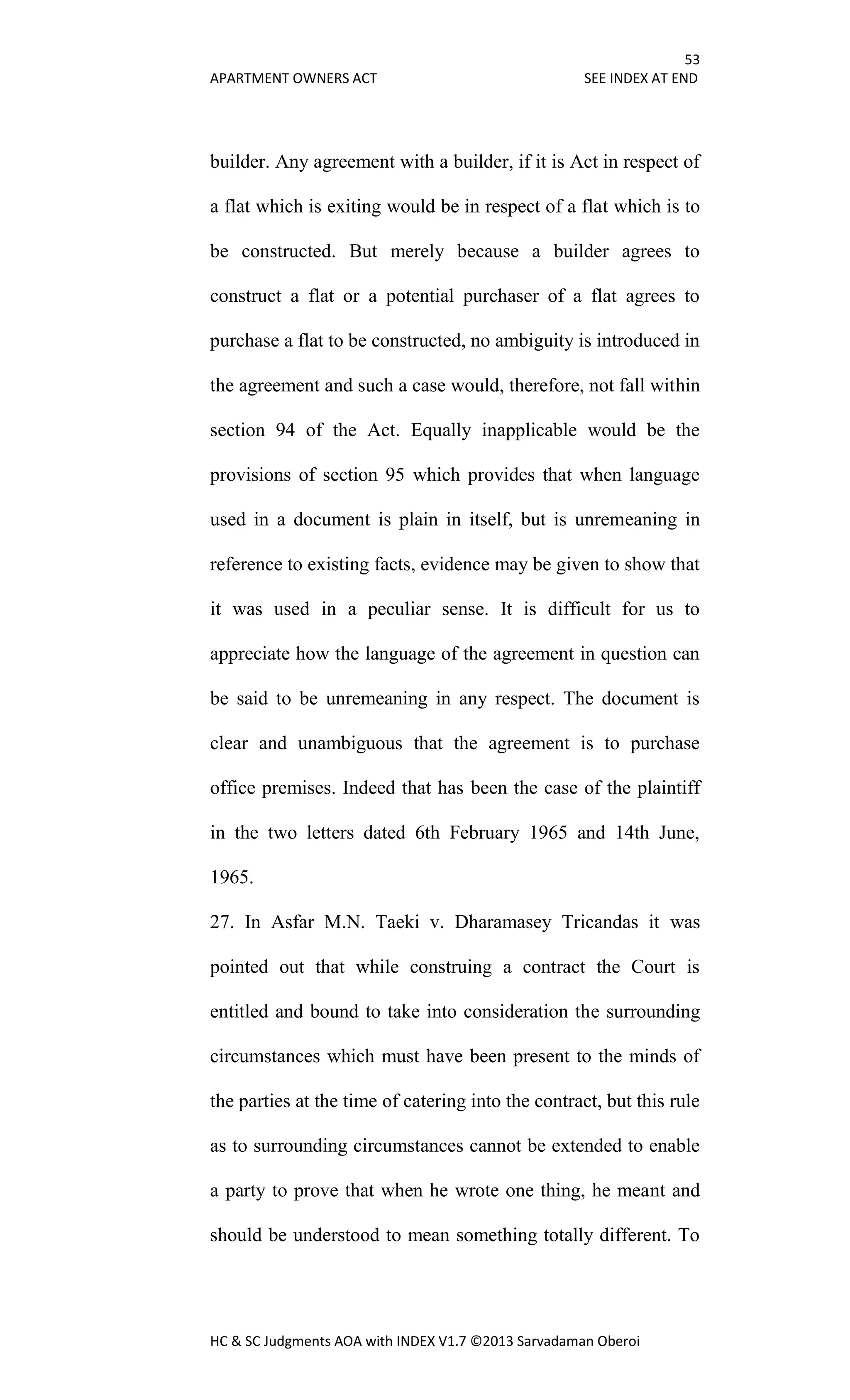 53
APARTMENT OWNERS ACT SEE INDEX AT END
HC & SC Judgments AOA with INDEX V1.7 ©2013 Sarvadaman Oberoi
builder. Any agreement with a builder, if it is Act in respect of
a flat which is exiting would be in respect of a flat which is to
be constructed. But merely because a builder agrees to
construct a flat or a potential purchaser of a flat agrees to
purchase a flat to be constructed, no ambiguity is introduced in
the agreement and such a case would, therefore, not fall within
section 94 of the Act. Equally inapplicable would be the
provisions of section 95 which provides that when language
used in a document is plain in itself, but is unremeaning in
reference to existing facts, evidence may be given to show that
it was used in a peculiar sense. It is difficult for us to
appreciate how the language of the agreement in question can
be said to be unremeaning in any respect. The document is
clear and unambiguous that the agreement is to purchase
office premises. Indeed that has been the case of the plaintiff
in the two letters dated 6th February 1965 and 14th June,
1965.
27. In Asfar M.N. Taeki v. Dharamasey Tricandas it was
pointed out that while construing a contract the Court is
entitled and bound to take into consideration the surrounding
circumstances which must have been present to the minds of
the parties at the time of catering into the contract, but this rule
as to surrounding circumstances cannot be extended to enable
a party to prove that when he wrote one thing, he meant and
should be understood to mean something totally different. To
 