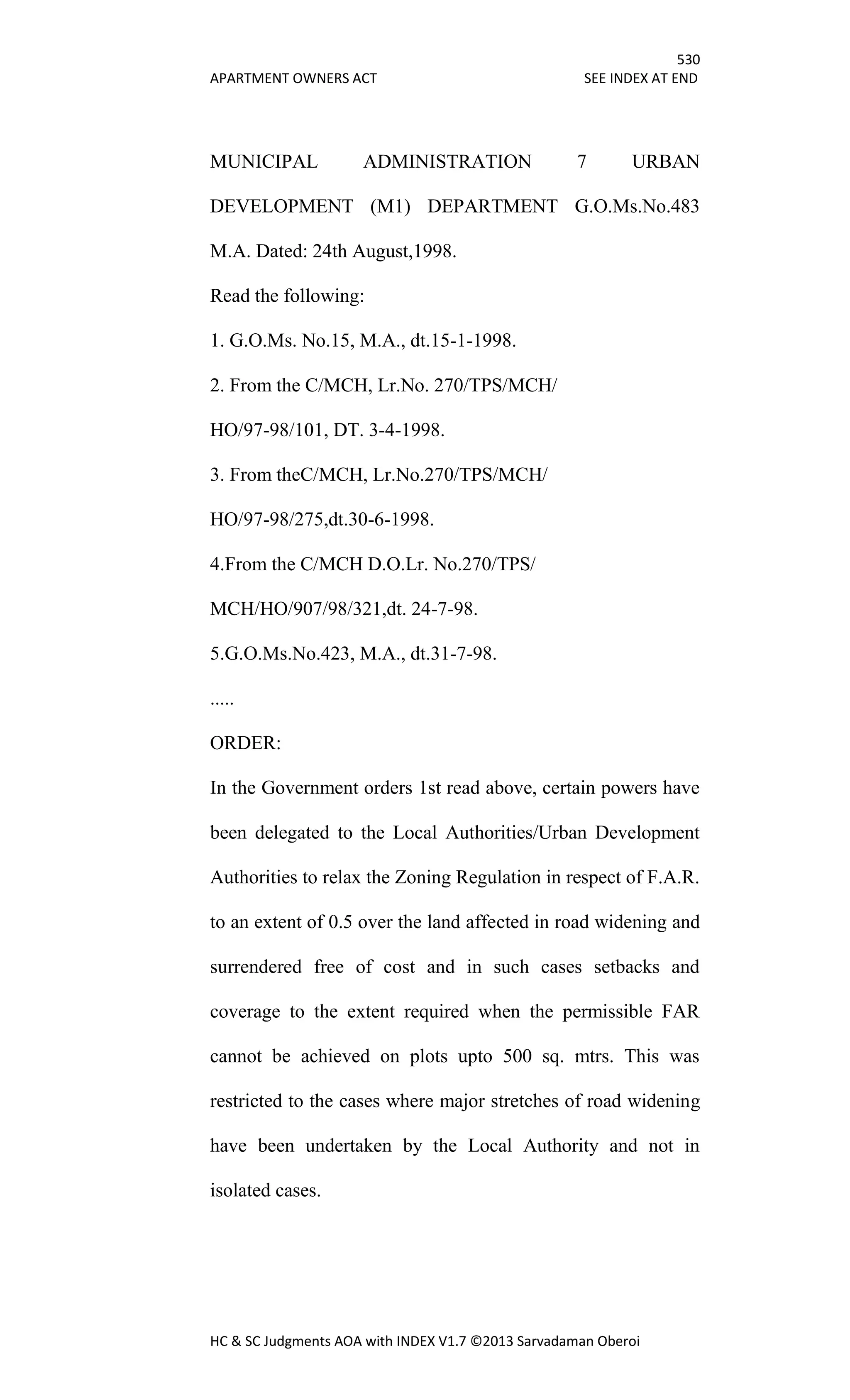 530
APARTMENT OWNERS ACT SEE INDEX AT END
HC & SC Judgments AOA with INDEX V1.7 ©2013 Sarvadaman Oberoi
MUNICIPAL ADMINISTRATION 7 URBAN
DEVELOPMENT (M1) DEPARTMENT G.O.Ms.No.483
M.A. Dated: 24th August,1998.
Read the following:
1. G.O.Ms. No.15, M.A., dt.15-1-1998.
2. From the C/MCH, Lr.No. 270/TPS/MCH/
HO/97-98/101, DT. 3-4-1998.
3. From theC/MCH, Lr.No.270/TPS/MCH/
HO/97-98/275,dt.30-6-1998.
4.From the C/MCH D.O.Lr. No.270/TPS/
MCH/HO/907/98/321,dt. 24-7-98.
5.G.O.Ms.No.423, M.A., dt.31-7-98.
.....
ORDER:
In the Government orders 1st read above, certain powers have
been delegated to the Local Authorities/Urban Development
Authorities to relax the Zoning Regulation in respect of F.A.R.
to an extent of 0.5 over the land affected in road widening and
surrendered free of cost and in such cases setbacks and
coverage to the extent required when the permissible FAR
cannot be achieved on plots upto 500 sq. mtrs. This was
restricted to the cases where major stretches of road widening
have been undertaken by the Local Authority and not in
isolated cases.
 