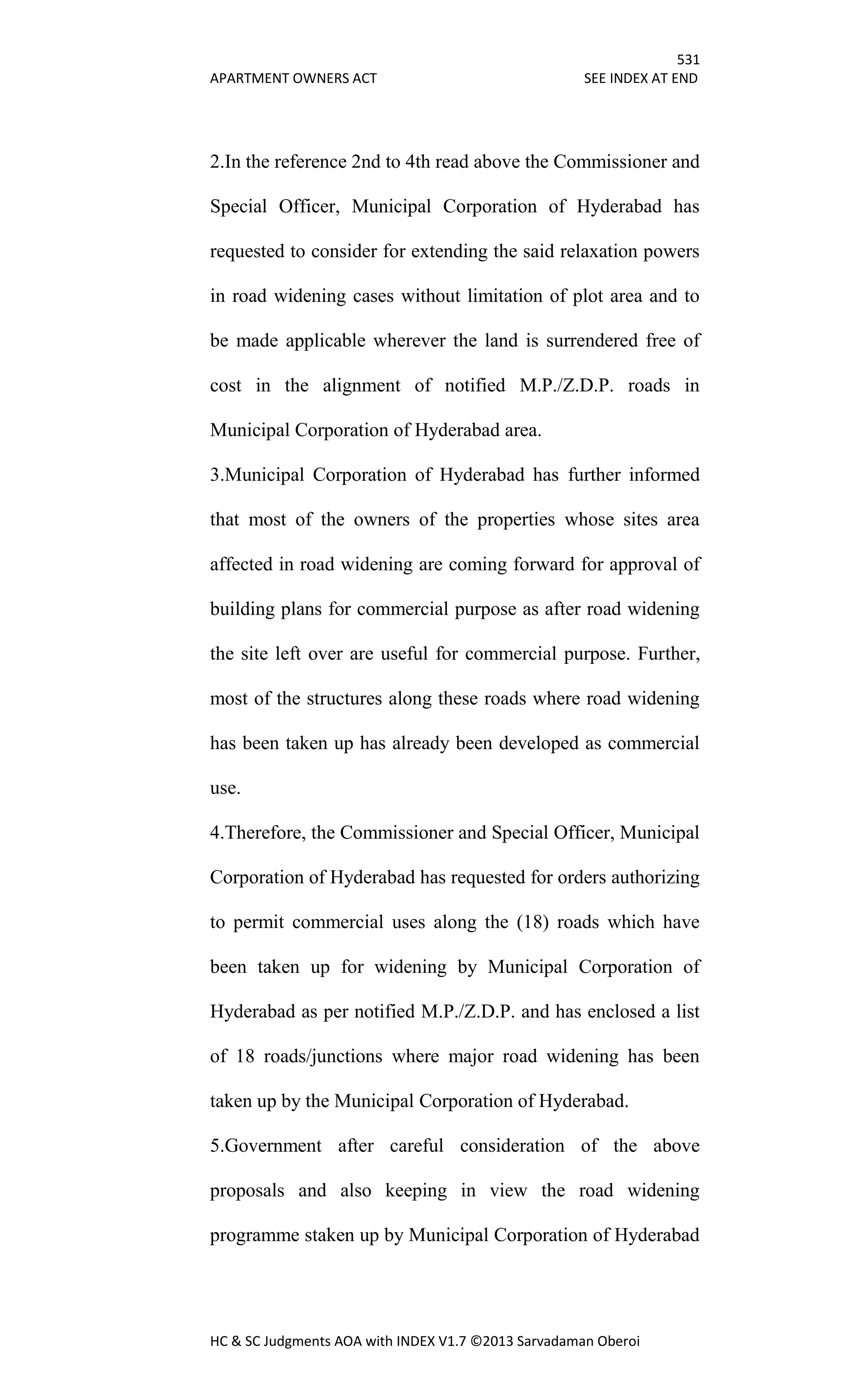 531
APARTMENT OWNERS ACT SEE INDEX AT END
HC & SC Judgments AOA with INDEX V1.7 ©2013 Sarvadaman Oberoi
2.In the reference 2nd to 4th read above the Commissioner and
Special Officer, Municipal Corporation of Hyderabad has
requested to consider for extending the said relaxation powers
in road widening cases without limitation of plot area and to
be made applicable wherever the land is surrendered free of
cost in the alignment of notified M.P./Z.D.P. roads in
Municipal Corporation of Hyderabad area.
3.Municipal Corporation of Hyderabad has further informed
that most of the owners of the properties whose sites area
affected in road widening are coming forward for approval of
building plans for commercial purpose as after road widening
the site left over are useful for commercial purpose. Further,
most of the structures along these roads where road widening
has been taken up has already been developed as commercial
use.
4.Therefore, the Commissioner and Special Officer, Municipal
Corporation of Hyderabad has requested for orders authorizing
to permit commercial uses along the (18) roads which have
been taken up for widening by Municipal Corporation of
Hyderabad as per notified M.P./Z.D.P. and has enclosed a list
of 18 roads/junctions where major road widening has been
taken up by the Municipal Corporation of Hyderabad.
5.Government after careful consideration of the above
proposals and also keeping in view the road widening
programme staken up by Municipal Corporation of Hyderabad
 